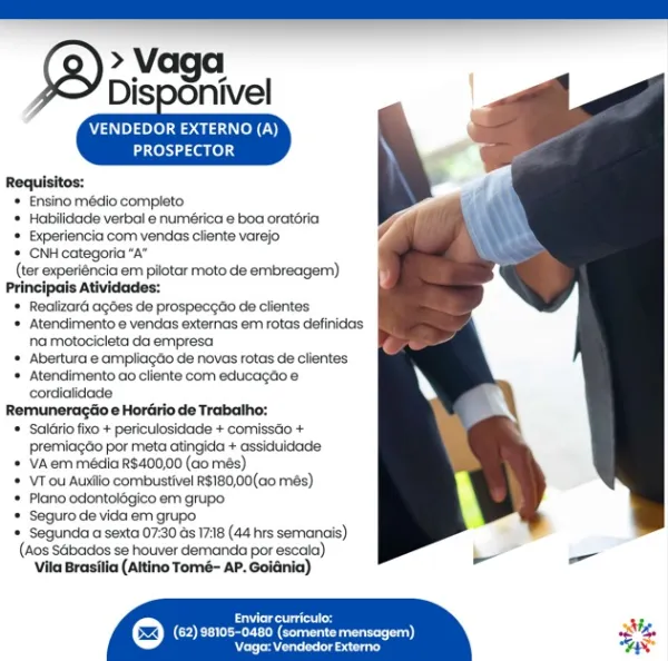 > Vaga
Disponivel

     
   

VENDEDOR EXTERNO (A)
PROSPECTOR

Requisitos:
* Ensino médio completo
* Habilidade verbal e numérica e boa oratéria
* Experiencia com vendas cliente varejo
* CNH categoria “A”
(ter experiéncia em pilotar moto de embreagem)
Principais Atividades:
* Realizard agdes de prospeceao de clientes
* Atendimento e vendas externas em rotas definidas
na motocicieta da empresa
* Abertura e ampliagdo de novas rotas de clientes
* Atendimento ao cliente com educagéoe
cordialidade
Remuneragtio e Hordrio de Trabalho:
* Sal6rio fixo + periculosidade + comissdo +
premiacao por meta atingida + assiduidade
* VA.erm média R$400,00 (ao més)
* VT ou Auxilio combustivel RS180,00(c0 més)
* Plano odontolégico em grupo.
* Seguto de vida em grupo
* Segunda a sexta 07:30 ds 1718 (44 hrs semanais)
(Acs Sabacos se houver demanda por escaia)
Vila Brasilia (Altino Tomé- AP. Goldnia)

 

Brees
COP Ee eae) 3

Reread CNP pleaser ele)
PROSPECTOR

Requisitos:
= Ensino médio completo
* Habilida...