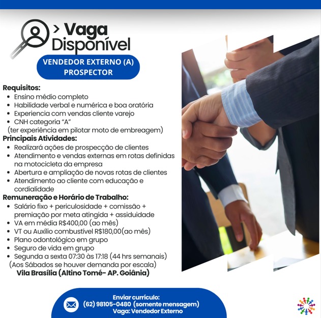 > Vaga
Disponivel

     
   

VENDEDOR EXTERNO (A)
PROSPECTOR

Requisitos:
* Ensino médio completo
* Habilidade verbal e numérica e boa oratéria
* Experiencia com vendas cliente varejo
* CNH categoria “A”
(ter experiéncia em pilotar moto de embreagem)
Principais Atividades:
* Realizard agdes de prospeceao de clientes
* Atendimento e vendas externas em rotas definidas
na motocicieta da empresa
* Abertura e ampliagdo de novas rotas de clientes
* Atendimento ao cliente com educagéoe
cordialidade
Remuneragtio e Hordrio de Trabalho:
* Sal6rio fixo + periculosidade + comissdo +
premiacao por meta atingida + assiduidade
* VA.erm média R$400,00 (ao més)
* VT ou Auxilio combustivel RS180,00(c0 més)
* Plano odontolégico em grupo.
* Seguto de vida em grupo
* Segunda a sexta 07:30 ds 1718 (44 hrs semanais)
(Acs Sabacos se houver demanda por escaia)
Vila Brasilia (Altino Tomé- AP. Goldnia)

 

Brees
COP Ee eae) 3

Reread CNP pleaser ele)
PROSPECTOR

Requisitos:
= Ensino médio completo
* Habilidade verbal e numérica e boa oratéria
* Experiencia com vendas cliente varejo %
* CNH categoria “A”
(ter experiencia em pilotar moto de embreagem)
Principais Atividades:
* Realizard agbes de prospeccao de clientes
+ Atendimento e vendas externas em rotas definidas
na motocicleta da empresa
* Abertura e ampliacao de novas rotas de clientes
* Atendimento ao cliente com educagtio e
cordialidacie
Remuneragéio e Hordirio de Trabalho:
* Salitio fixo + periculosidade + comissao +
premiacdo por meta atingida + assiduidade
* VAem média R$400,00 (ao més)
* VT ou Auxtio combustivel R$180,00(a0 més)
* Plano odontolégico em grupo
* Seguro de vida em grupo
* Segunda a sexta 07:30 ds 17:18 (44 hrs semanais)
(Aos Sabacos se houver demanda por escala)
Vila Brasilia (Aitino Tomé- AP. Goidnia)

 

 

Leo v3
(62) 98105-0480 (somente mensagem) oe
oes canescens) Ay » Vaga
Disponivel

     
   

VENDEDOR EXTERNO (A)
PROSPECTOR

Requisitos:
*» Ensino médio completo
* Habilidade verbal e numérica e boa oratéria
* Experiencia com vendas cliente varejo
* CNH categoria “A”
(ter experiéncia em pilotar moto de embreagem)
Principais Atividades:
*® Realizaré agdes de prospeceae de clientes
* Atendimento e vendas externas em rotas definidos
na motocicleta da empresa
* Abertura © ampliacao de novas rotas de clientes
* Atendimento ao cliente com educagtio e
cordialidade
Remuneragtio e Hordrio de Trabalho:
* Saldrio fixo + periculosidade + comissdo +
premiagéo por meta atingida + assiduidade
* VAem média R$400,00 (ao més)
* VTou Auxilio combustivel R$180,00(a0 més)
* Plano odontolégico em grupo
* Seguro de vida em grupo
= Segunda a sexta 07:30 ds 17:18 (44 hrs semanais)
(Aos SGbados se houver demanda por escaia)
Vila Brasilia (Altino Tomé- AP. Goldnia)

 

 

Brett
(62) 98105-0480 (somente mensagem) ee

Reeser) VENDEDOR EXTERNO (A)
PROSPECTOR

Requisitos:
* Ensino médio completo
* Habilidade verbal e numérica e boa oratéria
* Experiencia com vendas cliente varejo Va
* CNH categoria “A”
(ter experiéncia em pilotar moto de embreagem)
Principais Atividades:
* Realizard agdes de prospecctio de clientes
* Atendimento e vendas externas em rotas definidas
na motocicleta da empresa
* Abertura e ampliagao de novas rotas de clientes
* Atendimento ao cliente com educagéio e
cordialidade
Remuneragiio e Hordirio de Trabalho:
* Salario fixo + periculosidade + comissdo +
premiagdo por meta atingida + assiduidade
= VAem média R$400,00 (ao més)
* VT ou Auxtio combustivel R$180,00(a0 més)
* Plano odontolégico em grupo
* Seguro de vida em grupo
* Segunda a sexta 07:30 as 17:18 (44 hrs semancis)
(Aos Sabacios se houver demanda por escala)
Vila Brasilia (Altino Tomé- AP. Goidnia)

 

ed NM,
(62) 98105-0480 (somente mensagem) 3%
Waren one aay way » Vaga
Disponivel

     
   

VENDEDOR EXTERNO (A)
PROSPECTOR

Requisitos:
* Ensino médio completo
* Habilidade verbal e numérica e boa oratéria
* Experiencia com vendas cliente varejo
‘* CNH categoria “A”
(ter experiéncia em pilotar moto de embreagem)
Principais Atividades:
* Realizard agdes de prospecgdo de clientes
* Atendimento e vendias externas em rotas definidas
na motocicleta da empresa
* Abertura e ampliagéo de novas rotas de clientes
* Atendimento ao cliente com educagtio ¢
cordialidade
Remuneragtio e Hordirio de Trabalho:
* Salério fxo + periculosidade + comissdo +
premiacdo por meta atingida + assiduidade
* VA.em média R$400,00 (ao més)
* VTou Auxiiio combustivel R$180,00(a0 més)
* Plano odontolégico em grupo
* Seguro de vida ern grupo
* Segunda a sexta 07:30 ds 17:18 (44 hrs semanais)
(Aos SGbados se houver demanda por escaia)
Vila Brasilia (Altino Tomé- AP. Goldnia)

 

Creu

(62) 98105-0480 (somente mensagem) ae

Nemesia ase) VENDEDOR EXTERNO (A)
PROSPECTOR

Requisitos:
* Ensino médio completo
* Habilidade verbal e numérica e boa oratéria
* Experiencia com vendas cliente varejo a
‘CNH categoria “A”
(ter experiencia em pilotar moto de embreagem)
Principais Atividades:
* Realizard agdes de prospeccio de clientes
* Atendimento e vendas externas em rotas definidas
na motocicleta da empresa
* Abertura e ampliagdo de novas rotas de clientes
* Atendimento ao cliente com educagdio e
cordialidade
Remuneragdio e Hordrio de Trabalho:
* Salairio fixo + periculosidade + comisséo +
premiagdo por meta atingida + assiduidade
+ Vem média R$400,00 (ao més)
* VT ou Auxtio combustivel R$180,00(ao0 més)
* Plano odontolégico em grupo
* Seguro de vida em grupo
* Segunda a sexta 07:30 ds 17:18 (44 hrs semanais)
(Aos SGbados se houver demanda por escala)
Vila Brasilia (Altino Tomé- AP. Goidnia)

 

Crest

CO ea Cee eee)
Waren ronnenraay > Vaga
Dispgnivel

VENDEDOR EXTERNO (A)
tea teelg

     
 

 
  

  

Requisitos:
Ensino médio completo.
* Hobilidade verbal e numérica e boa oratéria
= Experiancia com vendas cliente varejo
* CNH categoria “A”
(ter experiéncia em pilotar moto de embreagem)
Principais Atividades:
* Realizaré agdes de prospecedo de clientes
* Atendimento e vendas extemas em rotas definidas
na motocicleta da empresa
* Abertura e ampliagéo de novas rotas de clientes
* Atendimento ao cliente com educagtio e
cordialidade
Remuneragtio e Hordirio de Trabalho:
* ‘Saléiro fxo + periculosidade + comissto +
premiacéo por meta atingida + asskduidade
* VA.em média R$400,00 (ao més)
* VTou Auxtio combustivel R$180,00(a0 més)
= Plano odontolégico em grupo.
* Seguro de vida em grupo
= Segunda a sexta 07:30 ds 17:18 (44 hrs semanais)
(Aos SGbados se houver demanda por escaia)
Vila Brasilia (Altino Tomé- AP. Golénia)

 

 

Geers
COE eer lesen ee)
eee arin > Vaga
Disponivel

     
   

VENDEDOR EXTERNO (A)
aig. 400).4

Requisitos:
* Ensino médio completo
+ Habilidade verbal e numérica e boa oratéria
* Experiencia com vendas cliente varejo
* CNH categoria “a”
(ter experiencia em pilotar moto de embreagem)
Principais Atividades:
* Realizard agdes de prospeccao de clientes
* Atendimento e vendias externas em rotas definidas
na motocicleta da empresa
* Abertura e ampliagdo de novas rotas de clientes
* Atendimento ao cliente com educagtio e
cordialidade
Remuneragdio e Hordrio de Trabalho:
* Salario fixo + periculosidade + comissdo +
premiacdo por meta atingida + assiduidace
+ VA em média R$400,00 (ao més)
* VT ou Auxtio combustivel R$180,00(a0 més)
* Plano odontolégico em grupo
‘Seguro de vida em grupo
# Segunda a sexta 07:30 ds 1738 (44 hrs semanais)
(aos Sabados se houver demanda por escala)
Vila Brasilia (Altino Tomé- AP. Goidnia)

 

ce Xi,
CO rT Ce eee) 3%
pros sestiieruielins Say > Vaga
Disponivel

VENDEDOR EXTERNO (A)
PROSPECTOR

 

Requisitos:
Ensino médio completo
* Hablidade verbal e numérica e boa oratéria
= Experiancia com vendas cliente varajo
* CNH categoria “A”
(ter experiéncia em pilotar moto de embreagem)
Principais Atividades:
* Realizaré acbes de prospeccto de clientes
* Atendimento e vendas externas em rotas definidas
na motocicleta da empresa
* Abertura e ampliago de novas rotas de clientes
‘* Atendimento ao cllente com educate e
cordialidade
Remuneragtio  Hordirlo de Trabalho:
* ‘Sallirio fixo + peficulosidade + comisstio +
premiagdo por meta atingida + assiduidade
* VA. em média R$400,00 (ao més)
* VT.ou Auslio combustivel R$180,00(a0 més)
# Plano odontolégico am grupo
* Seguro de vida em grupo
* Segunda a sexta 07:30 ds 17:18 (44 hrs semanais)
(Aos SGbados se houver demanda por escaia)
‘Vila Brasilia (Altino Tomé- AP. Goldnia)

foe
© CEE eny Caceres oer)
rata > Vaga
Disponivel

     
   

VENDEDOR EXTERNO (A)
eases

Requisitos:
* Ensino médio completo
* Habilidade verbal e numérica e boa oratéria
* Experiencia com vendas cliente varejo
* CNH categoria “A”
(ter experiencia em pilotar moto de embreagem)
Principais Atividades:
* Realizard agdes de prospeccao de clientes
* Atendimento e vendas externas em rotas definidas
na motocicleta da empresa
* Abertura e ampliagéo de novas rotas de clientes
* Atendimento ao cliente com educagtio e
cordialidade
Remuneragdio e Hordrio de Trabalho:
* Salario fixo + periculosidade + comissdio +
premiaicdo por meta atingida + assiduidade
+ VA em média R$400,00 (ao mes)
* VT ou Auxiio combustivel R$180,00(ca0 més)
* Plano odontelégico em grupo
* Seguro de vida em grupo
* Segunda a sexta 07:30 as 1718 (44 hrs semanaiis)
(Aos Sabados se houver demanda por escala)
Vila Brasilia (Altino Tomé- AP. Goiania)

 

fd ti
CO at Ce eee) oe
‘Voge: Vendedor Externo lay