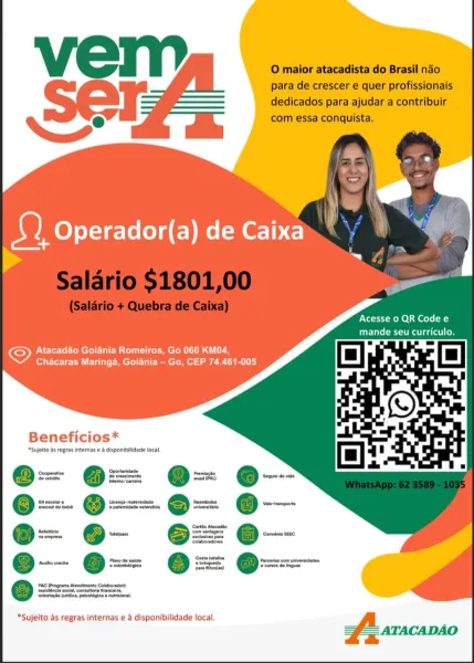 Acesse o QR Code e
ie lace ies ace

Pcl ee Rue mem] Lr
Chacaras Maringa, Goiania - Go, CEP 74.461-005

Beneficios*

*Sujelto ts regras internas & éisponibiidade local
oopecnne ——— romucte
Serva oe coaea
ra eoceiar 6 cence matress ered
ao bee cthenese orn Sheer
pop otto |
femeree
Pane de aise
e-—- @==

@ ateomuececn retreat

‘enacts idee puootopes  matconal,

“Sujeito as regras internas e a disponibilidade local. Vel i O maior atacadista do Brasil nado

para de crescer e quer profissionais
dedicados para ajudar a contribuir
Q e com essa conquista,

Acesse 0 QR Code e
Gee Uk Luce

Atacadao Goiania Romeiros, Go 060 KM04,
Chacaras Maringa, Goiania - Go, CEP 74.461-005

Beneficios*

*Sujelto As regras internas e & disponibilidade local

—

coat i
ines
Seis trans erate
taro 6 alpen

Pino de saute

“Sujeito as regras internas e & disponibilidade local. Acesse 0 QR Code e
mande seu curriculo.

Atacadao Goiania Romeiros, Go 060 KM04,
Chacaras Maringa, Goiania — Go, CEP 74.461-005

Beneficios...