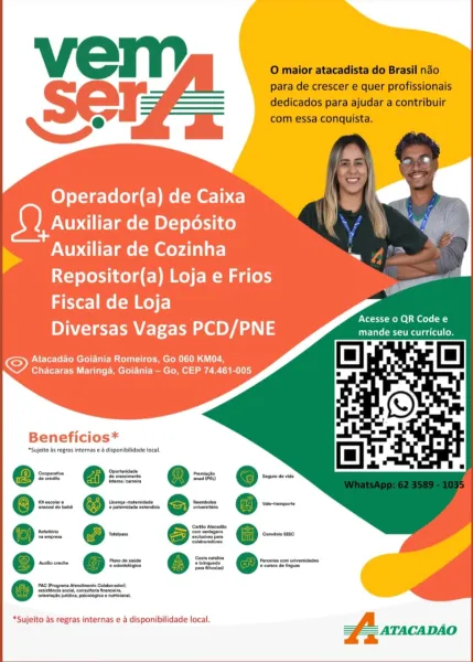 Operador(a) de Caixa a
Auxiliar de Deposito
NUP ire lme (=m Meyda are
Repositor(a) Loja e Frios
Fiscal de Loja

Diversas Vagas PCD/PNE

Atacadao Goiania Romeiros, Go 060 KM04,
Chacaras Maringa, Goiania — Go, CEP 74.461-005

 

   

ENTS Rohe Sel ( a
mande seu curriculo.

Beneficios*

‘Sujelto Ss gras internas e & disponibilidade local,

e--

‘rience ndica peclogicaw aril

*Sujeito as regras internas e a disponibilidade local. O maior atacadista do Brasil nao
para de crescer e quer profissionais
dedicados para ajudar a contribuir
com essa conquista.

Operador(a) de Caixa
Auxiliar de Deposito

NN Auxiliar de Cozinha
Repositor(a) Loja e Frios
Fiscal de Loja

Prt Rel eel Ca

INTE el OYA 3 sLieprnamparts

Atacadao Goiania Romeiros, Go 060 KM04,
Chacaras Maringa, Goiania — Go, CEP 74.461-005

Beneficios*

*Sujelto ds regras interns e & disponibilidade local

Oe

‘va do babs

*Sujeito as regras internas e a disponibilidade local. Operador(a) de Caixa rd
Auxiliar de Deposito
Auxiliar de Coz...
