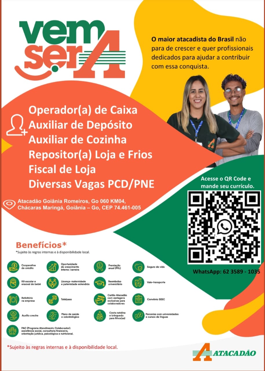 Operador(a) de Caixa a
Auxiliar de Deposito
NUP ire lme (=m Meyda are
Repositor(a) Loja e Frios
Fiscal de Loja

Diversas Vagas PCD/PNE

Atacadao Goiania Romeiros, Go 060 KM04,
Chacaras Maringa, Goiania — Go, CEP 74.461-005

 

   

ENTS Rohe Sel ( a
mande seu curriculo.

Beneficios*

‘Sujelto Ss gras internas e & disponibilidade local,

e--

‘rience ndica peclogicaw aril

*Sujeito as regras internas e a disponibilidade local. O maior atacadista do Brasil nao
para de crescer e quer profissionais
dedicados para ajudar a contribuir
com essa conquista.

Operador(a) de Caixa
Auxiliar de Deposito

NN Auxiliar de Cozinha
Repositor(a) Loja e Frios
Fiscal de Loja

Prt Rel eel Ca

INTE el OYA 3 sLieprnamparts

Atacadao Goiania Romeiros, Go 060 KM04,
Chacaras Maringa, Goiania — Go, CEP 74.461-005

Beneficios*

*Sujelto ds regras interns e & disponibilidade local

Oe

‘va do babs

*Sujeito as regras internas e a disponibilidade local. Operador(a) de Caixa rd
Auxiliar de Deposito
Auxiliar de Cozinha
Repositor(a) Loja e Frios
Fiscal de Loja

Diversas Vagas PCD/PNE

ONT RC CUM ele meen SL GU
Chacaras Maringa, Goiania — Go, CEP 74.461-005

 

   
    
  
    

ENt tthe A eels E
Taras eto el aac fo

Beneficios*

‘Sujelto bs regras internas e & disponibilidade loca,

o portnidede
Z Se erveimerts
@ =) @ ere. carere

mac Mencinanto Cobar
‘ranoode soca Connors wane
‘Sfemocd tee pecelogin malo

*Sujeito as regras internas e a disponibilidade local. O maior atacadista do Brasil nao
para de crescer e quer profissionais
dedicados para ajudar a contribuir
com essa conquista.

Operador(a) de Caixa
Auxiliar de Deposito

Ns Auxiliar de Cozinha
Repositor(a) Loja e Frios
Fiscal de Loja

Acesse 0 QR Code e

Diversas Vagas PCD/PNE Seen

PNSCE LEC MCLEE Cer melon Lad Lh
Chacaras Maringa, Goiania — Go, CEP 74.461-005

Beneficios*

*Sujelto as regras internas e & disponibilidade local

Cooperative
‘Seereane

‘Seca do babs

Rete

*Sujeito as regras internas e a disponibilidade local. Operador(a) de Caixa @&
Auxiliar de Deposito
Auxiliar de Cozinha
Repositor(a) Loja e Frios
Fiscal de Loja

Diversas Vagas PCD/PNE

PNET Mel UIC Meu Mee roR AGU
Chacaras Maringa, Goiania — Go, CEP 74.461-005

 

   
    
  
    

Acesse o QR Code e
Taras (et ol Re ad l fo

Beneficios*

internas e & disponibilidade local

*Sujeito as regras internas e & disponibilidade local. O maior atacadista do Brasil nao
para de crescer e quer profissionais
dedicados para ajudar a contribuir
com essa conquista.

Operador(a) de Caixa
Auxiliar de Deposito

NS Auxiliar de Cozinha
Repositor(a) Loja e Frios
Fiscal de Loja

Acesse 0 QR Code e

Diversas Vagas PCD/PNE Sapenneniat

NSCOR MC mmeln id Le
Chacaras Maringa, Goiania —- Go, CEP 74.461-005

Beneficios*

*Sujelto ds regras internas e & disponibilidade local

—
@ ox ro.
~

‘Sanwa do babe

‘tentacto joes, pucotogene mnelona,

*Sujeito as regras internas e a disponibilidade local. Operador(a) de Caixa a
Auxiliar de Deposito
Auxiliar de Cozinha
Repositor(a) Loja e Frios
Fiscal de Loja

Diversas Vagas PCD/PNE

Atacadao Goiania Romeiros, Go 060 KM04,
Chacaras Maringa, Goiania - Go, CEP 74.461-005

 

   
   
    
   

Nat oO eae a
mande seu curriculo.

Beneficios*

*Sujelto bs regras internase &disponibiidade local

went rm ee
® a @o= ear @ he ® :
Someries meer eee
e= =. @==@= ©
‘Tete erates |
= ©@© =
coho
es
hat oe 3
e. Teaoaiges e ohhede,

e@ roca

‘tanegte bree pucoloien e hacona,

  
   

 

*Sujeito as regras internas e a disponibilidade local. O maior atacadista do Brasil nao
para de crescer e quer profissionais
dedicados para ajudar a contribuir
com essa conquista.

Operador(a) de Caixa
Fae de Deposito
NS Auxiliar de Cozinha
Repositor(a) Loja e Frios
Fiscal de Loja
Diversas Vagas PCD/PNE Pasecndeghe el

Atacadao Goiania Romeiros, Go 060 KM04,
Chacaras Maringa, Goiania — Go, CEP 74.461-005

Beneficios*

*Sujelto ds regras internas e & disponibiidade local

*Sujeito as regras internas e a disponibilidade local -
ATACADAO Operador(a) de Caixa @
Auxiliar de Deposito
Auxiliar de Cozinha
Repositor(a) Loja e Frios
Fiscal de Loja

Diversas Vagas PCD/PNE enema

Atacadao Goiania Romeiros, Go 060 KM04.
Chacaras Maringa, Goiania - Go, CEP 74.461-005

 

   

S

Beneficios*

*Sujelto ds regres internas @ & disponiblidade local.

eo= eo= loan e- * =
a
o-- @=- @= e—

= @-— =o—
@. —— @== ss @=—
si pecean tots

*Sujeito as regras internas e & disponibllidade local. Vel l O maior atacadista do Brasil ndo
para de crescer e quer profissionais
SCF dedicados para ajudar a contribuir
com essa conquista.

Operador(a) de Caixa
berry de Deposito
Auxiliar de Cozinha
Repositor(a) Loja e Frios
Fiscal de Loja
PCN eyA aN 2 eguigdgeaiand

Atacadao Goiania Romeiros, Go 060 KM04,
Coe EU Mee Ui Ramee ae CEILI}

 

Beneficios*

*Sujelto 45 eegras internas e 3 disponibiidade local

“Sujeito as regras internas e a disponibilidade local -
= = ATACADAO