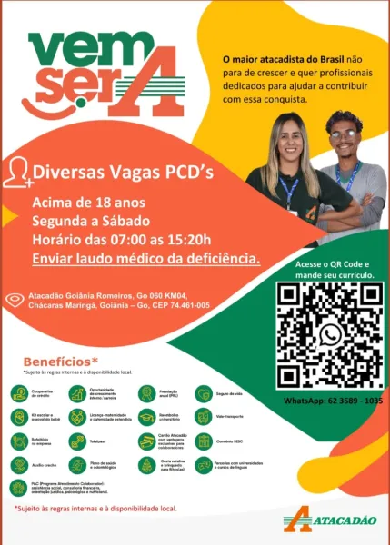 Setar Vagas PCD’s “) a

Acima de 18 anos

Segunda a Sabado

Horario das 07:00 as 15:20h

Enviar laudo médico da deficiéncia.

 

Ett tt Rel Se ol La
CCS estes to

 

ONC reel CM ule mm croR IU AG
Chacaras Maringa, Goiania — Go, CEP 74.461-005

Beneficios*

*Sujelto ds rogras internas e & disponibilidade focal,

- @= e-
O= @= O=

x. @ x=. Q =
Oa O=

= @-

*Sujeito as regras internas e a disponibilidade local. O maior atacadista do Brasil nao
para de crescer e quer profissionais
dedicados para ajudar a contribuir
com essa conquista.

seers Vagas PCD’s

Acima de 18 anos
> Segunda a Sabado
Horario das 07:00 as 15:20h
Enviar laudo médico da deficiéncia.

Acesse 0 QR Code e
mande seu curriculo.

Atacadao Goiania Romeiros, Go 060 KM04,
Chacaras Maringa, Goiania — Go, CEP 74.461-005.

Beneficios*

*Sujelto as regras internas e & disponiilidade local

Cooperative
Seereste

‘Secs do bab

@-
_—
.— —

PAC Programs Ateneo
Stunna soca, connatona tren
tenacke jotces, pucoleges« naeloral,

*Sujeito...