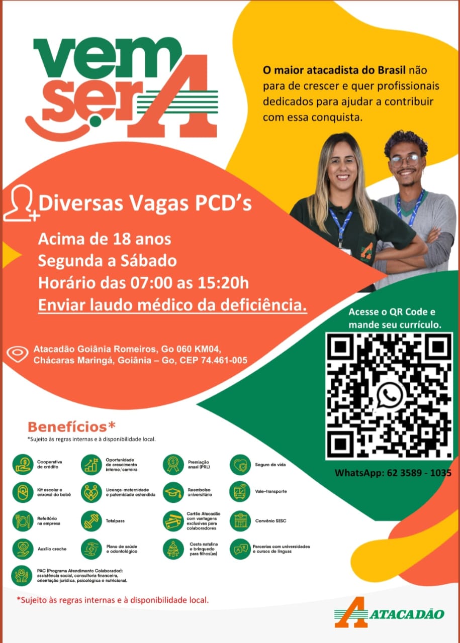 Setar Vagas PCD’s “) a

Acima de 18 anos

Segunda a Sabado

Horario das 07:00 as 15:20h

Enviar laudo médico da deficiéncia.

 

Ett tt Rel Se ol La
CCS estes to

 

ONC reel CM ule mm croR IU AG
Chacaras Maringa, Goiania — Go, CEP 74.461-005

Beneficios*

*Sujelto ds rogras internas e & disponibilidade focal,

- @= e-
O= @= O=

x. @ x=. Q =
Oa O=

= @-

*Sujeito as regras internas e a disponibilidade local. O maior atacadista do Brasil nao
para de crescer e quer profissionais
dedicados para ajudar a contribuir
com essa conquista.

seers Vagas PCD’s

Acima de 18 anos
> Segunda a Sabado
Horario das 07:00 as 15:20h
Enviar laudo médico da deficiéncia.

Acesse 0 QR Code e
mande seu curriculo.

Atacadao Goiania Romeiros, Go 060 KM04,
Chacaras Maringa, Goiania — Go, CEP 74.461-005.

Beneficios*

*Sujelto as regras internas e & disponiilidade local

Cooperative
Seereste

‘Secs do bab

@-
_—
.— —

PAC Programs Ateneo
Stunna soca, connatona tren
tenacke jotces, pucoleges« naeloral,

*Sujeito as regras internas e a disponibilidade local. Setar Vagas PCD’s a

Acima de 18 anos

Segunda a Sabado

Horario das 07:00 as 15:20h

Enviar laudo médico da deficiéncia.

 

Acesse o QR Codee
De ett Lo

 

Plt R uC ce mer R LUG
Chacaras Maringa, Goiania — Go, CEP 74.461-005

Beneficios*

‘Sujelto bs regras internas e & disponibilidade local

oom cones
@ ous = @ ara

or escoit@ Uconge-matericace Seambatio
‘trove do bab ( putordadeovlreSe herr

- couse
= @-— =
ae

Covert

*Sujeito as regras internas e & disponibilidade local. O maior atacadista do Brasil nao
para de crescer e quer profissionais
dedicados para ajudar a contribuir
com essa conquista.

Seer Vagas PCD’s

Acima de 18 anos
> Segunda a Sabado
Horario das 07:00 as 15:20h

Enviar laudo médico da deficiéncia.

Acesse o QR Code e
TCU LCL

ONE ere CMC E MEM uC ee Mera QUT
Chacaras Maringa, Goiania — Go, CEP 74,.461-005

Beneficios*

*Sujelto ds regras internas e & disponibilidade local

: set
@= O@=:
=

rovencot @ Lcenge-materneade
‘rcv do babe ‘afore ovtenese

@: 6-

*Sujeito as regras internas e a disponibilidade local. SoD ares Vagas PCD’s as

Acima de 18 anos

Segunda a Sabado

Horario das 07:00 as 15:20h

Enviar laudo médico da deficiéncia.

 

Eve tet eee ele
Tie ete oe

 

Atacadao Goiania Romeiros, Go 060 KM04,
Chacaras Maringa, Goiania — Go, CEP 74.461-005

Beneficios*

‘Sujelto ds regras internas e & disponibilidade local

= _
= @=: @=

ames ean @ toons
oat ae =

-
= @- eae

*Sujeito as regras internas e a disponibilidade local. O maior atacadista do Brasil nao
para de crescer e quer profissionais
dedicados para ajudar a contribuir
com essa conquista.

Serre Vagas PCD’s

Acima de 18 anos
> Segunda a Sabado
Horario das 07:00 as 15:20h

Enviar laudo médico da deficiéncia.

Acesse 0 QR Code e
GUC et Luce

ONE ere MCE M uC ice Mer a QUE
Chacaras Maringa, Goiania — Go, CEP 74.461-005

Beneficios*

*Sujelto as regras internas e & disponibilidade local

‘Seni: porunidede
Sereda Se erncmert
‘emo ear

norco» Lcenge-materncede
‘teva do bebe (ators ovtnesls

" © as

*Sujeito as regras internas e a disponibilidade local. Setar Vagas PCD’s @

Acima de 18 anos

Segunda a Sabado

Horario das 07:00 as 15:20h

Enviar laudo médico da deficiéncia.

 

Acesse 0 QR Code e
GEM eras ear] fo}

 

ONE Tree RCC Rue Meee GUL me
Chacaras Maringa, Goiania —- Go, CEP 74.461-005

Beneficios*

*Sujelto ds regras internas e & disponibilidade local.

*Sujeito as regras internas e & disponibilidade local. O maior atacadista do Brasil nado
para de crescer e quer profissionais
dedicados para ajudar a contribuir
com essa conquista.

Sets Vagas PCD’s

PNT: (ee ei Tale)
Segunda a Sabado
Hordario das 07:00 as 15:20h

Enviar laudo médico da deficiéncia.

Acesse o QR Code e
Cur et ce

Perle CCCs mele
Chacaras Maringa, Goiania — Go, CEP 74.461-005

Beneficios*

*Sujelto as eegras internas e 4 disponibiidade local

sma re Qg ber © orm tote
ETE bee © ete @ sate @ emi
cone © Totals

@ ett creche eae

PAC Programs Atoncinento Colabornor-
‘tuitonci soca. connutora tran
tentacbe fortes, pucologes« nelonal

*Sujeito as regras internas e a disponibilidade local
ATACADAO Sete Vagas PCD’s eo

Acima de 18 anos

Segunda a Sabado

Horario das 07:00 as 15:20h

Enviar laudo médico da deficiéncia.

 

Acesse o QR Code e
Care meat me ge cael (oy

 

©) Atacadao Goiania Romeiros, Go 060 KM04,
Chacaras Maringa, Goiania — Go, CEP 74.461-005

Beneficios*

‘Sujelto ds regras internas @ & disponibilidade local.

oma =
e: ee

*Sujeito as regras internas e a disponibilidade local. O maior atacadista do Brasil nado
para de crescer e quer profissionais
dedicados para ajudar a contribuir
com essa conquista.

Sets Vagas PCD’s

Acima de 18 anos
Segunda a Sabado
Hordrio das 07:00 as 15:20h
Enviar laudo médico da deficiéncia. Aran iheno

Gut Co

PASCO WCC AL
Chacaras Maringa, Goiania —- Go, CEP 74.461-005

     
      
         
 

Beneficios*

*Sujelto 45 cegras internas e 3 dispamblidade local

Operas
ei Spare, rig ms
=z @=: @= @--
Ka escoure 2, Licenga-maternasce Roomboteo ‘vale-hensponte
Scott.) esc. frome
a
ee Totaoant 5 me Comin S180
eonaede” Sea
sone, ms

 
 

    
   
   
   

*Sujeito as regras internas e a disponibilidade local
=f ATACADAO