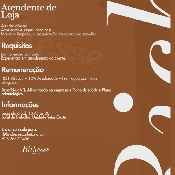 Atendente de
| Key F:1
Atender cliente;

Apresentar e sugerir produtos;
anter a limpeza, e organiza¢Go do espago de trabalho.

 

Requisitos

einem in=re [eeu =](= (ey
Experiéncia em atendimento ao cliente.

 

Remuneracao

R$1.928,63 + 10% Assiduidade + Premiacdo por metas
atingidas.

 

ceo M ALE Lucu corse( Mite Ri) once Reg lee Mere (elena eae)
odontoldgico.

Informacdes

Segunda & Sab 13:45 ds 20h
Local de Trabalho: Unidade Setor Oeste

 

eimai at) od elton

th@richesseconfeitaria.com
62-99659-9456

Richesse

eo) Atendente de
| Ke) F:1
Atender cliente;

Apresentar e sugerir produtos;
anter a limpeza, e organizacGo do espago de trabalho.

 

re TET ok

Ensino médio completo;
Experiéncia em atendimento ao cliente.

 

Remuneracao

R$1.928,63 + 10% Assiduidade + Premiacéo por metas
atingidas.

 

Beneficios: V.T, Alimentacéio na empresa + Plano de sade + Plano
Cee ern tel ore eo

Informacoes

Segunda a Sab 13:45 as 20h
Local de Trabalho: Unidade Setor Oeste

 

Neetu od olor
th@r...