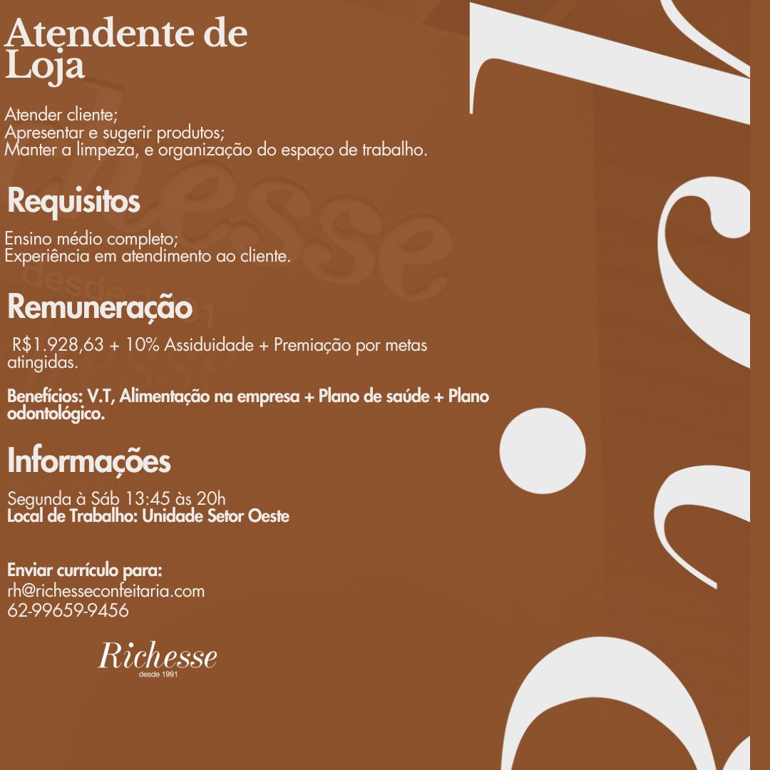Atendente de
| Key F:1
Atender cliente;

Apresentar e sugerir produtos;
anter a limpeza, e organiza¢Go do espago de trabalho.

 

Requisitos

einem in=re [eeu =](= (ey
Experiéncia em atendimento ao cliente.

 

Remuneracao

R$1.928,63 + 10% Assiduidade + Premiacdo por metas
atingidas.

 

ceo M ALE Lucu corse( Mite Ri) once Reg lee Mere (elena eae)
odontoldgico.

Informacdes

Segunda & Sab 13:45 ds 20h
Local de Trabalho: Unidade Setor Oeste

 

eimai at) od elton

th@richesseconfeitaria.com
62-99659-9456

Richesse

eo) Atendente de
| Ke) F:1
Atender cliente;

Apresentar e sugerir produtos;
anter a limpeza, e organizacGo do espago de trabalho.

 

re TET ok

Ensino médio completo;
Experiéncia em atendimento ao cliente.

 

Remuneracao

R$1.928,63 + 10% Assiduidade + Premiacéo por metas
atingidas.

 

Beneficios: V.T, Alimentacéio na empresa + Plano de sade + Plano
Cee ern tel ore eo

Informacoes

Segunda a Sab 13:45 as 20h
Local de Trabalho: Unidade Setor Oeste

 

Neetu od olor
th@richesseconfeitaria.com

62-99659-9456

IAG Nass

esde 1991 Atendente de
| Key F1
Atender cliente;

Apresentar e sugerir produtos;
anter a limpeza, e organiza¢Go do espaco de trabalho.

 

Requisitos

Ensino médio completo;
Experiéncia em atendimento ao cliente.

 

Remuneracao

R$1.928,63 + 10% Assiduidade + Premiacdo por metas
atingidas.

 

Beneficios: V.T, Alimentacao na empresa + Plano de saude + Plano
odontoldgico.

Informacdes

Segunda 4 Sdb 13:45 ds 20h
Local de Trabalho: Unidade Setor Oeste

 

eimai od oslo
i CUfontesseollicielie Reel

62-99659-9456

Richesse

‘oesde 1991 Atendente de
| Ke) F:1
Atender cliente;

Apresentar e sugerir produtos;
anter a limpeza, e organizacdo do espago de trabalho.

 

Requisitos

eaesoMunt-telleoRecoltTel( (ey
lecocont-iroo Ruel ure uekeo Kel Ul on

 

RemuneracGo

R$1.928,63 + 10% Assiduidade + Premiac&o por metas
atingidas.

 

Beneficios: V.T, Alimentacéio na empresa + Plano de sade + Plano
Informacdes

Segunda 4 Sdb 13:45 ds 20h
Local de Trabalho: Unidade Setor Oeste

 

Nema ust od celts
i VatoesseollilelleRcon

62-99659-9456

Richesse

esde 1901 Atendente de
Loja
Atender cliente;

Apresentar e sugerir produtos;
anter a limpeza, e organiza¢Go do espago de trabalho.

 

Requisitos

Ensino médio completo;
feral nme crel-uleoMeo Role

 

Remuneracao

R$1.928,63 + 10% Assiduidade + Premiacdo por metas
atingidas.

 

Beneficios: V.T, Alimentagao na empresa + Plano de sade + Plano
odontoldgico.

Informacdes

Segunda a Sdb 13:45 ds 20h
Local de Trabalho: Unidade Setor Oeste

 

eats od elke
TC dteaesseomicenileRcell

62-99659-9456

lease

core) Atendente de
| Ke) F:1
Atender cliente;

Apresentar e sugerir produtos;
anter a limpeza, e organizacGo do espago de trabalho.

 

Requisitos

Ensino médio completo;
lectern ume cure Rol ae

 

Remuneracao

R$1.928,63 + 10% Assiduidade + PremiacGo por metas
elites (olen

 

EMA ules Mie React ole Ke Meio eg Le)
Caer
Informacdes

Segunda 4 Sdb 13:45 ds 20h
Local de Trabalho: Unidade Setor Oeste

 

Enviar curriculo para:
th@richesseconfeitaria.com

62-99659-9456

Richesse

esde 1991 Atendente de
| Ko) F:1
Atender cliente;

Apresentar e sugerir produtos;
anter a limpeza, e organizacdo do espaco de trabalho.

 

Requisitos

Ensino médio completo;
Experiéncia em atendimento ao cliente.

 

Remuneracao

R$1.928,63 + 10% Assiduidade + PremiacGo por metas
atingidas.

 

EMA ules (MUR) ecco Rem as aCeRe Meroe Re eae)
ere eeeicen

Informacdes

Segunda a Sab 13:45 as 20h
Local de Trabalho: Unidade Setor Oeste

 

Enviar curriculo para:

th@richesseconfeitaria.com
62-99659-9456

Richesse Atendente de
| Ke) F:1
Atender cliente;

Apresentar e sugerir produtos;
anter a limpeza, e organizacGo do espago de trabalho.

 

Requisitos

eUiromin-telloMooule) (eH
fev or-unt- reo Rumour ue Ke oR Ua on

 

Remuneracao

R$1.928,63 + 10% Assiduidade + Premiacdo por metas
eiitatel (olen

 

Beneficios: V.T, Alimentacdio na empresa + Plano de sade + Plano
lontolégico.
Informacdes

Segunda a Sab 13:45 ds 20h
Local de Trabalho: Unidade Setor Oeste

 

Enviar curriculo para:
th@richesseconfeitaria.com

62-99659-9456

Richesse

esde 1991 Atendente de
| Kor.)
Atender cliente;

Pelee nel miei oltele it ot
anter a limpeza, e organizacdo do espacgo de trabalho.

 

Requisitos

Ensino médio completo;
Experiéncia em atendimento co cliente.

 

Remuneracao

R$1.928,63 + 10% Assiduidade + Premiagdo por metas
atingidas.

 

Beneficios: V.T, AlimentacGo na empresa + Plano de saude + Plano
Pre eliekce icon

Informacdes

Segunda & Sab 13:45 ds 20h
Local de Trabalho: Unidade Setor Oeste

 

Enviar curriculo para:

th@richesseconfeitaria.com
62-99659-9456

ite ana Atendente de
Loja
Atender cliente;

Cae at e sugerir produtos;
lanier a limpeza, e organizagGo do espaco de trabalho.

 

Requisitos

Ensino médio completo; -
fermen Umer uel nee oko nes

 

Remuneracao

R$1.928,63 + 10% Assiduidade + PremiacGo por metas
atingidas.

 

valine! V.T, Alimentagao na empresa + Plano de sadde + Plano
ico.
Informacdes

Segunda 4 Sdb 13:45 ds 20h
Local de Trabalho: Unidade Setor Oeste

 

ety cece
FanHouse lence)

62-99659-9456

VaVla Voss

desde 1991