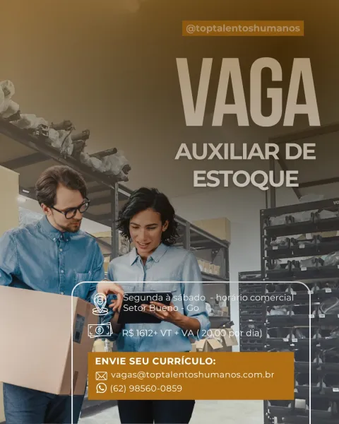 vite

AUXILIAR DE
ESTOQUE

       
     
       

} Segunda a sab.
Setor a

EO} pgieid+vre me:

Ci

ENVIE SEU CURRICULO:
= vagas@toptalentoshumanos.com.br
» © (62) 98560-0859

a )hlUC«<

  

 
   
 

a

 

p a ‘we du @toptalentoshumanos

VAGA

AUXILIAR DE
ESTOQUE AUXILIAR DE
ESTOQUE

  

ence Jo -h
ane Bueno- G vy a

ENVIE SEU Ptrtyratiney
=< vagas@toptalentoshumanos.com.br
» © (62) 98560-0859

-)hlCUC«r @toptalentoshumanos

VAGA

AUXILIAR DE
ESTOQUE

 
   

P
it
ee ta
ry ri og
; a /
an)
1
oo
rh
een
L AUXILIAR DE
ESTOQUE

  
   
   
      
   
   

Pearnr Fe) Ele Cle a
aes g

F a 1 & ic ene
on! So] PA AP per dia) , ;
LJ
FY Al a o 7
ENVIE SEU CURRICULO: ne
WZAMAVcleoE-@ii ke} oh e-1[—Talnor-1ale la al-lale-norolaanols

» (S (62) 98560-0859

ee @toptalentoshumanos

VAGA

©. _AUXILIARDE
ee ESTOQUE

 
   
   

 

yo
i ae m Ys

‘oe
ae

7h

ENVIE SEU CURRICULO: ah
Ree ee SUT eee

} © (62) 98560-0859 a a ae ESTOQUE

roy

Segunda a a sabado - ho io comercial’
Solcolal= cso Cro

1 R$ 1612+ V...
