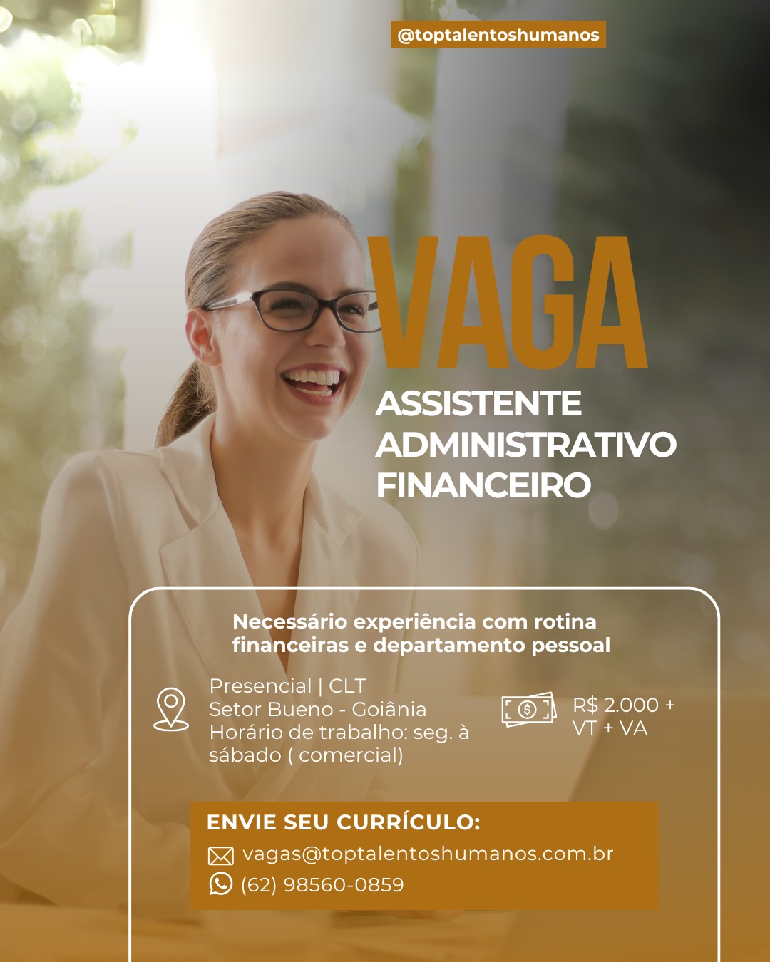 @toptalentoshumanos

  
  

, ASSISTENTE
, | y ADMINISTRATIVO
FINANCEIRO

Necessario experiéncia com rotina
financeiras e departamento pessoal

Presencial | CLT _

Setor Bueno - Goiania R$ 2.000 +
Hordrio de trabalho:seg.a VT +VA
sdbado ( comercial)

ENVIE SEU CURRICULO:
vagas@toptalentoshumanos.com.br
(© (62) 98560-0859 @toptalentoshumanos

PSS
ADMINISTRATIVO
INANCEIRO

   

Necessario experiéncia com rotina
financeiras e departamento pessoal

Presencial | CLT -

Setor Bueno - Goiania BS nee
Hordrio de trabalho:seg.a WANs
sabado ( comercial)

ENVIE SEU CURRICULO:

 

vagas@toptalentoshumanos.com.br
(© (62) 98560-0859 @toptalentoshumanos

  
  

y ASSISTENTE
y » ADMINISTRATIVO
FINANCEIRO

Necessario experiéncia com rotina
financeiras e departamento pessoal

Presencial | CLT

Setor Bueno - Goiania R$ 2.000 +
Horario de trabalho:seg.a ~~ AV aN
sdbado ( comercial)

ENVIE SEU CURRICULO:
vagas@toptalentoshumanos.com.br
(S (62) 98560-0859 @toptalentoshumanos

ASSISTENTE
ADMINISTRATIVO
FINANCEIRO

  
 

Necessario experiéncia com rotina
financeiras e departamento pessoal

Presencial | CLT

Setor Bueno - Goiania SN aneele as
Horario de trabalho:seg.a NVC
sabado ( comercial)

ENVIE SEU CURRICULO:

 

vagas@toptalentoshumanos.com.br
(S (62) 98560-0859 @toptalentoshumanos

  
  

ASSISTENTE
4 » ADMINISTRATIVO
FINANCEIRO

Necessario experiéncia com rotina
financeiras e departamento pessoal

Presencial | CLT _

Setor Bueno - Goiania eae les
Horario de trabalho:seg.a ~~ WA Ca
sdbado ( comercial)

ENVIE SEU CURRICULO:
vagas@toptalentoshumanos.com.br

(© (62) 98560-0859 @toptalentoshumanos

ASSISTENTE
ADMINISTRATIVO
FINANCEIRO

  

Necessario experiéncia com rotina
financeiras e departamento pessoal

Presencial | CLT ¥

Setor Bueno - Goiania R$ 2.000 +
Horario de trabalho:seg.a WA aC
sabado ( comercial)

ENVIE SEU CURRICULO:

 

vagas@toptalentoshumanos.com.br
(© (62) 98560-0859 @toptalentoshumanos

 

ASSISTENTE
ADMINISTRATIVO
FINANCEIRO

Necessario experiéncia com rotina
financeiras e departamento pessoal

Presencial | CLT

Setor Bueno - Goiania MO} i R$ 2.000 +
Horario de trabalho: seg. a WA Cal
sabado ( comercial)

ENVIE SEU CURRICULO:

 

vagas@toptalentoshumanos.com.br
(S (62) 98560-0859 i

@toptalentoshumanos

  
        
    
   
 

Presencial | CLT

2 Setor Bueno - Goiania BS Aelia

Horario de trabalho: seg. a Waa
sabado ( comercial)

  

ENVIE SEU CURRICULO:
vagas@toptalentoshumanos.com.br

(© (62) 98560-0859 @toptalentoshumanos

 

ASSISTENTE
ADMINISTRATIVO
FINANCEIRO

 

Necessario experiéncia com rotina
financeiras e departamento pessoal

Presencial | CLT

Setor Bueno - Goiania KO) i R$ 2.000 +
Hordario de trabalho: seg. a waa Le
sabado ( comercial)

ENVIE SEU CURRICULO:
i] vagas@toptalentoshumanos.com.br

(© (62) 98560-0859 a

@toptalentoshumanos

ito pessoal

el j

©) setorB ORY aeons

<= Horario 5 Valea as
sabado D

 

ENVIE SEU CURRICULO:
{<] vagas@toptalentoshumanos.com.br
© (62) 98560-0859