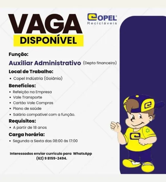 VAGA **
DISPONIVEL

FungGo:
Auxiliar Administrativo (vepte financeiro)

Local de Trabalho:
© Copel Industria (Goiénia)
Beneficios:

* Refeigao na Empresa
* Vale Transporte
* Cartdo Vale Compras
* Plano de satde

* Saldrio compativel com a fungdo.
Requisitos:
* Apartir de 18 anos

Carga horaria:
* Segunda a Sexta das 08:00 ds 17:00

Interessados enviar curriculo para WhatsApp
(62) 9 8159-2494. VAGA *"
DISPONIVEL

FungGo:
Auxiliar Administrativo (cepto tinanceiro)

Local de Trabalho:

* Copel Industria (Goidnia)
Beneficios:

* Refeigao na Empresa

* Vale Transporte

* Cartdio Vale Compras
* Plano de satide

* Saldrio compativel com a fungao.
Requisitos:

* A partir de 18 anos

Carga horaria:

* Segunda a Sexta das 08:00 as 17:00

Interessados enviar curriculo para WhatsApp
(62) 9 8159-2494. VAGA **
DISPONIVEL

FungGo:
Auxiliar Administrativo (lepte financeiro)

Local de Trabalho:

Copel Industria (Goiania)
Beneficios:

* Refeigdo na Empresa

* Vale Transporte

* Cartado Vale Compras

...