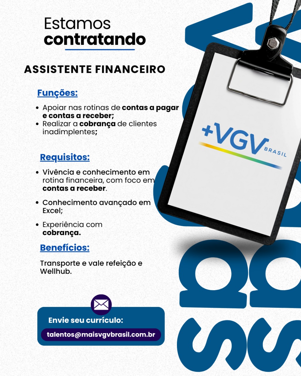 Estamos
contratando

ASSISTENTE FINANCEIRO

Fungoes:

¢ Apoiar nas rotinas de contas a pagar
econtas a receber;

* Realizar a cobranga de clientes
inadimplentes;

Requisitos:

¢ Vivéncia e conhecimento em
rotina financeira, com foco e:
contas a receber.

¢ Conhecimento avangado em
Excel;

e Experiéncia com
cobranga.

Beneficios:

Transporte e vale refeigdo e
Wellhub.

SZ

aCe Reel ga tole | os

talentos@maisvgvbrasil.com.br Estamos
contratando

ASSISTENTE FINANCEIRO

Fungoes:

* Apoiar nas rotinas de contas a pagar
econtas a receber;

¢ Realizar a cobranga de clientes
inadimplentes;

Requisitos:

* Vivéncia e conhecimento em
rotina financeira, com foco e!
contas a receber.

* Conhecimento avangado em
Excel;

¢ Experiéncia com
cobranga.

Beneficios:

Transporte e vale refeigdo e
Wellhub.

>]

CR Ra id lel Cos

talentos@maisvgvbrasil.com.br Estamos
contratando

ASSISTENTE FINANCEIRO

Fung6es:

¢ Apoiar nas rotinas de contas a pagar
econtas a receber;

¢ Realizar a cobranga de clientes
inadimplentes;

Requisitos:

e Vivéncia e conhecimento em
rotina financeira, com foco e
contas a receber.

e Conhecimento avangado em
Excel;

e Experiéncia com
cobranga.

Beneficios:

Transporte e vale refeigdo e
Wellhub.

mx

Ces ere date i Coe

talentos@maisvgvbrasil.com.br Estamos
contratando

ASSISTENTE FINANCEIRO

Funcgoes:

¢ Apoiar nas rotinas de contas a pagar
econtas a receber;

¢ Realizar a cobranga de clientes
inadimplentes;

Requisitos:

¢ Vivéncia e conhecimento em
rotina financeira, com foco e
contas a receber.

¢ Conhecimento avangado em
Excel;

e Experiéncia com
cobranga.

Beneficios:

Transporte e vale refeigdo e
Wellhub.

>]

CR ello

talentos@maisvgvbrasil.com.br Estamos
contratando

ASSISTENTE FINANCEIRO

Fung6es:

¢ Apoiar nas rotinas de contas a pagar
e contas a receber;

¢ Realizar a cobranga de clientes
inadimplentes;

Requisitos:

¢ Vivéncia e conhecimento em
rotina financeira, com foco e
contas a receber.

¢ Conhecimento avangado em
Excel;

e Experiéncia com
cobranga.

Beneficios:

Transporte e vale refeigdo e
Wellhub.

SZ

Ce Reda (ote] (os

talentos@maisvgvbrasil.com.br Estamos
contratando

ASSISTENTE FINANCEIRO

Fungoes:

¢ Apoiar nas rotinas de contas a pagar
econtas a receber;

¢ Realizar a cobranga de clientes
inadimplentes;

Requisitos:

¢ Vivéncia e conhecimento em
rotina financeira, com foco e!
contas a receber.

* Conhecimento avangado em
Excel;

¢ Experiéncia com
cobranga.

Beneficios:

Transporte e vale refeigdo e
Wellhub.

>]

CRS dle (oy

talentos@maisvgvbrasil.com.br Estamos
contratando

ASSISTENTE FINANCEIRO

Fungées:

¢ Apoiar nas rotinas de contas a pagar
econtas a receber;

¢ Realizar a cobranga de clientes
inadimplentes;

Requisitos:

¢ Vivéncia e conhecimento em
rotina financeira, com foco e!
contas a receber.

¢ Conhecimento avangado em
Excel;

¢ Experiéncia com
cobranga.

Beneficios:

Transporte e vale refeigdo e
Wellhub.

><

Ceol da (ote) Cos

talentos@maisvgvbrasil.com.br Estamos
contratando

ASSISTENTE FINANCEIRO

Fungoes:

¢ Apoiar nas rotinas de contas a pagar
e contas a receber;

¢ Realizar a cobranga de clientes
inadimplentes;

Requisitos:

¢ Vivéncia e conhecimento em
rotina financeira, com foco e!
contas a receber.

* Conhecimento avangado em
Excel;

¢ Experiéncia com
cobranga.

Beneficios:

Transporte e vale refeigdo e
Wellhub.

>~]

CES id L0l yd

talentos@maisvgvbrasil.com.br Estamos
contratando

ASSISTENTE FINANCEIRO

Fungées:

¢ Apoiar nas rotinas de contas a pagar
econtas a receber;

¢ Realizar a cobranga de clientes
inadimplentes;

Requisitos:

¢ Vivéncia e conhecimento em
rotina financeira, com foco e!
contas a receber.

¢ Conhecimento avangado em
Excel;

¢ Experiéncia com
cobranga.

Beneficios:

Transporte e vale refelgdo e
Wellhub.

><]

eel dette los

talentos@maisvgvbrasil.com.br Estamos
contratando

ASSISTENTE FINANCEIRO

Fungoes:

 

* Apoiar nas rotinas de contas a pagar
econtas a receber;

* Realizar a cobranga de clientes
inadimplentes;

Requisitos:

¢ Vivéncia e conhecimento em
rotina financeira, com foco e'
contas a receber.

¢ Conhecimento avangado em
Excel;

¢ Experiéncia com
cobranga.

Beneficios:

Transporte e vale refeigdo e
Wellhub.

~]

CR Lely

talentos@maisvgvbrasil.com.br