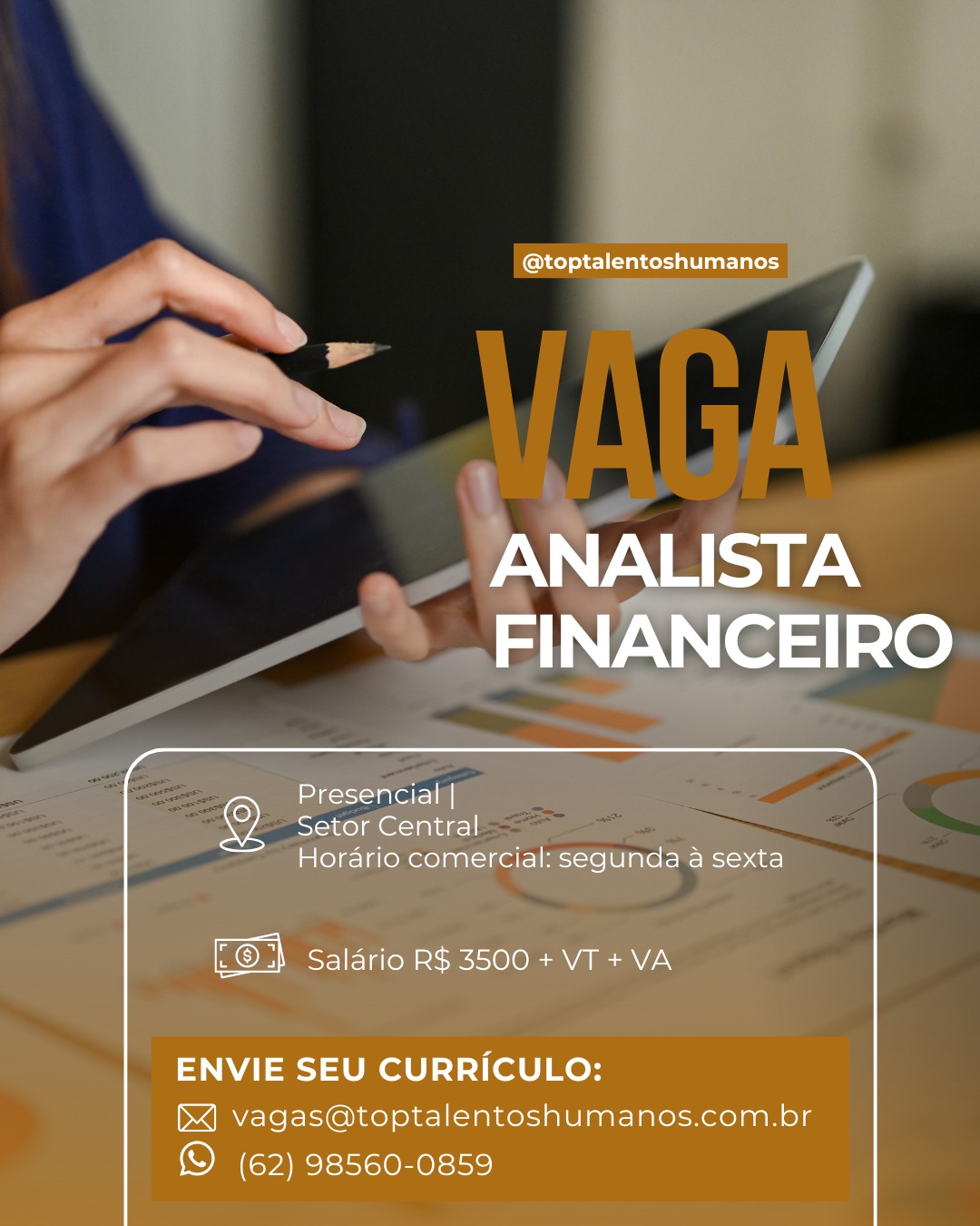 ~ @toptalentoshumanos

ANALISTA
FINANCEIRO

Presencial |
Setor Central
Horario comercial: segunda a sexta

KC) a Salario R$ 3500 + VT + VA

ENVIE SEU CURRICULO:
bX] vagas@toptalentoshumanos.com.br

© (62) 98560-0859 a @toptalentoshumanos

ANALISTA
FINANCEIRO

Presencial |
Setor Central
Horario comercial: segunda a sexta

Kon! Salario R$ 3500 + VT + VA

ENVIE SEU CURRICULO:
&] vagas@toptalentoshumanos.com.br

(© (62) 98560-0859 ~, @toptalentoshumanos

ANALISTA
FINANCEIRO

Presencial |
Setor Central
Horario comercial: segunda a sexta

.© 3 Salario R$ 3500 + VT + VA

ENVIE SEU CURRICULO:
&] vagas@toptalentoshumanos.com.br

© (62) 98560-0859 @toptalentoshumanos

ANALISTA
FINANCEIRO

 

Presencial |
Setor Central
Horario comercial: segunda a sexta

.® H Salario R$ 3500 + VT + VA

ENVIE SEU CURRICULO:

bX] vagas@toptalentoshumanos.com.br
© (62) 98560-0859 @toptalentoshumanos

ANALISTA
FINANCEIRO

 

Presencial |
1 1kol malaga]
Horario comercial: segunda a sexta

—

[@2} Salario R$ 3500 + VT + VA

 

ENVIE SEU CURRICULO:

hb] vagas@toptalentoshumanos.com.br
© (62) 98560-0859