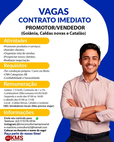 VAGAS

CONTRATO IMEDIATO
PROMOTOR/VENDEDOR

(Goiania, Caldas novas e Catalao)

Atividades

-Promover produtos e servicos:
-Atender clientes;

-Organizar rota de vendas;
-Prospectar novos clientes;
-Realiazar negociacao.

Ter conducao prépria / Carro ou Moto
eCNH Categorias AB
-Confiabilidade e honestidade

Remuneragao

-Salario: 1.518,00, Comissao de 1 a 3%
-Combustivel 20Its/semana V.A R$18,00
-Segunda a sexta das 07:00 as 16:00

e sabado das 07:00 as 11:00

-Local: (Caldas Novas, Cataldo e Goiania)
OBS: Vendedores locais (Nao precisa viajar)

ai ceygutre eels)

Envie seu curriculo para: @
Telefone: (62) 9 9278-0936
Instagram:@kmsconsultoriaempresarial
e-mail:kms.consultoria2@hotmail.com
Colocar no Assunto o nome da vaga!
Faca parte do nosso time!

@kKmMs

‘onsutona Tresnarernes VAGAS

CONTRATO IMEDIATO
PROMOTOR/VENDEDOR

(Goiania, Caldas novas e Catalao)

-Promover produtos e servicos:
-Atender clientes;

-Organizar rota de vendas;
-Prospectar novos clientes;
-Realiazar negociacao...