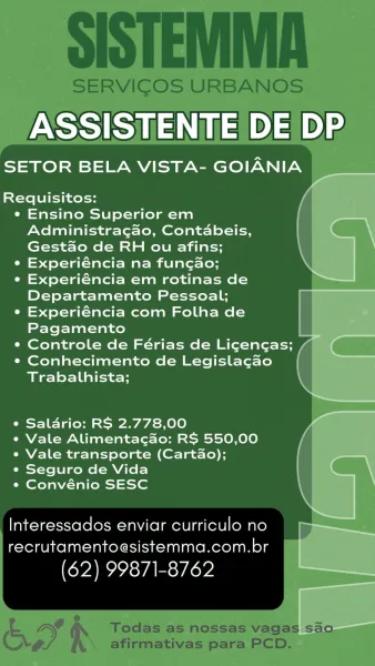 ASSISTENTE DE DP

SETOR BELA VISTA- GOIANIA

Requisitos:

e Ensino Superior em
Administragao, Contabeis,
Gestao de RH ou afins;

e Experiéncia na fungao;

e Experiéncia em rotinas de
Departamento Pessoal;

e Experiéncia com Folha de
Pagamento a

¢ Controle de Férias de Licencas; / (

e Conhecimento de Legislagao_ |
Trabalhista; ,

ee
e Saldrio: RS 2.778,00 vA
e Vale Alimentacdo: RS 550,00
e Vale transporte (Cartao);

¢ Seguro de Vida |
¢ Convénio SESC \

Interessados enviar curriculo no
recrutamentoesistemma.com.br

(62) 99871-8762 SISTEMMA

SERVICOS URBANOS

ASSISTENTE DE DP

SETOR BELA VISTA- GOIANIA

 
     
   
   
  
   
 
   
         

Requisitos:

¢ Ensino Superior em
Administragao, Contabeis,
Gest&o de RH ou afins;

° Experiéncia na fungao;

¢ Experiéncia em rotinas de
Departamento Pessoal;

e Experiéncia com Folha de
Pagamento

¢ Controle de Férias de Ligencas; /

e Conhecimento de Legislagao
Trabalhista;

e Saldrio: RS 2.778,00

¢ Vale Alimentacdo: RS 550,00
e Vale transp...