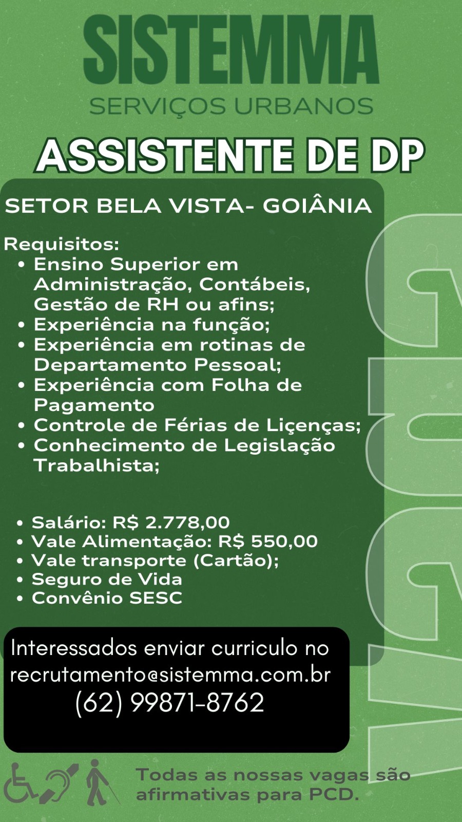 ASSISTENTE DE DP

SETOR BELA VISTA- GOIANIA

Requisitos:

e Ensino Superior em
Administragao, Contabeis,
Gestao de RH ou afins;

e Experiéncia na fungao;

e Experiéncia em rotinas de
Departamento Pessoal;

e Experiéncia com Folha de
Pagamento a

¢ Controle de Férias de Licencas; / (

e Conhecimento de Legislagao_ |
Trabalhista; ,

ee
e Saldrio: RS 2.778,00 vA
e Vale Alimentacdo: RS 550,00
e Vale transporte (Cartao);

¢ Seguro de Vida |
¢ Convénio SESC \

Interessados enviar curriculo no
recrutamentoesistemma.com.br

(62) 99871-8762 SISTEMMA

SERVICOS URBANOS

ASSISTENTE DE DP

SETOR BELA VISTA- GOIANIA

 
     
   
   
  
   
 
   
         

Requisitos:

¢ Ensino Superior em
Administragao, Contabeis,
Gest&o de RH ou afins;

° Experiéncia na fungao;

¢ Experiéncia em rotinas de
Departamento Pessoal;

e Experiéncia com Folha de
Pagamento

¢ Controle de Férias de Ligencas; /

e Conhecimento de Legislagao
Trabalhista;

e Saldrio: RS 2.778,00

¢ Vale Alimentacdo: RS 550,00
e Vale transporte (Carta&o);

¢ Seguro de Vida

¢ Convénio SESC

Interessados enviar curriculo no
recrutamentoesistemma.com.br

(62) 99871-8762

®
= os Todas as nossas vagas sao
© o. \\ afirmativas para PCD. ASSISTENTE DE DP

SETOR BELA VISTA- GOIANIA

Requisitos: A

¢ Ensino Superior em
Administragao, Contabeis, }
Gestao de RH ou afins;

e Experiéncia na fungao;

e Experiéncia em rotinas de
Departamento Pessoal;

e Experiéncia com Folha de |
Pagamento =

¢ Controle de Férias de Ligengas; /| (

* Conhecimento de Legislagao |
Trabalhista; \

e Saladrio: RS 2.778,00 y

e Vale Alimentacado: RS 550,00 |

e Vale transporte (Cartado); |

¢ Seguro de Vida |

¢ Convénio SESC \
Interessados enviar curriculono = —>>——__

recrutamentoesistemma.com.br
(62) 99871-8762 Ga SISTEMMA

SERVICOS URBANOS

 
     
   
 
    
   
 
   
    
       

SETOR BELA VISTA- GOIANIA

Requisitos:

¢ Ensino Superior em
Administragao, Contabeis,
Gestado de RH ou afins;

e Experiéncia na fungao;

e Experiéncia em rotinas de
Departamento Pessoal;

¢ Experiéncia com Folha de
Pagamento

¢ Controle de Férias de Licengas;

¢ Conhecimento de Legislagao
Trabalhista;

e Saldrio: RS 2.778,00

¢ Vale Alimentacado: RS 550,00
¢ Vale transporte (Cartado);

¢ Seguro de Vida

¢ Convénio SESC

Interessados enviar curriculo no
recrutamentoesistemma.com.br

(62) 99871-8762

ee 6 é Todas as nossas vagas sao
© o. \\ afirmativas para PCD. ASSISTENTE DE DP

SETOR BELA VISTA- GOIANIA

Requisitos:

¢ Ensino Superior em
Administragao, Contabeis,
Gestado de RH ou afins; \

e Experiéncia na funcgao; ,

¢ Experiéncia em rotinas de
Departamento Pessoal;

e Experiéncia com Folha de
Pagamento |

¢ Controle de Férias de Ligengas; , ie (

¢ Conhecimento de Legislagao |
Trabalhista;

Nae ats ST
e Saldrio: RS 2.778,00 VA
e Vale Alimentacdo: RS 550,00 /
e Vale transporte (Cartado);
¢ Seguro de Vida
¢ Convénio SESC
Interessados enviar curriculo no y EN

recrutamentoesistemma.com.br
(62) 99871-8762 Eeeas SISTEMMA

SERVICOS URBANOS

ASSISTENTE DE|/DP

SETOR BELA VISTA- GOIANIA

 
     
   
 
    
   
 
   
    
       

Requisitos:

¢ Ensino Superior em
Administragao, Contabeis,
Gestao de RH ou afins;

¢ Experiéncia na fungao;

¢ Experiéncia em rotinas de
Departamento Pessoal;

e Experiéncia com Folha de
Pagamento ia

¢ Controle de Férias de Ligengas; /

¢ Conhecimento de Legisla¢gao
Trabalhista;

¢ Saldrio: RS 2.778,00

¢ Vale Alimentacao: RS 550,00
e Vale transporte (Cartao);

¢ Seguro de Vida

¢ Convénio SESC

Interessados enviar curriculo no
recrutamentoesistemma.com.br

(62) 99871-8762

= ay e Todas as nossas vagas sao
© o. \\ afirmativas para PCD. ASSISTENTE DE DP

SETOR BELA VISTA- GOIANIA _

Requisitos:

e Ensino Superior em
Administragao, Contabeis,
Gestao de RH ou afins; |

¢ Experiéncia na fungao;

¢ Experiéncia em rotinas de —
Departamento Pessoal;

¢ Experiéncia com Folha de
Pagamento :

e Controle de Férias de Licencas; — (

¢ Conhecimento de Legislagao
Trabalhista;

 

¢ Saldrio: RS 2.778,00

e Vale Alimentacado: RS 550,00
¢ Vale transporte (Cartao); _
¢ Seguro de Vida ( ,
¢ Convénio SESC

 

—

Interessados enviar curriculo no —
recrutamentoesistemma.com.br |

(62) 99871-8762 __ SISTEMMA

SERVICOS URBANOS

 
     
   
 
    
   
 
   
    
       

SETOR BELA VISTA- GOIANIA

Requisitos:

¢ Ensino Superior em
Administracgao, Contabeis,
Gestdo de RH ou afins;

¢ Experiéncia na fungao;

e Experiéncia em rotinas de
Departamento Pessoal;

e¢ Experiéncia com Folha de
Pagamento

¢ Controle de Férias de Licengas;

¢ Conhecimento de Legisla¢ao
Trabalhista;

¢ Saldrio: RS 2.778,00

¢ Vale Alimentacado: RS 550,00
e Vale transporte (Cartado);

¢ Seguro de Vida

¢ Convénio SESC

Interessados enviar curriculo no
recrutamentoesistemma.com.br

(62) 99871-8762

2 ey f Todas as nossas vagas sao
CC e. \\ afirmativas para PCD. ASSISTENTE DE DP

SETOR BELA VISTA- GOIANIA

St-te el -thnel-s

¢ Ensino Superior em
Administragao, Contabeis,
Gestao de RH ou afins;

¢ Experiéncia na fungao;

e Experiéncia em rotinas de
Departamento Pessoal;

¢ Experiéncia com Folha de
Pagamento

¢ Controle de Férias de Ligengas;

¢ Conhecimento de Legislagao
Trabalhista;

e Salario: RS 2.778,00

e Vale Alimentacdo: RS 550,00
« Vale transporte (Cartao);

¢ Seguro de Vida

« Convénio SESC

Interessados enviar curriculo no
recrutamentoesistemma.com.br

(62) 99871-8762 SISTEMMA

SERVICOS URBANOS

/ASSISTIENTE DE|DP

SETOR BELA VISTA- GOIANIA

 
    
    
 
    
   
 
   
    
       

Requisitos:

¢ Ensino Superior em
Administragao, Contabeis,
Gestdo de RH ou afins;

¢ Experiéncia na fungado;

e Experiéncia em rotinas de
Departamento Pessoal;

¢ Experiéncia com Folha de
Pagamento

¢ Controle de Férias de Licengas;

¢ Conhecimento de Legisla¢cao
Trabalhista;

¢ Saldrio: RS 2.778,00

¢ Vale Alimentacado: RS 550,00
e Vale transporte (Cartdo);

e Seguro de Vida

¢ Convénio SESC

Interessados enviar curriculo no
recrutamentoesistemma.com.br

(62) 99871-8762

= y - Todas as nossas vagas sao
ia a. \\\ afirmativas para PCD.