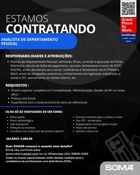 SAO
CONTRATANDO

 

Certificada
ANALISTA DE DEPARTAMENTO —

BRASIL

PESSOAL

RESPONSABILIDADES E ATRIBUICOES:

* Rotinas de Departamento Pessoal: admissdo, férias, controle e apuragdo do Ponto
Eletrdnico, calculo de folha de pagamento, rescisdo, fechamento e envio de FGTS
DIGITAL, envio de eventos ao e-social, conferéncia e fechamento de DCTFWeb e
Reinf, envio de obrigag6es acessorias, conhecimento em legislacao trabalhista, e-
social e SST, atendimento ao cliente interno, etc.

REQUISITOS :

« Ensino superior completo em Contabilidade, Administracdo, Gestao de RH ou areas
Eley

© Pratica com Excel;

« Experiéncia com o sistema Dominio sera um diferencial.

OLHA SO AS VANTAGENS DE SER SOMA:

Dilatclarem=r-letel = * Eventos voltados para a cultura e lazer
* Plano odontolégico * Day Off —Aniversario

* Vale transporte * Engajamento com projetos sociais

* Refeicao na empresa © Plano de carreira

* Convénio com instituicao de ensine superior * Hordrio Comercial

UO Veer aR)

Quer SOMAR...