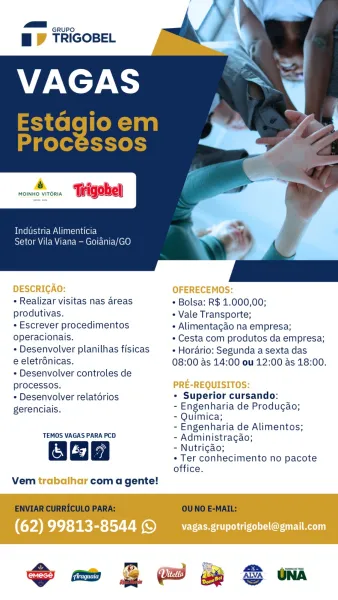 GRUPO

Bf TRIGOBEL

ry

MOINHO VITORIA Trigobel

Industria Alimenticia
Setor Vila Viana — Goiania/GO

DESCRICAO: OFERECEMOS:
+ Realizar visitas nas areas * Bolsa: R$ 1.000,00;
produtivas. « Vale Transporte;
¢ Escrever procedimentos + Alimentagao na empresa;
operacionais. * Cesta com produtos da empresa;
¢ Desenvolver planilhas fisicas « Horario: Segunda a sexta das
e eletrdnicas. 08:00 as 14:00 ou 12:00 as 18:00.
¢ Desenvolver controles de
processos. PRE-REQUISITOS:
* Desenvolver relatorios * Superior cursando:
gerenciais. - Engenharia de Produgao;
- Quimica;
- Engenharia de Alimentos;
TEMOS VAGAS PARA PCD - Administracgao;
2 -Nutrigao;
* Ter conhecimento no pacote
office.

Vem trabalhar com a gente!

(62) 99813-8544 © _vagas.grupotrigobel@gmail.com :
ME nwwr0 wh
Bi TRIGOBEL A

Estagioem
Processos

MOINHO VITORIA

Industria Alimenticia

Setor Vila Viana — Goiania/GO

+ Realizar visitas nas areas * Bolsa: R$ 1.000,00;

produtivas. + Vale Transporte;
- Escrever procedimentos + Aliment...