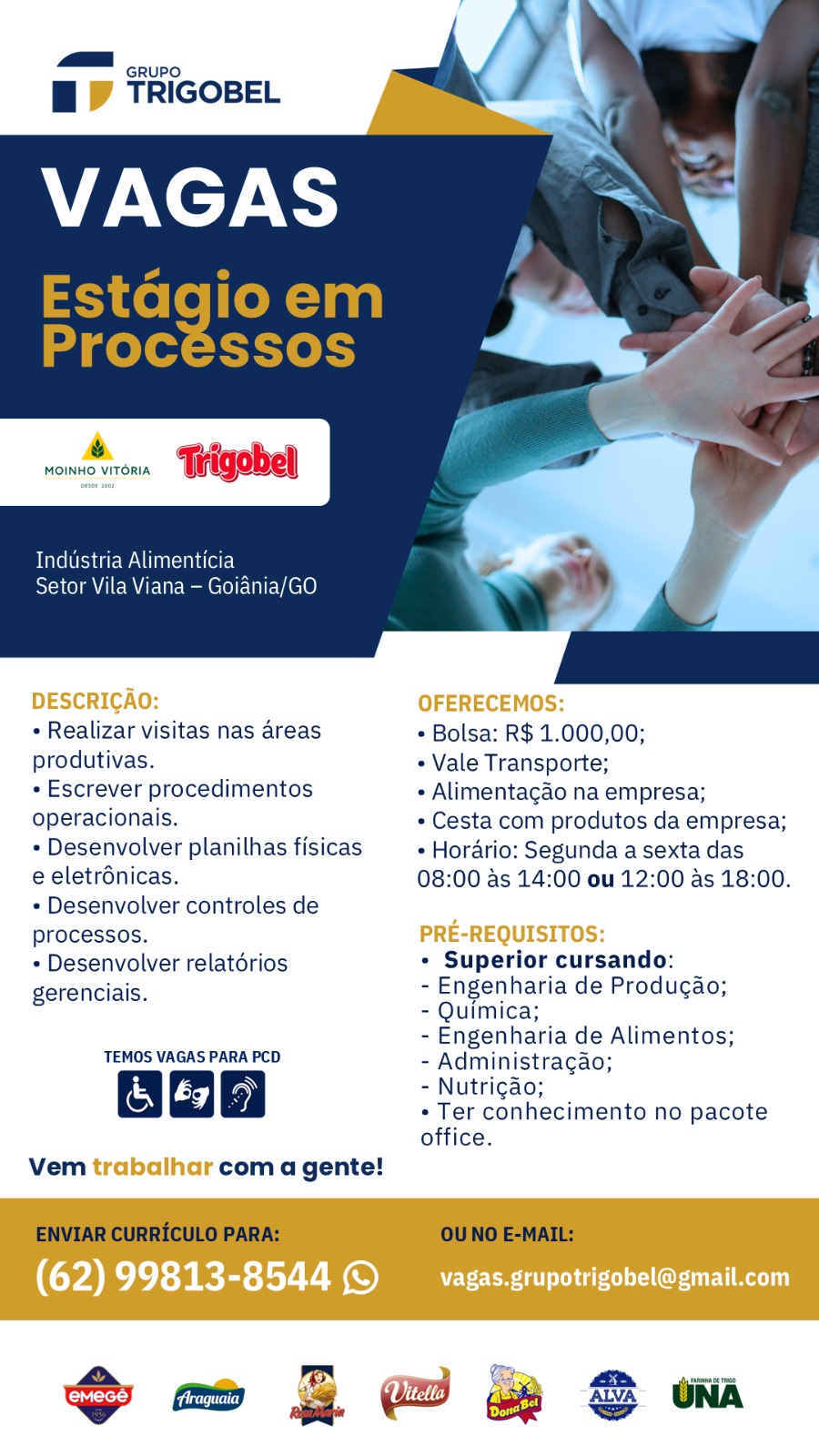 GRUPO

Bf TRIGOBEL

ry

MOINHO VITORIA Trigobel

Industria Alimenticia
Setor Vila Viana — Goiania/GO

DESCRICAO: OFERECEMOS:
+ Realizar visitas nas areas * Bolsa: R$ 1.000,00;
produtivas. « Vale Transporte;
¢ Escrever procedimentos + Alimentagao na empresa;
operacionais. * Cesta com produtos da empresa;
¢ Desenvolver planilhas fisicas « Horario: Segunda a sexta das
e eletrdnicas. 08:00 as 14:00 ou 12:00 as 18:00.
¢ Desenvolver controles de
processos. PRE-REQUISITOS:
* Desenvolver relatorios * Superior cursando:
gerenciais. - Engenharia de Produgao;
- Quimica;
- Engenharia de Alimentos;
TEMOS VAGAS PARA PCD - Administracgao;
2 -Nutrigao;
* Ter conhecimento no pacote
office.

Vem trabalhar com a gente!

(62) 99813-8544 © _vagas.grupotrigobel@gmail.com :
ME nwwr0 wh
Bi TRIGOBEL A

Estagioem
Processos

MOINHO VITORIA

Industria Alimenticia

Setor Vila Viana — Goiania/GO

+ Realizar visitas nas areas * Bolsa: R$ 1.000,00;

produtivas. + Vale Transporte;
- Escrever procedimentos + Alimentagao na empresa;
operacionais. ¢ Cesta com produtos da empresa;
* Desenvolver planilhas fisicas + Horario: Segunda a sexta das
e eletrénicas. 08:00 as 14:00 ou 12:00 as 18:00.
- Desenvolver controles de
processos. ISI
* Desenvolver relatorios * Superior cursando:
gerenciais. - Engenharia de Producao;
- Quimica;
- Engenharia de Alimentos;
TEMOS VAGAS PARA PCD - Administracao;
| f49] 9] - Nutrigao;
* Ter conhecimento no pacote
office.
Vem trab com a gente!

ENVIAR CURRICULO PARA: OU NO E-MAIL:

=a Ze2h Sm GRUPO

BD TRIGOBEL

&.

MOINHO VITORIA

 

Industria Alimenticia
Setor Vila Viana — Goiania/GO

DESCRICAO: OFERECEMOS:
» Realizar visitas nas areas * Bolsa: R$ 1.000,00;
produtivas. « Vale Transporte;
¢ Escrever procedimentos ¢ Alimentagado na empresa;
operacionais. ¢ Cesta com produtos da empresa;
* Desenvolver planilhas fisicas  Horario: Segunda a sexta das
e eletrénicas. 08:00 as 14:00 ou 12:00 as 18:00.
¢ Desenvolver controles de
processos. PRE-REQUISITOS:
» Desenvolver relatérios * Superior cursando: —
gerenciais. - Engenharia de Produgao;
- Quimica;
- Engenharia de Alimentos;
TEMOS VAGAS PARA PCD - Administragao;
f “y - Nutrigao;
Oeaa8 ° Ter een Pacioents no pacote
office.

Vem trabalhar com a gente!

(62) 99813-8544 © _vagas.grupotrigobel@gmail.com ,
7: GRUPO i
BO TRIGOBEL ah \

Estagio em
Processos

vomeeronn “Pigobel

Industria Alimenticia
Setor Vila Viana — Goiania/GO

+ Realizar visitas nas areas * Bolsa: R$ 1.000,00;

produtivas. + Vale Transporte;
+ Escrever procedimentos + Alimentacao na empresa;
operacionais. * Cesta com produtos da empresa;
* Desenvolver planilhas fisicas + Horario: Segunda a sexta das
e eletrénicas. 08:00 as 14:00 ou 12:00 as 18:00.
- Desenvolver controles de
processos. 1 I
+ Desenvolver relatorios ¢ Superior cursando:
gerenciais. - Engenharia de Producao;
- Quimica;
- Engenharia de Alimentos;
TEMOS VAGAS PARA PCD - Administracao;
Qoob - Nutrigao;
* Ter conhecimento no pacote
office.
Vem com a gente!
ENVIAR CURRICULO PARA: OU NO E-MAIL:

a BQ yew

Go 2 @ & S wm GRUPO

Hi WD TRIGOBEL

  

Me.
MOINHO VITORIA

Industria Alimenticia

Setor Vila Viana — Goiania/GO

DESCRICAO: OFERECEMOS:
+ Realizar visitas nas areas * Bolsa: R$ 1.000,00;
produtivas. « Vale Transporte;
¢ Escrever procedimentos * Alimentagdo na empresa;
operacionais. * Cesta com produtos da empresa;
* Desenvolver planilhas fisicas + Horario: Segunda a sexta das
e eletrdnicas. 08:00 as 14:00 ou 12:00 as 18:00.
¢ Desenvolver controles de
processos. PRE-REQUISITOS:
» Desenvolver relatérios * Superior cursando:
gerenciais. - Engenharia de Produgao;
- Quimica;
- Engenharia de Alimentos;
TEMOS VAGAS PARA PCD - Administragao;
t lo) - Nutrigdo;
O28 ° Ter eo nadlnedle no pacote
office.

Vem trabalhar com a gente!

(62) 99813-8544 © __vagas.grupotrigobel@gmail.com

oo i @ ,
= GRUPO me
BO TRIGOBEL \
oan

Estagio em
Processos

vomeronn ‘Wfigobell

  

Industria Alimenticia
Setor Vila Viana — Goiania/GO

+ Realizar visitas nas areas + Bolsa: R$ 1.000,00;
produtivas. + Vale Transporte;
- Escrever procedimentos + Alimentacao na empresa;
operacionais. * Cesta com produtos da empresa;
+ Desenvolver planilhas fisicas + Horario: Segunda a sexta das
e eletrénicas. 08:00 as 14:00 ou 12:00 as 18:00.
- Desenvolver controles de
processos.
* Desenvolver relatorios + Superior cursando: _
gerenciais. - Engenharia de Producao;
- Quimica;
- Engenharia de Alimentos;
TEMOS VAGAS PARA PCD - Administracao;
Gob - Nutrigao;
* Ter conhecimento no pacote
office.
Vem com a gente!
ENVIAR CURRICULO PARA: OU NO E-MAIL:

a ae eee GRUPO

Hi DW TRIGOBEL

  

MOINHO VITORIA Tigobel

a Alimentic

la Viana — Goi

DESCRICAO: OFERECEMOS:
 Realizar visitas nas areas + Bolsa: R$ 1.000,00;
produtivas. * Vale Transporte;
¢ Escrever procedimentos « Alimentagao na empresa;
operacionais. « Cesta com produtos da empresa;
¢ Desenvolver planilhas fisicas ¢ Horario: Segunda a sexta das
e eletrénicas. 08:00 as 14:00 ou 12:00 as 18:00.
¢ Desenvolver controles de
processos. PRE-REQUISITOS:
» Desenvolver relatdérios * Superior cursando: _
gerenciais. - Engenharia de Produgao;
- Quimica;
- Engenharia de Alimentos;
TEMOS VAGAS PARA PCD - Administragao;
2b -Nutrigao; _
* Ter conhecimento no pacote
office.

Vem trabalhar com a gente!

(62) 99813-8544 (© vagas.grupotrigobel@gmail.com ~~ 2
MMB 200 wh j
BW TRIGOBEL K

  
    
 

Estagio em
Procéssos

womernrens ‘Tigobell

  

Berwin dire)
Setor Vila Viana - Goiania/GO

+ Realizar visitas nas areas + Bolsa: R$ 1.000,00;
produtivas. / + Vale Transporte;
. Escrever procedimentos - Alimentacao na empresa;
operacionais. * Cesta com produtos da empresa;
+ Desenvolver planilhas fisicas + Horario: Segunda a sexta das
e eletrdnicas. 08:00 as 14:00 ou 12:00 as 18:00.
- Desenvolver controles de
processos.
* Desenvolver relatorios . Superior cursando:
gerenciais. - Engenharia de Producao;
- Quimica;
- Engenharia de Alimentos;
TEMOS VAGAS PARA PCD - Administracao;
Qoob - Nutricao;
g * Ter conhecimento no pacote
office.
vem com a gente!
ENVIAR CURRICULO PARA: OU NO E-MAIL:
a EN aa

So =m ~ 2 oe | UNA —_ GRUPO
iW TRIGOBEL

VAGAS

MOINHO VITORIA |

Industria Alimenticia : a

Setor Vila Viana — Goiania/GO

DESCRICAO: OFERECEMOS:

« Realizar visitas nas areas + Bolsa: R$ 1.000,00;

produtivas. » Vale Transporte;

« Escrever procedimentos « Alimentagao na empresa;
operacionais. « Cesta com produtos da empresa;
« Desenvolver planilhas fisicas « Horario: Segunda a sexta das

e eletrénicas. 08:00 as 14:00 ou 12:00 as 18:00.
¢ Desenvolver controles de

processos. PRE-REQUISITOS:

« Desenvolver relatérios * Superior cursando: —
gerenciais. - Engenharia de Produgao;
- Quimica;
- Engenharia de Alimentos;
UAE SY - Administragao;

r - Nutrigdo;
+ Ter conhecimento no pacote
office.
Vem trabalhar com a gente!

 

(62) 99813-8544 1) vagas.grupotrigobel@gmail.com 3 -
MB nni00 ~h j
Bf TRIGOBEL N

  
    
 

Estagioem
Procéssos

wometnrons ‘Trigobell

  

Bieler WAU radar)
Setor Vila Viana - Goiania/GO

+ Realizar visitas nas areas + Bolsa: R$ 1.000,00;
produtivas. « Vale Transporte;
« Escrever procedimentos + Alimentacao na empresa;
operacionais. + Cesta com produtos da empresa;
+ Desenvolver planilhas fisicas + Horario: Segunda a sexta das
e eletrdnicas. 08:00 as 14:00 ou 12:00 as 18:00.
- Desenvolver controles de
processos.
+ Desenvolver relatorios + Superior cursando:
gerenciais. - Engenharia de Producao;
- Quimica;
- Engenharia de Alimentos;
TEMOS VAGAS PARA PCD - Administracao;
Qoob - Nutrigao; :
: + Ter conhecimento no pacote
office.
Vem com a gente!
ENVIAR CURRICULO PARA: OU NO E-MAIL: