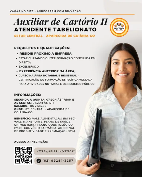 VAGAS NO SITE - AGREGARRH.COM.BR/VAGAS

Auxiliar de Cartorio II
ATENDENTE TABELIONATO

SETOR CENTRAL - APARECIDA DE GOIANIA-GO

 

 

REQUISITOS E QUALIFICACOES:

e RESIDIR PROXIMO A EMPRESA;

* ESTAR CURSANDO OU TER FORMAGAO CONCLUIDA EM
DIREITO;

* EXCEL BASICO;

« EXPERIENCIA ANTERIOR NA AREA;

* CURSO NA AREA NOTARIAL E REGISTRAL -
CERTIFICAGAO OU FORMAGAO ESPECIFICA VOLTADA
PARA ATIVIDADES NOTARIAS E DE REGISTRO PUBLICO.

  
   

INFORMAGOES:

SEGUNDA A QUINTA: 07:20H AS 17:10H E
AS SEXTAS: 07:20H AS 17H

SALARIO: RS 2.614,89

ONDE: ST. CENTRAL - APARECIDA DE
GOIANIA-GO

BENEFICIO: VALE ALIMENTACAO (R$ 660),
VALE TRANSPORTE, PLANO DE SAUDE
UNIMED (50%), PLANO ODONTOLOGICO
(75%), CONVENIO FARMACIA, ADICIONAL
DE PRODUTIVIDADE E PREMIAGAO (50%).

ACESSO A INSCRICAO:

ae fe HTTPS://ABLER.IN/V279592 VAGAS NO SITE - AGREGARRH.COM.BR/VAGAS

Auxiliar de Cartorio IT
ATENDENTE TABELIONATO 27)

  
   

REQUISITOS E QUALIFICACOES:

« RESIDIR PROXIMO A EMPRESA;

* ESTAR CURSANDO OU TER FORM...
