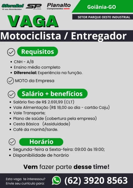 VAGA SETOR PARQUE OESTE INDUSTRIAL
Motociclista / Entregador
OX Requisitos

¢ CNH- A/B
e Ensino médio completo
° Diferencial: Experiéncia na fungao.

Y MOTO da Empresa

(@). Salario + beneficios

 Salario fixo de R$ 2.691,99 (CLT)

e Vale Alimentagdo (R$ 18,00 ao dia - cartéo Caju)
e Vale Transporte;

e Plano de satide (cobertura pela empresa)

e Cesta Bdsica (Assiduidade)

© Café da manha/tarde.

OX Horario

e Segunda-feira a Sexta-feira: 09:00 ds 19:00;
e Disponibilidade de horario

 

Vem fazer parte desse time!

savage wemeressou? ) (62) 3920 8563 VAGA SETOR PARQUE OESTE INDUSTRIAL
Motociclista / Entregador
@

* CNH - A/B
e Ensino médio completo
¢ Diferencial: Experiéncia na fungao.

Y MOTO da Empresa

(@}. Salario + beneficios

¢ Salario fixo de R$ 2.691,99 (CLT)
e Vale Alimentacao (R$ 18,00 ao dia - cartdo Caju)
¢ Vale Transporte;
* Plano de satide (cobertura pela empresa)
e Cesta Basica (Assiduidade)
¢ Café da manhd/tarde.

© GXrire

¢ Segunda-feira a Sexta-feira: 09:00 ds 19...