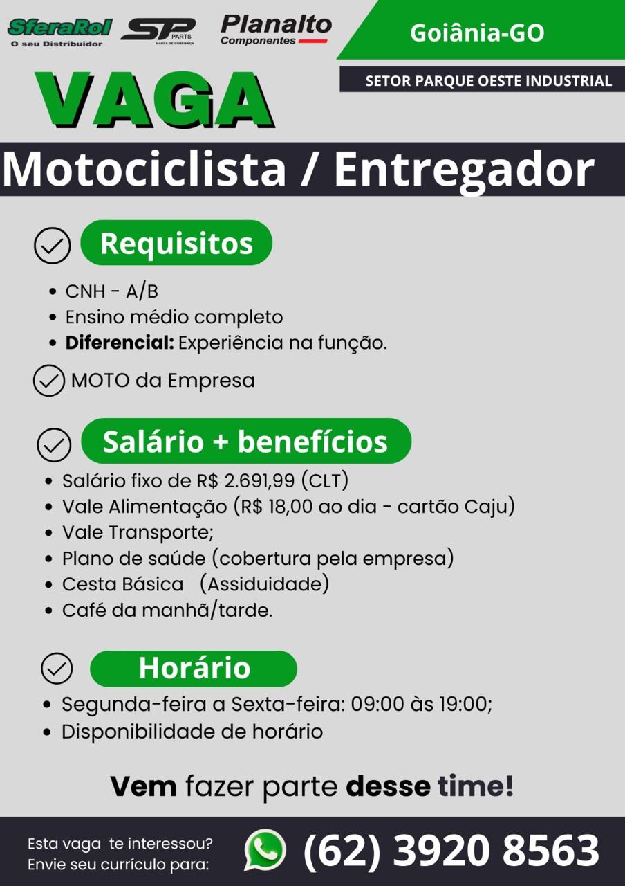 VAGA SETOR PARQUE OESTE INDUSTRIAL
Motociclista / Entregador
OX Requisitos

¢ CNH- A/B
e Ensino médio completo
° Diferencial: Experiéncia na fungao.

Y MOTO da Empresa

(@). Salario + beneficios

 Salario fixo de R$ 2.691,99 (CLT)

e Vale Alimentagdo (R$ 18,00 ao dia - cartéo Caju)
e Vale Transporte;

e Plano de satide (cobertura pela empresa)

e Cesta Bdsica (Assiduidade)

© Café da manha/tarde.

OX Horario

e Segunda-feira a Sexta-feira: 09:00 ds 19:00;
e Disponibilidade de horario

 

Vem fazer parte desse time!

savage wemeressou? ) (62) 3920 8563 VAGA SETOR PARQUE OESTE INDUSTRIAL
Motociclista / Entregador
@

* CNH - A/B
e Ensino médio completo
¢ Diferencial: Experiéncia na fungao.

Y MOTO da Empresa

(@}. Salario + beneficios

¢ Salario fixo de R$ 2.691,99 (CLT)
e Vale Alimentacao (R$ 18,00 ao dia - cartdo Caju)
¢ Vale Transporte;
* Plano de satide (cobertura pela empresa)
e Cesta Basica (Assiduidade)
¢ Café da manhd/tarde.

© GXrire

¢ Segunda-feira a Sexta-feira: 09:00 ds 19:00;
¢ Disponibilidade de horario

 

Vem fazer parte desse time!

rovosecmeeeoer © (62) 3920 8563 VAGA SETOR PARQUE OESTE INDUSTRIAL
Motociclista / Entregador
oc

¢ CNH - A/B
e Ensino médio completo
© Diferencial: Experiéncia na fungdo.

~Y MOTO da Empresa

(@} Salario + beneficios

e Saldrio fixo de R$ 2.691,99 (CLT)

e Vale Alimentagdo (R$ 18,00 ao dia - cartéo Caju)
¢ Vale Transporte;

e Plano de satide (cobertura pela empresa)

e Cesta Bdsica (Assiduidade)

@ Café da manhd/tarde.

OX Horario

e Segunda-feira a Sexta-feira: 09:00 ds 19:00;
¢ Disponibilidade de hordrio

 

Vem fazer parte desse time!

srevaga wintewsseur MQ) (62) 3920 8563 VAGA SETOR PARQUE OESTE INDUSTRIAL
Motociclista / Entregador
@

¢ CNH - A/B
¢ Ensino médio completo
¢ Diferencial: Experiéncia na fun¢do.

x” MOTO da Empresa

(@}. Salario + beneficios

 Saldrio fixo de R$ 2.691,99 (CLT)
e Vale Alimentagdo (R$ 18,00 ao dia - cartao Caju)
¢ Vale Transporte;
* Plano de satide (cobertura pela empresa)
e Cesta Bdsica (Assiduidade)
e Café da manha/tarde.

© GEXrire

¢ Segunda-feira a Sexta-feira: 09:00 ds 19:00;
¢ Disponibilidade de horario

 

Vem fazer parte desse time!

rsiavaga teinerssou? @) (62) 3920 8563 VAGA SETOR PARQUE OESTE INDUSTRIAL
Motociclista / Entregador
OCI

* CNH - A/B
e Ensino médio completo
 Diferencial: Experiéncia na fungao.

Y MOTO da Empresa

(@). Salario + beneficios

¢ Saldrio fixo de R$ 2.691,99 (CLT)

e Vale Alimentagao (R$ 18,00 ao dia - cartao Caju)
¢ Vale Transporte;

e Plano de satide (cobertura pela empresa)

¢ Cesta Bdsica (Assiduidade)

* Café da manhd/tarde.

OX Horario

© Segunda-feira a Sexta-feira: 09:00 ds 19:00;
¢ Disponibilidade de hordrio

 

Vem fazer parte desse time!

seein OM (0Y4 BC}: YAIR S01 -% VAGA SETOR PARQUE OESTE INDUSTRIAL
Motociclista / Entregador
@

* CNH - A/B
e Ensino médio completo
¢ Diferencial: Experiéncia na fungdo.

Y MOTO da Empresa

(@}. Salario + beneficios

 Salario fixo de R$ 2.691,99 (CLT)
Vale Alimentagdo (R$ 18,00 ao dia - cartdo Caju)
¢ Vale Transporte;
Plano de satide (cobertura pela empresa)
¢ Cesta Bdsica (Assiduidade)
¢ Café da manha/tarde.

OX Horario _)

¢ Segunda-feira a Sexta-feira: 09:00 ds 19:00;
¢ Disponibilidade de horario

 

Vem fazer parte desse time!

seve worreressou? ©) (62) 3920 8563 VAGA SETOR PARQUE OESTE INDUSTRIAL
Motociclista / Entregador
OCEIID

¢ CNH - A/B
¢ Ensino médio completo
© Diferencial: Experiéncia na fungéo.

Y MOTO da Empresa

@). Salario + beneficios

¢ Saldrio fixo de R$ 2.691,99 (CLT)

¢ Vale Alimentagdo (R$ 18,00 ao dia - cartdo Caju)
« Vale Transporte;

* Plano de satde (cobertura pela empresa)

¢ Cesta Bdsica (Assiduidade)

* Café da manhda/tarde.

OX Horario

e Segunda-feira a Sexta-feira: 09:00 ds 19:00;
¢ Disponibilidade de horario

 

Vem fazer parte desse time!

 

een OM (YA Be YANE 351-5) VAGA SETOR PARQUE OESTE INDUSTRIAL
Motociclista / Entregador
@

* CNH- A/B
¢ Ensino médio completo
* Diferencial: Experiéncia na fungdao.

eY MOTO da Empresa

(Qi Salario + beneficios

 Salario fixo de R$ 2.691,99 (CLT)
e Vale Alimentagado (R$ 18,00 ao dia - cartao Caju)
¢ Vale Transporte;
* Plano de satide (cobertura pela empresa)
¢ Cesta Basica (Assiduidade)
¢ Café da manha/tarde.

© GEXrire

¢ Segunda-feira a Sexta-feira: 09:00 ds 19:00;
¢ Disponibilidade de horario

 

Vem fazer parte desse time!

rovove cmeceee © (62) 3920 8563 ene se fene A
VAGA | SETOR PARQUE OESTE INDUSTRIAL

Motociclista / Entregador
OCD

* CNH - A/B
* Ensino médio completo
 Diferencial: Experiéncia na fungdo:

©) Moto da Empresa

@). Salario + beneficios

 Saldrio fixo de R$ 2.691,99 (CLT)

* Vale Alimentagdo (R$ 18,00 ao dia - cartdo Caju)
* Vale Transporte;

* Plano de satide (cobertura pela empresa)

« Cesta Basica (Assiduidade)

* Café da manhé/tarde.

° aor

* Segunda-feira a Sexta-feira: 09:00 Gs 19:00;
© Disponibilidade de horario

 

Vem fazer parte desse time!

 

Esta vaga te interessou? re) 3) ) 39 0 8563
vie seu curriculo pare: ( yd y VAGA SETOR PARQUE OESTE INDUSTRIAL
Motociclista / Entregador
@

* CNH - A/B
¢ Ensino médio completo
* Diferencial: Experiéncia na fungdo.

~Y MOTO da Empresa

©C) Galena sis

 Saldrio fixo de R$ 2.691,99 (CLT)
* Vale Alimentagdo (R$ 18,00 ao dia - cartao Caju)
¢ Vale Transporte;
Plano de satide (cobertura pela empresa)
¢ Cesta Bdsica (Assiduidade)
* Café da manha/tarde.

© GEXEire

¢ Segunda-feira a Sexta-feira: 09:00 ds 19:00;
¢ Disponibilidade de horario

 

Vem fazer parte desse time!

ratovaga teineressov? ©) (62) 3920 8563
