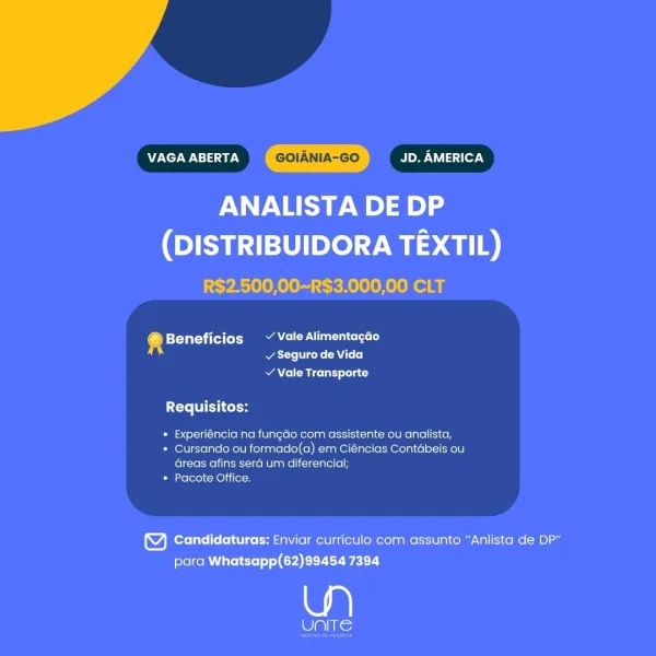 VAGA ABERTA GOIANIA-GO Bo Uy lasd ler \

ANALISTA DE DP

(DISTRIBUIDORA TEXTIL)
R$2.500,00~R$3.000,00 CLT

@ Beneficios ~ Vale Alimentagao
Watts ecko CAT (o)

v Vale Transporte
Requisitos:
* Experiéncia na fungao com assistente ou analista,
* Cursando ou formado(a) em Ciéncias Contabeis ou

areas afins sera um diferencial;
* Pacote Office.

4) Candidaturas: Enviar curriculo com assunto “Anlista de DP”
para Whatsapp(62)99454 7394

a

Cis: VAGA ABERTA GOIANIA-GO Boy Wa tle7N

ANALISTA DE DP

(DISTRIBUIDORA TEXTIL)
R$2.500,00~R$3.000,00 CLT

4 Beneficios ~ Vale Alimentacao
ar: cede CA++]

RAC CRE relat olla)
Requisitos:
* Experiéncia na fungdo com assistente ou analista,
* Cursando ou formado(a) em Ciéncias Contabeis ou

Greas afins sera um diferencial;
* Pacote Office.

Y Candidaturas: Enviar curriculo com assunto “Anlista de DP”
para Whatsapp(62)99454 7394

wa)

ne VAGA ABERTA GOIANIA-GO Bowe Asif -y

ANALISTA DE DP

(DISTRIBUIDORA TEXTIL)
R$2.500,00~R$3.000,00 CLT

+ Beneficios ~ Va...