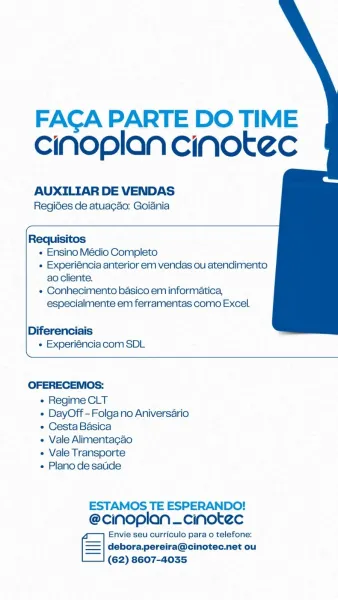 FACA PARTE DO TIME
ciNoplan cinotec

AUXILIAR DE VENDAS
Regides de atuagao: Goiania

 

Requisitos
« Ensino Médio Completo
« Experiéncia anterior em vendas ou atendimento
ao cliente.
e Conhecimento basico em informatica,
especialmente em ferramentas como Excel.

Diferenciais
« Experiéncia com SDL

 

OFERECEMOS:
« Regime CLT
¢ DayOff-Folgano Aniversario
e Cesta Basica
« Vale Alimentagao
e Vale Transporte
« Plano de satde

ESTAMOS TE ESPERANDO!
@cinoplan —cinotec

Envie seu curriculo para o telefone:
=| debora.pereira@cinotec.net ou

_—_| (62) 8607-4035 FACA PARTE DO TIME
cinoplan cinotec

AUXILIAR DE VENDAS
Regides de atuagao: Goiania

 

Requisitos
« Ensino Médio Completo
« Experiéncia anterior em vendas ou atendimento
ao cliente.
« Conhecimento basico em informatica,
especialmente em ferramentas como Excel.

Diferenciais
« Experiéncia com SDL

 

OFERECEMOSs:

« Regime CLT

« DayOff-Folgano Aniversario
¢ Cesta Basica

« Vale Alimentagao

« Vale Transporte

« Plano de sate

ESTAMOS...