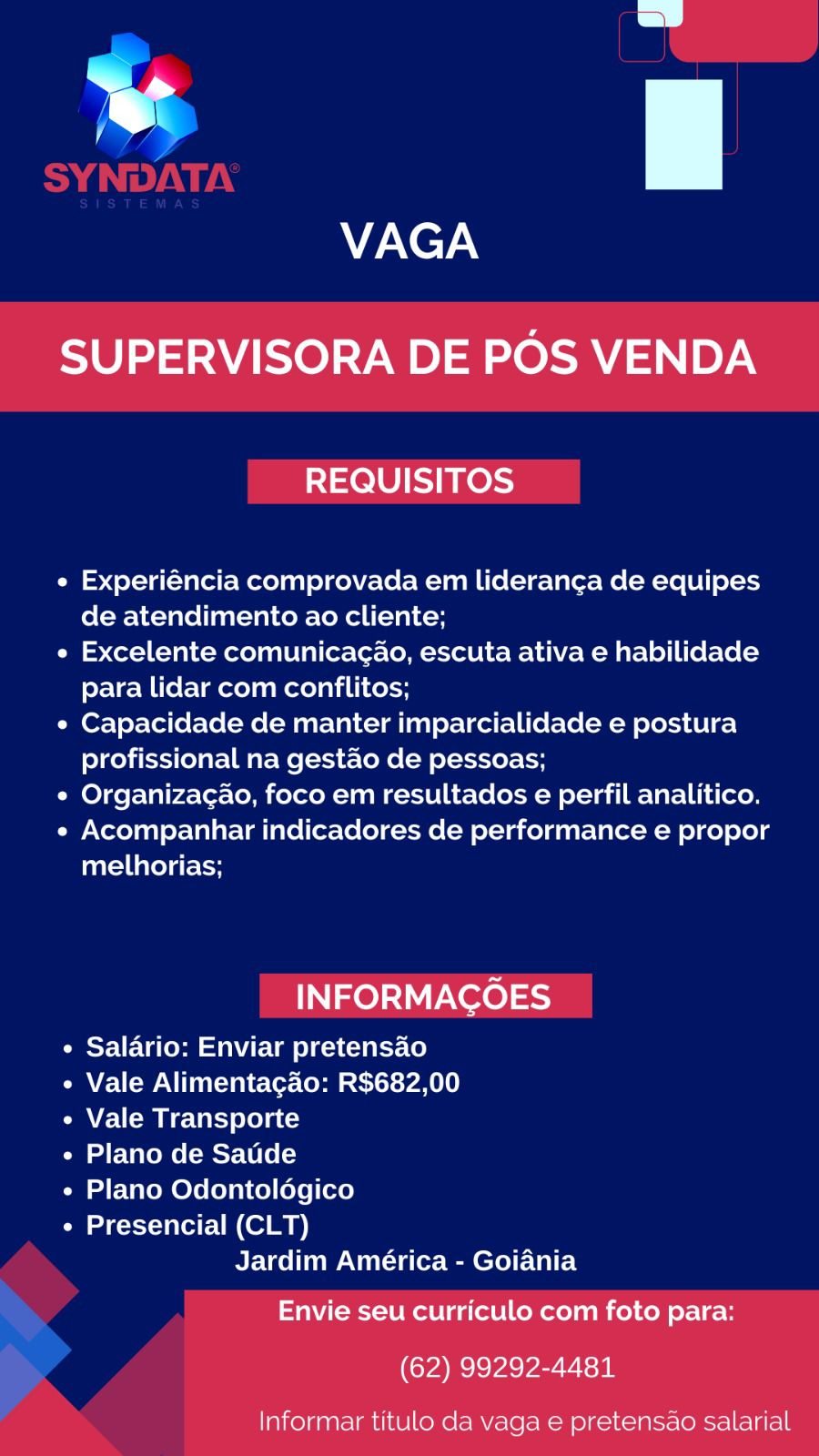 ¥
VAGA

SUPERVISORA DE POS VENDA

REQUISITOS

e Experiéncia comprovada em lideranca de equipes
de atendimento ao cliente;

« Excelente comunicacao, escuta ativa e habilidade
para lidar com conflitos;

« Capacidade de manter imparcialidade e postura
profissional na gestao de pessoas;

e Organizac¢ao, foco em resultados e perfil analitico.

« Acompanhar indicadores de performance e propor
melhorias;

INFORMACOES

¢ Salario: Enviar pretensao
¢ Vale Alimentagao: R$682,00
e Vale Transporte
« Plano de Saude
« Plano Odontoldégico
¢ Presencial (CLT)
Jardim América - Goiania

Envie seu curriculo com foto para:

(62) 99292-4481

Informar titulo da vaga e pretensao salarial v

VAGA

SUPERVISORA DE POS VENDA

REQUISITOS

e Experiéncia comprovada em lideranga de equipes
de atendimento ao cliente;

e Excelente comunicagao, escuta ativa e habilidade
para lidar com conflitos;

e Capacidade de manter imparcialidade e postura
profissional na gestao de pessoas;

e Organizag¢ao, foco em resultados e perfil analitico.

e Acompanhar indicadores de performance e propor
melhorias;

INFORMACOES

e Salario: Enviar pretensado
e Vale Alimentagao: R$682,00
¢ Vale Transporte
e Plano de Satide
e Plano Odontolégico
e Presencial (CLT)
Jardim América - Goiania

Envie seu curriculo com foto para:
(62) 99292-4481

Informar titulo da vaga e pretensao salarial SS

¥

VAGA

SUPERVISORA DE POS VENDA

REQUISITOS

¢ Experiéncia comprovada em lideranca de equipes
de atendimento ao cliente;

« Excelente comunicac¢ao, escuta ativa e habilidade
para lidar com conflitos;

e Capacidade de manter imparcialidade e postura
profissional na gestao de pessoas;

e Organizacao, foco em resultados e perfil analitico.

« Acompanhar indicadores de performance e propor
melhorias;

INFORMAGOES

¢ Salario: Enviar pretensao
¢ Vale Alimentagao: R$682,00
¢ Vale Transporte
« Plano de Satide
e Plano Odontolégico
e Presencial (CLT)
Jardim América - Goiania

Envie seu curriculo com foto para:

(62) 99292-4481

Informar titulo da vaga e pretensao salarial wv
VAGA

SUPERVISORA DE POS VENDA

REQUISITOS

e Experiéncia comprovada em lideran¢a de equipes
de atendimento ao cliente;

e Excelente comunicac¢ao, escuta ativa e habilidade
para lidar com conflitos;

e Capacidade de manter imparcialidade e postura
profissional na gestao de pessoas;

e Organizag¢ao, foco em resultados e perfil analitico.

e Acompanhar indicadores de performance e propor
melhorias;

INFORMACOES

¢ Salario: Enviar pretensao
e Vale Alimentagao: R$682,00
¢ Vale Transporte
e Plano de Satide
e Plano Odontolégico
e Presencial (CLT)
Jardim América - Goiania

Envie seu curriculo com foto para:
(62) 99292-4481

Informar titulo da vaga e pretensao salarial we
wv
VAGA

SUPERVISORA DE POS VENDA

REQUISITOS

e Experiéncia comprovada em lideranc¢a de equipes
de atendimento ao cliente;

« Excelente comunicac¢ao, escuta ativa e habilidade
para lidar com conflitos;

e Capacidade de manter imparcialidade e postura
profissional na gestao de pessoas;

e Organizacao, foco em resultados e perfil analitico.

« Acompanhar indicadores de performance e propor
melhorias;

INFORMAGOES

¢ Salario: Enviar pretensao
« Vale Alimentagao: R$682,00
e Vale Transporte
« Plano de Satide
¢ Plano Odontolégico
¢ Presencial (CLT)
Jardim América - Goiania

Envie seu curriculo com foto para:
(62) 99292-4481

Informar titulo da vaga e pretensao salarial ¥
VAGA

SUPERVISORA DE POS VENDA

REQUISITOS

e Experiéncia comprovada em lideranga de equipes
de atendimento ao cliente;

e Excelente comunicagao, escuta ativa e habilidade
para lidar com conflitos;

e Capacidade de manter imparcialidade e postura
profissional na gestao de pessoas;

e Organizagao, foco em resultados e perfil analitico.

e Acompanhar indicadores de performance e propor
Taal uarelate tH

INFORMAGOES

¢ Salario: Enviar pretensao
« Vale Alimentagao: R$682,00
¢ Vale Transporte
e Plano de Satde
¢ Plano Odontolégico
e Presencial (CLT)
Jardim América - Goiania

Envie seu curriculo com foto para:
(62) 99292-4481

Informar titulo da vaga e pretensao salarial J
_
e
VAGA

SUPERVISORA DE POS VENDA

REQUISITOS

e Experiéncia comprovada em lideranca de equipes
de atendimento ao cliente;

e« Excelente comunicac¢ao, escuta ativa e habilidade
para lidar com conflitos;

¢ Capacidade de manter imparcialidade e postura
profissional na gestao de pessoas;

e Organizacao, foco em resultados e perfil analitico.

¢« Acompanhar indicadores de performance e propor
methorias;

INFORMACOES

¢ Salario: Enviar pretensao
« Vale Alimentagado: R$682,00
« Vale Transporte
e Plano de Saude
« Plano Odontolégico
« Presencial (CLT)
Jardim América - Goiania

Envie seu curriculo com foto para:

(62) 99292-4481

Informar titulo da vaga e pretensao salarial i 7
VAGA

SUPERVISORA DE POS VENDA

REQUISITOS

¢ Experiéncia comprovada em lideranga de equipes
de atendimento ao cliente;

e Excelente comunicagao, escuta ativa e habilidade
para lidar com conflitos;

e Capacidade de manter imparcialidade e postura
profissional na gestao de pessoas;

¢ Organizagao, foco em resultados e perfil analitico.

e Acompanhar indicadores de performance e propor
melhorias;

INFORMAGOES

¢ Salario: Enviar pretensado
« Vale Alimentagao: R$682,00
¢ Vale Transporte
« Plano de Satde
¢ Plano Odontoldégico
¢ Presencial (CLT)
Jardim América - Goiania

Envie seu curriculo com foto para:
(62) 99292-4481

Informar titulo da vaga e pretensao salarial J

VAGA

SUPERVISORA DE POS VENDA

REQUISITOS

« Experiéncia comprovada em lideranca de equipes
de atendimento ao cliente;

e Excelente comunicacao, escuta ativa e habilidade
para lidar com conflitos;

« Capacidade de manter imparcialidade e postura
profissional na gestao de pessoas;

e Organizacao, foco em resultados e perfil analitico.

« Acompanhar indicadores de performance e propor
melhorias;

INFORMACOES

« Salario: Enviar pretensado
« Vale Alimentagao: R$682,00
« Vale Transporte
« Plano de Saude
« Plano Odontoldégico
« Presencial (CLT)
Jardim América - Goiania

Envie seu curriculo com foto para:
(62) 99292-4481

Informar titulo da vaga e pretensao Salarial i ye
VAGA

SUPERVISORA DE POS VENDA

REQUISITOS

¢ Experiéncia comprovada em lideranga de equipes
de atendimento ao cliente;

e Excelente comunicagao, escuta ativa e habilidade
para lidar com conflitos;

e Capacidade de manter imparcialidade e postura
profissional na gestao de pessoas;

e Organizagao, foco em resultados e perfil analitico.

e Acompanhar indicadores de performance e propor
melhorias;

INFORMAGOES

¢ Salario: Enviar pretensado
« Vale Alimentagao: R$682,00
¢ Vale Transporte
« Plano de Saude
« Plano Odontoldégico
¢ Presencial (CLT)
Jardim América - Goiania

Envie seu curriculo com foto para:
(62) 99292-4481

Informar titulo da vaga e pretensao salarial