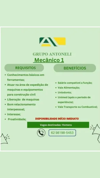 LAAN

GRUPO ANTONELI
Mecanico 1

    

* Conhecimentos basicos em
ferramentas;

* Atuar na area de expedi¢ao de
maquinas e equipamentos
para construcao civil

© Liberagao de maquinas

° Bomrelacionamento

* Salario compativel a funcao;

* Vale Alimentacao;

* Uniodonto;

© Unimed (apés 0 periodo de
experiéncia);

« Vale Transporte ou Combustivel;
interpessoal;

© Interesse;
* Proatividade; DISPONIBILIDADE INICIO IMEDIATO

Vagas destinadas: Homens \ :
s

©) 62 98198-5453
* AN

GRUPO ANTONELI
Mecanico 1
REQUISITOS BENEFICIOS

Conhecimentos basicos em

ferramentas;

* Salario compativel a funcao;
Atuar na area de expedigao de alario compativel a fungao;

" * Vale Alimentacao;
maquinas e equipamentos

ae * Uniodonto;
para construcao civil

: 2 . * Unimed (apés 0 periodo de
Liberagao de maquinas
7 experiéncia);
Bom relacionamento
* Vale Transporte ou Combustivel;
interpessoal;

Interesse;
Proatividade; DISPONIBILIDADE INICIO IMEDIATO

'
© 62 98198-5453
i LAAN

GRUPO ANTONELI
Mecanico 1

...