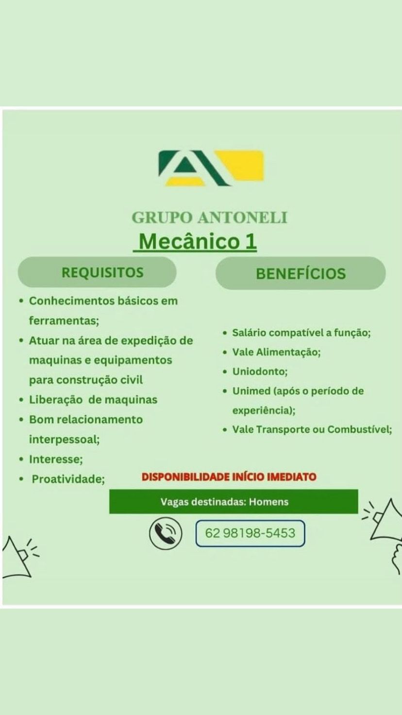 LAAN

GRUPO ANTONELI
Mecanico 1

    

* Conhecimentos basicos em
ferramentas;

* Atuar na area de expedi¢ao de
maquinas e equipamentos
para construcao civil

© Liberagao de maquinas

° Bomrelacionamento

* Salario compativel a funcao;

* Vale Alimentacao;

* Uniodonto;

© Unimed (apés 0 periodo de
experiéncia);

« Vale Transporte ou Combustivel;
interpessoal;

© Interesse;
* Proatividade; DISPONIBILIDADE INICIO IMEDIATO

Vagas destinadas: Homens \ :
s

©) 62 98198-5453
* AN

GRUPO ANTONELI
Mecanico 1
REQUISITOS BENEFICIOS

Conhecimentos basicos em

ferramentas;

* Salario compativel a funcao;
Atuar na area de expedigao de alario compativel a fungao;

" * Vale Alimentacao;
maquinas e equipamentos

ae * Uniodonto;
para construcao civil

: 2 . * Unimed (apés 0 periodo de
Liberagao de maquinas
7 experiéncia);
Bom relacionamento
* Vale Transporte ou Combustivel;
interpessoal;

Interesse;
Proatividade; DISPONIBILIDADE INICIO IMEDIATO

'
© 62 98198-5453
i LAAN

GRUPO ANTONELI
Mecanico 1

¢ Conhecimentos basicos em
ferramentas;

© Atuar na area de expedicao de
maquinas e equipamentos

para construcao civil
© Liberagao de maquinas

© Salario compativel a fungao;

© Vale Alimentagao;

¢ Uniodonto;

© Unimed (apés 0 periodo de
experiéncia);

© Bom relacionamento

¢ Vale Transporte ou Combustivel;

interpessoal;

* Interesse;
* Proatividade; DISPONIBILIDADE INICIO IMEDIATO

NEY ems (ota Uir ter oa elu ia ry \ ;
=

©) 62 98198-5453
ps AN

GRUPO ANTONELI
Mecanico 1
REQUISITOS BENEFICIOS

¢ Conhecimentos basicos em

ferramentas;

* Salario compativel a funcao;
* Atuar na area de expedicao de e .

7 * Vale Alimentagao;
maquinas e equipamentos

"ate ote * Uniodonto;
para construcao civil

ee : © Unimed (apés 0 periodo de
¢ Liberagao de maquinas
. experiéncia);
¢ Bomrelacionamento
. * Vale Transporte ou Combustivel;
interpessoal;

* Interesse;
* Proatividade; DISPONIBILIDADE INICIO IMEDIATO

Vagas destinad: ry \
x
| 7 ©) 62 98198-5453

7 LAAN

GRUPO ANTONELI
Mecanico 1

© Conhecimentos basicos em
ferramentas;

° Atuar na area de expedicao de
maquinas e equipamentos
para construcao civil

© Liberagao de maquinas
* Bom relacionamento

© Salario compativel a funcao;

* Vale Alimentacao;

© Uniodonto;

© Unimed (apés 0 periodo de
experiéncia);

¢ Vale Transporte ou Combustivel;
interpessoal;

¢ Interesse;
© Proatividade; DISPONIBILIDADE INICIO IMEDIATO

Vagas destinadas: Homens \ ;
_

© 62 98198-5453
Be AAN

GRUPO ANTON
Mecanico 1

REQUISITOS BENEFICIOS

Conhecimentos basicos em

 

ferramentas;

© Salario compativel a funcao;
Atuar na area de expedicao de e :

7 * Vale Alimentacao;
maquinas e equipamentos

Sey * Uniodonto;
para construcao civil

e 2 2 © Unimed (apés 0 periodo de
Liberagao de maquinas
experiéncia);
Bom relacionamento
‘ * Vale Transporte ou Combustivel;
interpessoal;

Interesse;
Proatividade; DISPONIBILIDADE INICIO IMEDIATO

7 © 62 98198-5453 TaN

GRUPO ANTONELI
Mecanico 1

© Conhecimentos basicos em
ferramentas;

¢ Atuar na area de expedicao de
maquinas e equipamentos

 

© Saldrio compativel a funcdo;
¢ Vale Alimentac&o;

para construcao civil ‘i oe iba
.
© Liberagéo de maquinas Mariel Cpese pea
experiéncia);

© Bom relacionamento
e Vale Transporte ou Combustivel;
interpessoal;

¢ Interesse;
© Proatividade; DISPONIBILIDADE INICIO IMEDIATO

Wve Eme Cada eer sean ny XN :
~

© 62 98198-5453
a ¢ Van.

GRUPO ANTONELI
Mecanico 1
REQUISITOS BENEFICIOS

Conhecimentos basicos em

ferramentas;

Saldrio compativel a fungao;
Atuar na area de expedicao de . P ee

. * Vale Alimentagao;
maquinas e equipamentos

eo * Uniodonto;
para construcao civil

. . . * Unimed (apés 0 periodo de
Liberagdo de maquinas
. experiéncia);
Bom relacionamento
- * Vale Transporte ou Combustivel;
interpessoal;

Interesse;
Proatividade; DISPONIBILIDADE INICIO IMEDIATO

7 ©) 62 98198-5453 ING
GRUPO ANTONELI
-Mecanico1
GD GD

© Conhecimentos basicos em

 

ferramentas;
¢ Atuar na drea de expedicao de i an a tun;io;
maquinas e equipamentos aveenl a
paracco do civil © Uniodonto;
© Unimed (apés 0 perfodo de
© Liberagéo de juinas
si experiéncia);

e Bom relaclonamento
interpessoal;
© Interesse;
* Proatividade; DISPORIBILIDADE INICIO WAEDIATO

© Vale Transporte ou Combustivel;

Vagas destinadas: Homens Van.

GRUPO ANTONELI
_Mecanico 1

REQUISITOS BENEFICIOS

Conhecimentos basicos em

ferramentas;

« Salario compativel a fun¢ao;
Atuar na area de expedi¢ao de P e

m a « Vale Alimentacao;
maquinas e equipamentos

. wo * Uniodonto;
para construgao civil
. . . e Unimed (apos 0 periodo de
Liberagao de maquinas
. experiéncia);
Bom relacionamento
. * Vale Transporte ou Combustivel;
interpessoal;

Interesse;
Proatividade; DISPONIBILIDADE INICIO IMEDIATO

; ©) 62 98198-5453