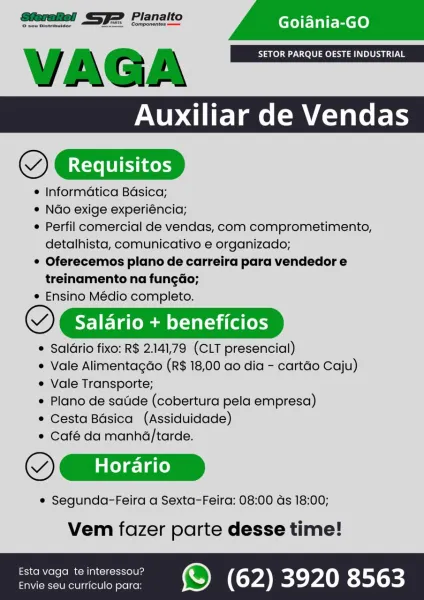 =
Auxiliar de Vendas
QT Requisitos

© Informatica Basica;

° Ndo exige experiéncia;

© Perfil comercial de vendas, com comprometimento,
detalhista, comunicativo e organizado;

° Oferecemos plano de carreira para vendedor e
treinamento na fungdo;

© Ensino Médio completo.

~) Salario + beneficios

® Saldrio fixo: R$ 2.141,79 (CLT presencial)
* Vale Alimentagdo (R$ 18,00 ao dia - cartao Caju)
e Vale Transporte;
Plano de sade (cobertura pela empresa)
e Cesta Bdsica (Assiduidade)
e Café da manha/tarde.

VY Gx

e Segunda-Feira a Sexta-Feira: 08:00 ds 18:00;

Vem fazer parte desse time!

fstavaga teirteressou? ©) (62) 3920 8563 VAGA SETOR PARQUE OESTE INDUSTRIAL

OCD

© Informatica Basica;

* Ndo exige experiéncia;

¢ Perfil comercial de vendas, com comprometimento,
detalhista, comunicativo e organizado;

© Oferecemos plano de carreira para vendedor e
treinamento na fungdo;

* Ensino Médio completo.

~) Salario + beneficios

e Saldrio fixo: R$ 2.141,79 (CLT presencial)
e Vale Alimentagdo ...