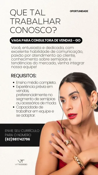 QUE TAL
TRABALHAR
CONOSCO?

VAGA PARA CONSULTORA DE VENDAS - GO

Vocé, entusiasta e dedicada, com
excelente habilidade de comunicagao,
paixdo por atendimento ao cliente,
conhecimento sobre semijoias e
tendéncias do mercado, venha integrar
nossa equipe!

REQUISITOS:

e Ensino médio completo.
e Experiéncia prévia em
vendas,
preferencialmente no
segmento de semijoias
OU acessérios de moda. \
e Capacidade de
trabalhar em equipe e
se adaptar. Q L) FE iE ph hi OPORTUNIDADE
TRABALHAR
CONOSCO?

VAGA PARA CONSULTORA DE VENDAS - GO

Vocé, entusiasta e dedicada, com
excelente habilidade de comunicagao,
paixdo por atendimento ao cliente,
conhecimento sobre semijoias e
tendéncias do mercado, venha integrar
nossa equipe!

REQUISITOS:

¢ Ensino médio completo.

e Experiéncia prévia em
vendas,
preferencialmente no
segmento de semijoias
ou acessérios de moda.

¢ Capacidade de
trabalhar em equipe e
se adaptar.

 
  
 
   
 
   

ENVIE SEU CURRICULO
PARA © NUMERO
(62)981742796 OUE TAL. OPORTUNIDADE
TR...
