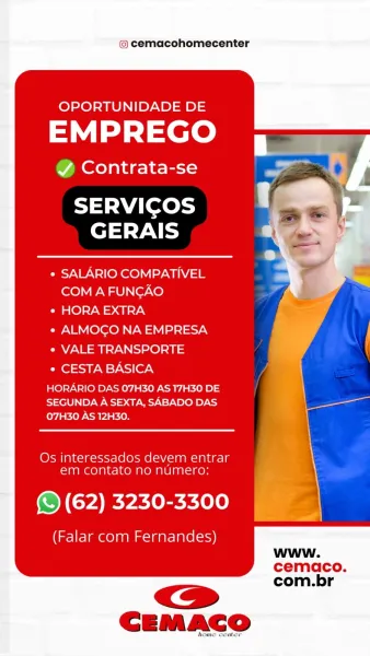 © cemacohomecenter

        
     
      
   
    
  
    
     

OPORTUNIDADE DE
EMPREGO =

Y Contrata-se

SERVICOS
GERAIS

¢ SALARIO COMPATIVEL
COM A FUNCAO

Pe O)SY0 = a7

e ALMOGO NA EMPRESA

¢ VALE TRANSPORTE

* CESTA BASICA |

HORARIO DAS 07H30 AS 17H30 DE {
SEGUNDA A SEXTA, SABADO DAS an
07H30 AS 12H30.

Os interessados devem entrar \
em contato no numero: y

(© (62) 3230-3300

(Falar com Fernandes)
www.
cemaco.
com.br @ cemacohomecenter

OPORTUNIDADE DE

EMPREGO

@ Contrata-se > a *

| ‘
Tt Wi Levey J,
elt VAT yes

¢ SALARIO COMPATIVEL
COM A FUNGAO

Oa @)>7-W => a neyN

* ALMOGO NA EMPRESA

° VALE TRANSPORTE

° CESTA BASICA

HORARIO DAS 07H30 AS 17H30 DE
SEGUNDA A SEXTA, SABADO DAS
ey {ERP ayia kien

Os interessados devem entrar
em contato no numero:

@ (62) 3230-3300

(Falar com Fernandes)
www.
cemaco.
com.br © cemacohomecenter

        
     
      
   
    
  
   
     
 
    

OPORTUNIDADE DE
EMPREGO 7

Y Contrata-se

SERVICOS
GERAIS

¢ SALARIO COMPATIVEL
COM A FUNCAO

¢...