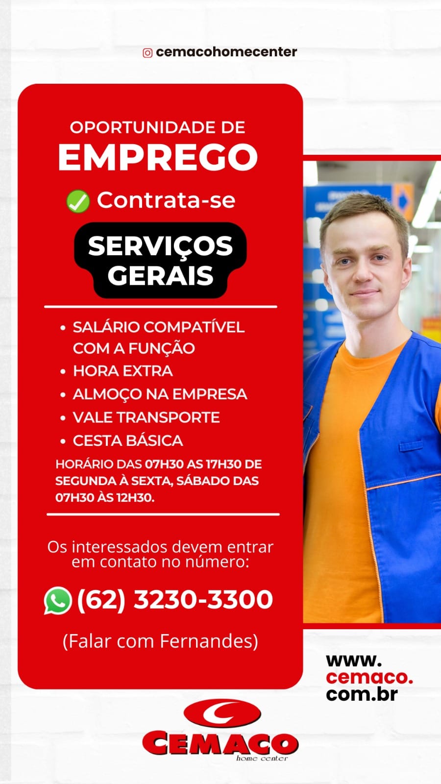 © cemacohomecenter

        
     
      
   
    
  
    
     

OPORTUNIDADE DE
EMPREGO =

Y Contrata-se

SERVICOS
GERAIS

¢ SALARIO COMPATIVEL
COM A FUNCAO

Pe O)SY0 = a7

e ALMOGO NA EMPRESA

¢ VALE TRANSPORTE

* CESTA BASICA |

HORARIO DAS 07H30 AS 17H30 DE {
SEGUNDA A SEXTA, SABADO DAS an
07H30 AS 12H30.

Os interessados devem entrar \
em contato no numero: y

(© (62) 3230-3300

(Falar com Fernandes)
www.
cemaco.
com.br @ cemacohomecenter

OPORTUNIDADE DE

EMPREGO

@ Contrata-se > a *

| ‘
Tt Wi Levey J,
elt VAT yes

¢ SALARIO COMPATIVEL
COM A FUNGAO

Oa @)>7-W => a neyN

* ALMOGO NA EMPRESA

° VALE TRANSPORTE

° CESTA BASICA

HORARIO DAS 07H30 AS 17H30 DE
SEGUNDA A SEXTA, SABADO DAS
ey {ERP ayia kien

Os interessados devem entrar
em contato no numero:

@ (62) 3230-3300

(Falar com Fernandes)
www.
cemaco.
com.br © cemacohomecenter

        
     
      
   
    
  
   
     
 
    

OPORTUNIDADE DE
EMPREGO 7

Y Contrata-se

SERVICOS
GERAIS

¢ SALARIO COMPATIVEL
COM A FUNCAO

¢ HORA EXTRA

*« ALMOGO NA EMPRESA

* VALE TRANSPORTE

PI Ot =Io9 WE NS (Or |

HORARIO DAS 07H30 AS 17H30 DE i

SEGUNDA A SEXTA, SABADO DAS \ ee
oy SLOP Nola kon i
|
Os interessados devem entrar \
em contato no numero:

(© (62) 3230-3300

(Falar com Fernandes)

<=>
CEMACO

jome center

cemaco.
com.br © cemacohomecenter

OPORTUNIDADE DE

EMPREGO

@ Contrata-se

SERVICOS
GERAIS

¢ SALARIO COMPATIVEL
COM A FUNGAO

¢ HORA EXTRA

e ALMOGO NA EMPRESA

¢ VALE TRANSPORTE

¢ CESTA BASICA

HORARIO DAS 07H30 AS 17H30 DE
SEGUNDA A SEXTA, SABADO DAS
07H30 AS 12H30.

Os interessados devem entrar
em contato no numero:

@ (62) 3230-3300

(Falar com Fernandes)
www.
cemaco.
com.br © cemacohomecenter

       
       
   
      
 
     
  
    
     

OPORTUNIDADE DE
EMPREGO 1

Y Contrata-se

SERVICOS iT
Pet t-9\r \

  

¢ SALARIO COMPATIVEL
COM A FUNCAO

ee @)=Y0 =a nT

° ALMOCO NA EMPRESA

¢ VALE TRANSPORTE

¢ CESTA BASICA |

HORARIO DAS 07H30 AS 17H30 DE i

SEGUNDA A SEXTA, SABADO DAS ae
Oy EK OP ACRE kien |
\
Os interessados devem entrar \
em contato no numero: \

(© (62) 3230-3300

(Falar com Fernandes)
www.
cemaco.
com.br © cemacohomecenter

OPORTUNIDADE DE

EMPREGO

@ Contrata-se

SERVICOS
GERAIS

¢ SALARIO COMPATIVEL
COM A FUNGAO

¢ HORA EXTRA

e ALMOGO NA EMPRESA

¢ VALE TRANSPORTE

° CESTA BASICA

HORARIO DAS 07H30 AS 17H30 DE
SEGUNDA A SEXTA, SABADO DAS
07H30 AS 12H30.

Os interessados devem entrar
em contato no numero:

@ (62) 3230-3300

(Falar com Fernandes)
www.
cemaco.
com.br © cemacohomecenter

        
   
   
  
    
  
    
     

OPORTUNIDADE DE
EMPREGO ,

JY Contrata-se

SERVICOS
GERAIS

¢ SALARIO COMPATIVEL
COM A FUNGAO

ae @)=y0 =) aue7N

¢ ALMOGO NA EMPRESA

¢ VALE TRANSPORTE

* CESTA BASICA

HORARIO DAS 07H30 AS 17H30 DE
SEGUNDA A SEXTA, SABADO DAS a
07H30 AS 12H30.

 

Os interessados devem entrar
em contato no numero:

(© (62) 3230-3300

(Falar com Fernandes)
www.
cemdco.
com.br © cemacohomecenter

OPORTUNIDADE DE

EMPREGO

@ Contrata-se

SERVICOS
GERAIS

¢ SALARIO COMPATIVEL
COM A FUNGAO

¢ HORA EXTRA

¢ ALMOGO NA EMPRESA

¢ VALE TRANSPORTE

¢ CESTA BASICA

HORARIO DAS 07H30 AS 17H30 DE
SEGUNDA A SEXTA, SABADO DAS
07H30 AS 12H30.

Os interessados devem entrar
em contato no numero:

@ (62) 3230-3300

(Falar com Fernandes)
www.
cemaco.
com.br © cemacohomecenter

        
   
      
    
  
    
     
 
    

OPORTUNIDADE DE

EMPREGO 5

Y Contrata-se

-
SERVICOS a
GERAIS \c P

¢ SALARIO COMPATIVEL
COM A FUNCAO
¢ HORA EXTRA

* ALMOCO NA EMPRESA
° VALE TRANSPORTE
* CESTA BASICA

HORARIO DAS 07H30 AS 17H30 DE
SEGUNDA A SEXTA, SABADO DAS
07H30 AS 12H30.

Os interessados devem entrar
em contato no numero:

(© (62) 3230-3300

(Falar com Fernandes)

<>
CEMACO

home center

www.
cemaco.
com.br © cemacohomecenter

OPORTUNIDADE DE

EMPREGO

@ Contrata-se

SERVICOS
GERAIS

Pay NWN lfokee)y |) Via
COM A FUNGAO

¢ HORA EXTRA

CNM (ele o Way) =12-7:N

¢ VALE TRANSPORTE

* CESTA BASICA

HORARIO DAS 07H30 AS 17H30 DE
SEGUNDA A SEXTA, SABADO DAS
Coy AKO PRY KON

Os interessados devem entrar
Time lallRem alm Al uae ns

@ (62) 3230-3300

(Falar com Fernandes)
www.
cemaco.
com.br