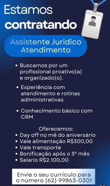 Estamos |
contratando lg

\ssistente Juridico
Atendimento

  

e Buscamos por um
profissional proativo(a)
e organizado(o).

e Experiéncia com
atendimento e rotinas
adiministrativas

e Conhecimento basico com
CRM

Oferecemos:
e Day off no mé do aniversario
¢ Vale alimentagdo R$300,00
e Vale transporte
e Bonificagao apos 0 3° més
e Salario RS2.100,00

Envie 0 seu Curriculo para
o numero (62) 99863-0301" Estamos
contratando

Assistente Juridico
Atendimento

e Buscamos por um
profissional proativo(a)
e organizado(o).

e Experiéncia com
atendimento e rotinas
adiministrativas

e Conhecimento basico com
CRM

Oferecemos:
e Day off no mé do aniversario
¢ Vale alimentagao R$300,00
e Vale transporte
e Bonificagao apos 0 3° més
¢ Salario RS$2.100,00

Envie o seu Curriculo para

 

o numero (62) 99863-0301 \ssistente Juridico
Atendimento

e Buscamos por um
profissional proativo(a)
e organizado(o).

e Experiéncia com
atendimento e rotinas
adiministrativas

e Conhecimento basico com
CRM

Oferecemo...
