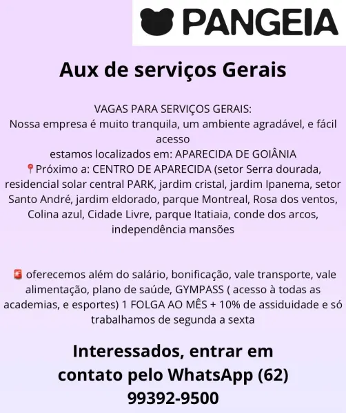 @ PANGEIA

Aux de servicos Gerais

VAGAS PARA SERVICOS GERAIS:
Nossa empresa é muito tranquila, um ambiente agradavel, e facil
acesso
estamos localizados em: APARECIDA DE GOIANIA

§ Préximo a: CENTRO DE APARECIDA (setor Serra dourada,
residencial solar central PARK, jardim cristal, jardim Ipanema, setor
Santo André, jardim eldorado, parque Montreal, Rosa dos ventos,

Colina azul, Cidade Livre, parque Itatiaia, conde dos arcos,

independéncia mansdes

@ oferecemos além do salario, bonificagdo, vale transporte, vale
alimentag¢do, plano de saude, GYMPASS ( acesso a todas as
academias, e esportes) 1 FOLGA AO MES + 10% de assiduidade e sé
trabalhamos de segunda a sexta

Interessados, entrar em
contato pelo WhatsApp (62)
99392-9500 @ PANGEIA

Aux de servicos Gerais

VAGAS PARA SERVICOS GERAIS:
Nossa empresa é muito tranquila, um ambiente agradavel, e facil
acesso
estamos localizados em: APARECIDA DE GOIANIA

® Proximo a: CENTRO DE APARECIDA (setor Serra dourada,
residencial solar central ...
