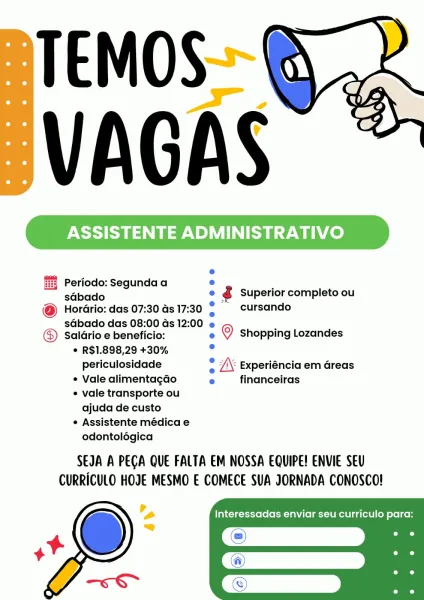 ASSISTENTE ADMINISTRATIVO

Periodo: Segunda a ° ’
sébado e ¢ Superior completo ou

@ Horario: das 07:30 as 17:30 ; - cursando
sdbado das 08:00 Gs 12:00 e

Saldrio e beneficio: e © shopping Lozandes
© R$1.898,29 +30% ’
periculosidade = 7X Experiéncia em Greas
e Vale alimentagao ° financeiras

e vale transporte ou
ajuda de custo

e Assistente médica e
odontolégica

SEJA A PEGA QUE FALTA EM NOSSA EQUIPE! ENVIE SEU
CURRICULO HOJE MESMO E COMECE SUA JORNADA CONOSCO!

Interessadas enviar seu curriculo para: ASSISTENTE ADMINISTRATIVO

 

Periodo: Segunda a e ;
sdbado e ¢ Superior completo ou

@ Horario: das 07:30 as 17:30 . _ cursando
sdbado das 08:00 ds 12:00

e
Salario e beneficio: e © shopping Lozandes
° R$1.898,29 +30% .
periculosidade = JK Experiéncia em Greas
¢ Vale alimentagao e financeiras

vale transporte ou
ajuda de custo

¢ Assistente médica e
odontolégica

SEJA A PEGA QUE FALTA EM NOSSA EQUIPE! ENVIE SEU
CURRICULO HOJE MESMO E COMECE SUA JORNADA CONOSCO!

Interessadas enviar se...
