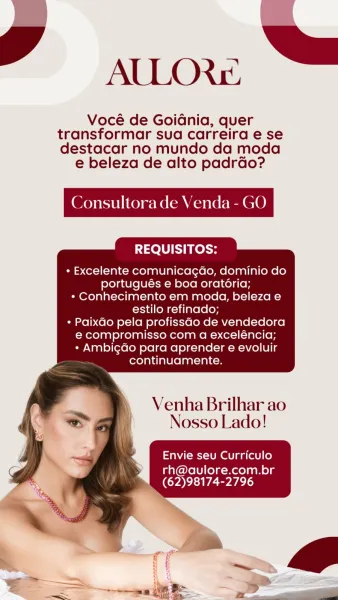 AULLOR&

Vocé de Goidnia, quer
transformar sua carreira e se
destacar no mundo da moda

e beleza de alto padrdo?

Consultora de \

 

REQUISITOS:

+ Excelente comunicagdo, dominio do
portugués e boa oratoria;
* Conhecimento em moda, beleza e
estilo refinado;
* Paixdo pela profissdo de vendedora
e compromisso com a exceléncia;
+ AmbigGo para aprender e evoluir
continuamente.

     
 

Venha Brilhar ao
Nosso Lado!

Envie seu Curriculo

rh@auvlore.com.br
(62)98174-2796 gy

AULOR&:
Vocé de GoiGdnia, quer

transformar sua carreira e se
destacar no mundo da moda
e beleza de alto padrao?

Consultora de Venda - GO

 

{010} y fet}

* Excelente comunicagdo, dominio do
portugués e boa oratoria;
* Conhecimento em moda, beleza e
estilo refinado;

* Paixdo pela profissao de vendedora
e compromisso com a exceléncia;
* Ambigdo para aprender e evoluir
continuamente.

    
 

Venha Brilhar ao
Nosso Lado!

Envie seu Curriculo

rh@aulore.com.br
(62)98174-2796 ALLOR&

Vocé de Goidnia, quer
transformar ...