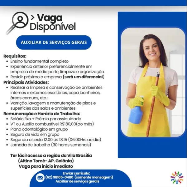 > Vaga
Disponivel

areata eons Ay

Requisitos:

* Ensino fundamental completo

+ Experiéncia anterior preferencialmente em
empresa de médio porte, limpeza e organizagao

* Residir préximo a empresa (seré um diferencial)

Principals Atividades:

+ Realizar a limpeza e conservagéio de ambientes
intemmos e extemos escrit6riog, copa banheiros,
Greas comuns, etc;

* VartigGo, lavagern e manutengéo de pisos e
superficies das salas e ambientes

Remuneragtio e Horario de Trabatho:

* Salaio fixo + Prémio por assiduidade

* VTou Auxilio combustivel R$180,00(ao més)

« Plano odontolégico em grupo

* Seguro de vida em grupo

+ Segunda a sexta 12:00 ds 18:15 (06:00Hrs ao dia)

* Jornada de trabalho (30 horas semanais)

Ter facil acesso a regido da Vila Brasilia
(Altino Tomé- AP. Goidnia)
Vaga para inicio imediato

Byres
(=) (62) se105-0480 (somentemensagem)
eee nd TWN eats Teeny 1)

Requisitos:

‘ Ensino fundamental completo

+ Experiéncia anterior preferencialmente em
empresa de médio porte, l...