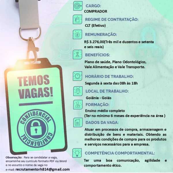 '| REGIME DE CONTRATAGAO:
CLT (Efetivo)

 

REMUNERACAO:

RS 3.276,00{Trés mil e duzentos e setenta
e seis reais)

BENEFICIOS:

Plano de satide, Plano Odontolégico,
Vale Alimentacdo e Vale Transporte.

HORARIO DE TRABALHO:
Segunda & sexta das 08h és 18h

LOCAL DE TRABALHO:

Goiania - Goids

FORMACAO:

Ensino médio completo
(Terno minimo 6 meses de experiéncia na érea )
DADOS DA VAGA:

Atuar em processos de compra, armazenagem e
distribuiggo de bens e materiais. Obtendo as
melhores condicSes de compra para os produtos
e servicos necessdrios para a empresa.

  

COMPETENCIA COMPORTAMENTAL;
‘Observacdio: Para se candidatar a vaga,

encaminhe seu curriculo formato PDF ou Word Ter uma boa comunicacéo, agilidade e

‘© no assunto.o nome da vaga no. comportamento ético.
e-maik recrutamentorh814@gmail.com 6 CARGO:

COMPRADOR

 

REGIME DE CONTRATACAO:
CLT (Efetivo)

—
y REMUNERACAO:

RS 3.276,00(Trés mil e duzentos e setenta
i e seis reais)
BENEFICIOS:

Plano de satide, Plano Odontolégico,
V...