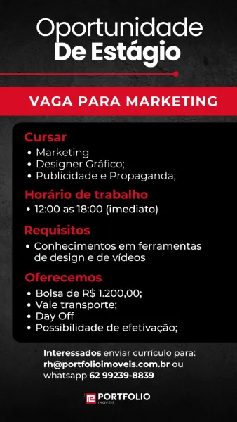 ee
e Estagio

VAGA PARA MARKETING

¢ Marketing
e Designer Grafico;
e Publicidade e Propaganda;

e 12:00 as 18:00 (imediato)

* Conhecimentos em ferramentas
de design e de videos

¢ Bolsa de R$ 1.200,00;

¢ Vale transporte;

Ca DY Ae) ii

¢ Possibilidade de efetiva¢ao;

Interessados enviar curriculo para:
rh@portfolioimoveis.com.br ou
whatsapp 62 99239-8839

f2 PORTFOLIO Oe ee
e Estagio

VAGA PARA MARKETING

¢ Marketing
e Designer Grafico;
e Publicidade e Propaganda;

¢ 12:00 as 18:00 (imediato)

¢ Conhecimentos em ferramentas
de design e de videos

e Bolsa de R$ 1.200,00;

e Vale transporte;

CBr ae)

° Possibilidade de efetivagao;

Interessados enviar curriculo para:
rh@portfolioimoveis.com.br ou
whatsapp 62 99239-8839

fa PORTFOLIO

Prva Se
e Estagio

VAGA PARA MARKETING

Cm Urelaccaiare]
« Designer Grafico;
e Publicidade e Propaganda;

¢ 12:00 as 18:00 (imediato)

¢ Conhecimentos em ferramentas
de design e de videos

¢ Bolsa de R$ 1.200,00;

¢ Vale transporte;

* Day Off

¢ Possi...