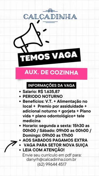 | a
CALCADINHA

 

  

AUX. DE COZINHA

INFORMAGOES DA VAGA

e Salario: RS 1.635,87

e PERIODO NOTURNO

e Beneficios: V.T. + Alimentagao no
local + Premio por assiduidade +
adicional noturno + gorjeta + Plano
vida + plano odontoldgicot tele
medicina

e Horario: segunda a sexta: 15h30 as
0O0hO0 / Sdbado: 09h00 as 00hOO /
Domingo: 09h00 as 17h00

« AOS SABADOS PAGAMOS EXTRA

e VAGA PARA SETOR NOVA SUICA

e LEIA COM ATENGAO!

Envie seu curriculo em pdf para:
danyrh@calcadinha.com.br

(62) 99644 4517 -=@—
CALCADINHA

 

   

AUX. DE COZINHA

INFORMAGOES DA VAGA

e Salario: RS 1.635,87

e PERIODO NOTURNO

¢ Beneficios: V.T. + Alimentagao no
local + Premio por assiduidade +
adicional noturno + gorjeta + Plano
vida + plano odontoldgico+ tele
medicina

e Horario: segunda a sexta: 15h30 as
O0O0h00 / Sabado: 09h00 as OOhOO /
Domingo: 09h00 as 17h00

¢ AOS SABADOS PAGAMOS EXTRA

e¢ VAGA PARA SETOR NOVA SUICA

e LEIA COM ATENGAO!

Envie seu curriculo em pdf para:
danyrh@calcadinha.com.br

(62) ...