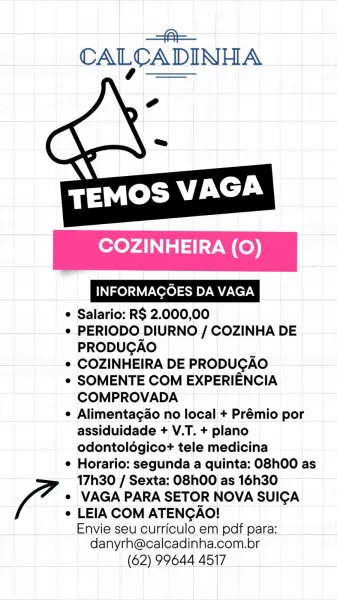 | a
CALCADINHA

 

  

COZINHEIRA (0)

INFORMAGOES DA VAGA

e Salario: RS 2.000,00

¢ PERIODO DIURNO / COZINHA DE
PRODUGAO

e COZINHEIRA DE PRODUGAO

e SOMENTE COM EXPERIENCIA
COMPROVADA

e Alimentagao no local + Prémio por
assiduidade + V.T. + plano
odontoldgicot tele medicina

¢ Horario: segunda a quinta: O8hO0 as
17h30 / Sexta: O8hO00 as 16h30

( 7 e VAGA PARA SETOR NOVA SUICA
e LEIA COM ATENGAO!

Envie seu curriculo em pdf para:
danyrh@calcadinha.com.br

(62) 99644 4517 —=@—
CALCADINHA

 

   

COZINHEIRA (0)

INFORMAGOES DA VAGA

e Salario: RS 2.000,00

e¢ PERIODO DIURNO / COZINHA DE
PRODUGAO

¢ COZINHEIRA DE PRODUGAO

e SOMENTE COM EXPERIENCIA
COMPROVADA

e Alimentagao no local + Prémio por
assiduidade + V.T. + plano
odontoldgicot tele medicina

¢ Horario: segunda a quinta: O8h00 as
17h30 / Sexta: O8h00 as 16h30

¢ VAGA PARA SETOR NOVA SUICA

/ ¢ LEIA COM ATENGAO!

Envie seu curriculo em pdf para:
danyrh@calcadinha.com.br

(62) 99644 4517 a=
CALCADINHA

 

  

COZINHEIRA (0)

...