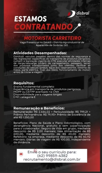Cee)
Ly y-V fey) rd

 

   

seu curriculo par:
(62) 99859-4382

recrutemento@disbral.com.br Cael
ESTAMOS a

ATT

Cee ee eee ney

 

Cee eee eared
Ree eee a
Peer are a erence
Papa Reiko gta a aan
Petar era Cantal

         

 

One
Pare
istics eee ree
iaaetreau eee)
Bearcat
rererery

 

 

ROE uit

Perce ce ne ne
parse recor ates uae

Breer ded

 

 

ee een eed
Pea eat oar em rae mee re ted
Preece seene etre eee ry
Eee reais ant eer
Fea ee a Re haat
Paar ce Mare are emer eC!
pte ane ea eco arrcd
pier on Cec
yr VU loh 2

OY

DR eee a a eee

 

erin

 

     

Envié o seu curriculo par:
(62) 99859-4382
recrutamento@disbral.com.br Cee
ESTAMOS 2

AUTEN Ti

See ee ene)
reese ater Ta

Meee recent rs
Bogen
pee oe
eee oR etary See ete artic
fs ork fae

 

  

 

 

Requisitos:

Patient eae

Experioncia om transporte de produtos perigosos
Roatan
seca eer
errs

Remuneragao e Beneficios:
Pratt beeen a ieee aN
Soar nara nr eer ae
Bees

Peer ee eee eae)
Pisco ie inher ir career re
Ponerinae)
Pe...