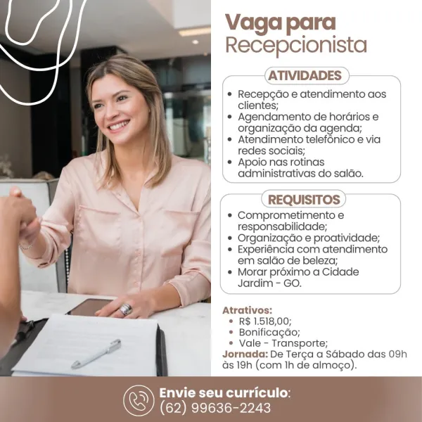 Vaga para
Recepcionista
(ATIVIDADES )>~

* Recepcdo e atendimento aos
clientes;

* Agendamento de hordrios e
organizagdo da agenda;

e Atendimento telef6nico e via
redes sociais;

¢ Apoio nas rotinas

\ administrativas do saldo.

 

(

 

 

 

(REQUISITOS) —~*Y

* Comprometimento e
responsabilidade;
© Organizagdo e proatividade;
* Experiéncia com atendimento
em saldo de beleza;
© Morar préximo a Cidade
_ Jardim - GO.

Atrativos:

© R$ 1.518,00;

© Bonificagdo;

¢ Vale - Transporte;
Jornada: De Terca a SGbado das 09h
s 19h (com Ih de almogo).

WCU ga telel Coy

(62) 99636-2243 Vaga para
Recepcionista

——{ATIVIDADES }———

* Recepgcdo e atendimento aos
clientes;

e Agendamento de hordrios e
organizagdo da agenda;

¢ Atendimento telefénico e via
redes sociais;

¢ Apoio nas rotinas
administrativas do saldo.

REQUISITOS

* Comprometimento e

| responsabilidade;

© Organizacdo e proatividade;

¢ Experiéncia com atendimento
em saldo de beleza;

¢ Morar proximo a Cidade
Jardim - GO.

Atrati...