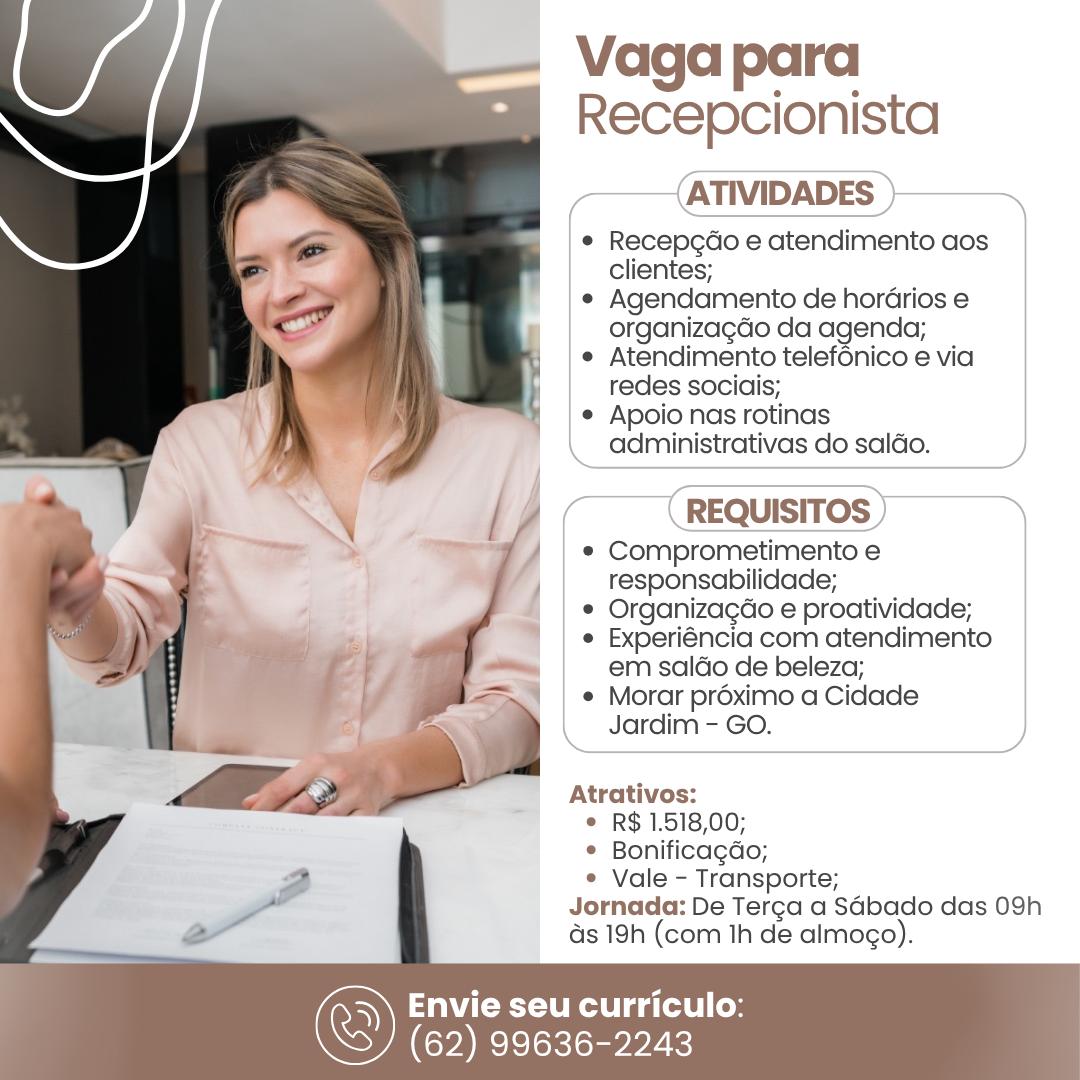 Vaga para
Recepcionista
(ATIVIDADES )>~

* Recepcdo e atendimento aos
clientes;

* Agendamento de hordrios e
organizagdo da agenda;

e Atendimento telef6nico e via
redes sociais;

¢ Apoio nas rotinas

\ administrativas do saldo.

 

(

 

 

 

(REQUISITOS) —~*Y

* Comprometimento e
responsabilidade;
© Organizagdo e proatividade;
* Experiéncia com atendimento
em saldo de beleza;
© Morar préximo a Cidade
_ Jardim - GO.

Atrativos:

© R$ 1.518,00;

© Bonificagdo;

¢ Vale - Transporte;
Jornada: De Terca a SGbado das 09h
s 19h (com Ih de almogo).

WCU ga telel Coy

(62) 99636-2243 Vaga para
Recepcionista

——{ATIVIDADES }———

* Recepgcdo e atendimento aos
clientes;

e Agendamento de hordrios e
organizagdo da agenda;

¢ Atendimento telefénico e via
redes sociais;

¢ Apoio nas rotinas
administrativas do saldo.

REQUISITOS

* Comprometimento e

| responsabilidade;

© Organizacdo e proatividade;

¢ Experiéncia com atendimento
em saldo de beleza;

¢ Morar proximo a Cidade
Jardim - GO.

Atrativos:

© R$ 1.518,00;

© Bonificagdo;

e Vale - Transporte;
Jornada: De Terca a S4bado das 09h
ds 19h (com Ih de almogo).

Envie seu curriculo:

(62) 99636-2243 Vaga para
Recepcionista

——(ATIVIDADES }——

Recepgao e atendimento aos
clientes;

Agendamento de hordrios e
organizagdo da agenda;
Atendimento telef6nico e via
redes sociais;

Apoio nas rotinas
administrativas do saldo.

  

—_ a = —————
( REQUISITOS ) a»

* Comprometimento e
responsabilidade;

e Organizagao e proatividade;

« Experiéncia com atendimento
em saldo de beleza;

¢ Morar proximo a Cidade
Jardim - GO.

—————————————
Atrativos:

© R$ 1.518,00;

© Bonificagdo;

¢ Vale - Transporte;

Jornada: De Terca a Sabado das 09h
ds 19h (com Ih de almogo).

Envie seu curriculo:

(62) 99636-2243 Vaga para
Recepcionista
(ATIVIDADES

e Recepgcdo e atendimento aos
clientes;

« Agendamento de hordrios e
organizagdo da agenda;

¢ Atendimento telefénico e via
redes sociais;

¢ Apoio nas rotinas
administrativas do saldo.

(REQUISITOS 7

* Comprometimento e

j responsabilidade;

¢ Organizagdo e proatividade;

¢ Experiéncia com atendimento
em saldo de beleza;

¢ Morar préximo a Cidade
Jardim - GO.

Atrativos:

© R$ 1.518,00;

© Bonificagdo;

e Vale - Transporte;
Jornada: De Terca a Sdbado das 09h
as 19h (com Ih de almogo).

Envie seu curriculo:

(62) 99636-2243 Vaga para
Recepcionista
ATIVIDADES )———

e Recepgdo e atendimento aos
clientes;

Agendamento de horGrios e
organizagdo da agenda;
Atendimento telefénico e via
redes sociais;

Apoio nas rotinas
administrativas do saldo.

7
(REQUISITOS ) ,

* Comprometimento e
responsabilidade;

© Organizagdo e proatividade;

¢ Experiéncia com atendimento
em saldo de beleza;

¢ Morar préximo a Cidade

Jardim - GO.

 

  
  
 
 
 
  
     

Atrativos:

© R$ 1.518,00;

© Bonificagdo;

¢ Vale - Transporte;
Jornada: De Terca a Sdbado das 09h
ds 19h (com th de almogo).

Envie seu curriculo:

(62) 99636-2243 Vaga para
Recepcionista
ATIVIDADES

e Recepgdo e atendimento aos
clientes;

¢ Agendamento de hordrios e
organizagdo da agenda;

¢ Atendimento telefénico e via
redes sociais;

¢ Apoio nas rotinas
administrativas do saldo.

REQUISITOS

* Comprometimento e
responsabilidade;

¢ Organizagdo e proatividade;

¢ Experiéncia com atendimento
em saldo de beleza;

¢ Morar préximo a Cidade
Jardim - GO.

Atrativos:

© R$ 1.518,00;

© Bonificagdo;

¢ Vale - Transporte;
Jornada: De Terga a Sdbado das 09h
ds 19h (com Ih de almogo).

Envie seu curriculo:

(62) 99636-2243 Vaga para
Recepcionista

ATIVIDADES

Recepcao e atendimento aos
clientes;

Agendamento de horGrios e
organizagao da agenda;
Atendimento telef6nico e via
redes sociais,

Apoio nas rotinas
administrativas do saldo.

Comprometimento e
responsabilidade;
Organizagdo e proatividade;
Experiéncia com atendimento
em saldo de beleza;

Morar préximo a Cidade
Jardim - GO.

Atrativos:

© R$ 1.518,00;

© Bonificagdo;

e Vale - Transporte;
Jornada: De Terga a SGbado das 09h
as 19h (com th de almogo).

Envie seu curriculo:
(62) 99636-2243 . Vaga para
Recepcionista
ATIVIDADES

e Recepcdo e atendimento aos
clientes;

¢ Agendamento de hordrios e
organizagdo da agenda;

¢ Atendimento telefénico e via
redes sociais;

¢ Apoio nas rotinas
administrativas do saldo.

REQUISITOS

* Comprometimento e
responsabilidade;

© Organizagdo e proatividade;

¢ Experiéncia com atendimento
em saldo de beleza;

¢ Morar préximo a Cidade
Jardim - GO.

Atrativos:

¢ R$ 1.518,00;

© Bonificagdo;

¢ Vale - Transporte;
Jornada: De Terca a Sdbado das 09h
as 19h (com Ih de almogo).

CRS Ree nace (es
(62) 99636-2243 Vaga para
Recepcionista

ATIVIDADES

Recepcao e atendimento aos
clientes;

Agendamento de horGrios e
organizagao da agenda;
Atendimento telef6nico e via
redes sociais;

Apoio nas rotinas
administrativas do saldo.

Comprometimento e
responsabilidade;
Organizagdo e proatividade;
Experiéncia com atendimento
em saléo de beleza;

Morar proximo a Cidade
Jardim - GO.

Atrativos:

© R$ 1.518,00;

© Bonificagao;

e Vale - Transporte;
Jornada: De Terca a SGbado das 09h
ds 19h (com th de almogo).

 

Envie seu curriculo:
(62) 99636-2243 Vaga para
Recepcionista
ATIVIDADES

¢ Recepgdo e atendimento aos
clientes;

¢ Agendamento de hordrios e
organizagdo da agenda;

¢ Atendimento telefénico e via
redes sociais;

¢ Apoio nas rotinas
administrativas do saldo.

REQUISITOS

* Comprometimento e
responsabilidade;

¢ Organizacdo e proatividade;

¢ Experiéncia com atendimento
em saldo de beleza;

¢ Morar préximo a Cidade
Jardim - GO.

Atrativos:

* R$ 1.518,00;

¢ Bonificagdo;

e Vale - Transporte;
Jornada: De Terga a Sdbado das 09h
as 19h (com Ih de almogo).

 

CU e a (lel (oy
(62) 99636-2243