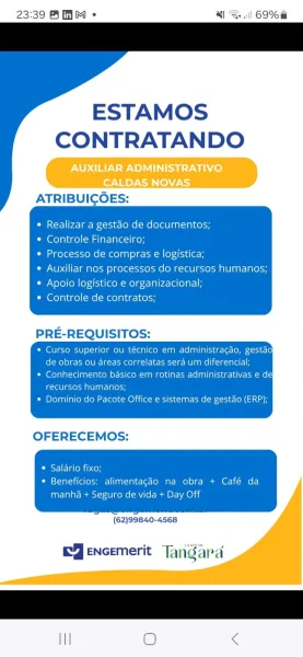 23:39 BHM « + | 69%

ESTAMOS
CONTRATANDO

 

Realizar a gestao de documentos;
Controle Financeiro;

Processo de compras e logistica;

Auxiliar nos processos do recursos human
Apoio logistico e organizacional;

Controle de contratos;

administragao, gestao
ou areas correlatas sera um diferencial;
Conhecimento basico em rotinas administrativas e dey
igcreulevoca al lnarela\osy
Dominio do Pacote Office e sistemas de gestao (ERP);

 

OFERECEMOS:

© Salario fixo;
* Beneficios: alimentagdo na obra + Café da

manha + Seguro de vida + Day Off

(62)99840-4568

      

EY eNcemerit Tangard

 

III O < 23:39 AMM « Nt Ar] 69%

 

 

   

ESTAMOS
CONTRATANDO

ATRIBUICOES:

Realizar a gestao de documentos;

Controle Financeiro;

Processo de compras e logistica;

Auxiliar nos processos do recursos humanos;
Nelo) (ol (oy-4f-iu (ool g-<-1nlr4-\eolat-1 i

Controle de contratos;

PRE-REQUISITOS:

* Curso superior ou técnico em administracdo, gestdo
de obras ou areas correlatas sera um diferencial;

*...