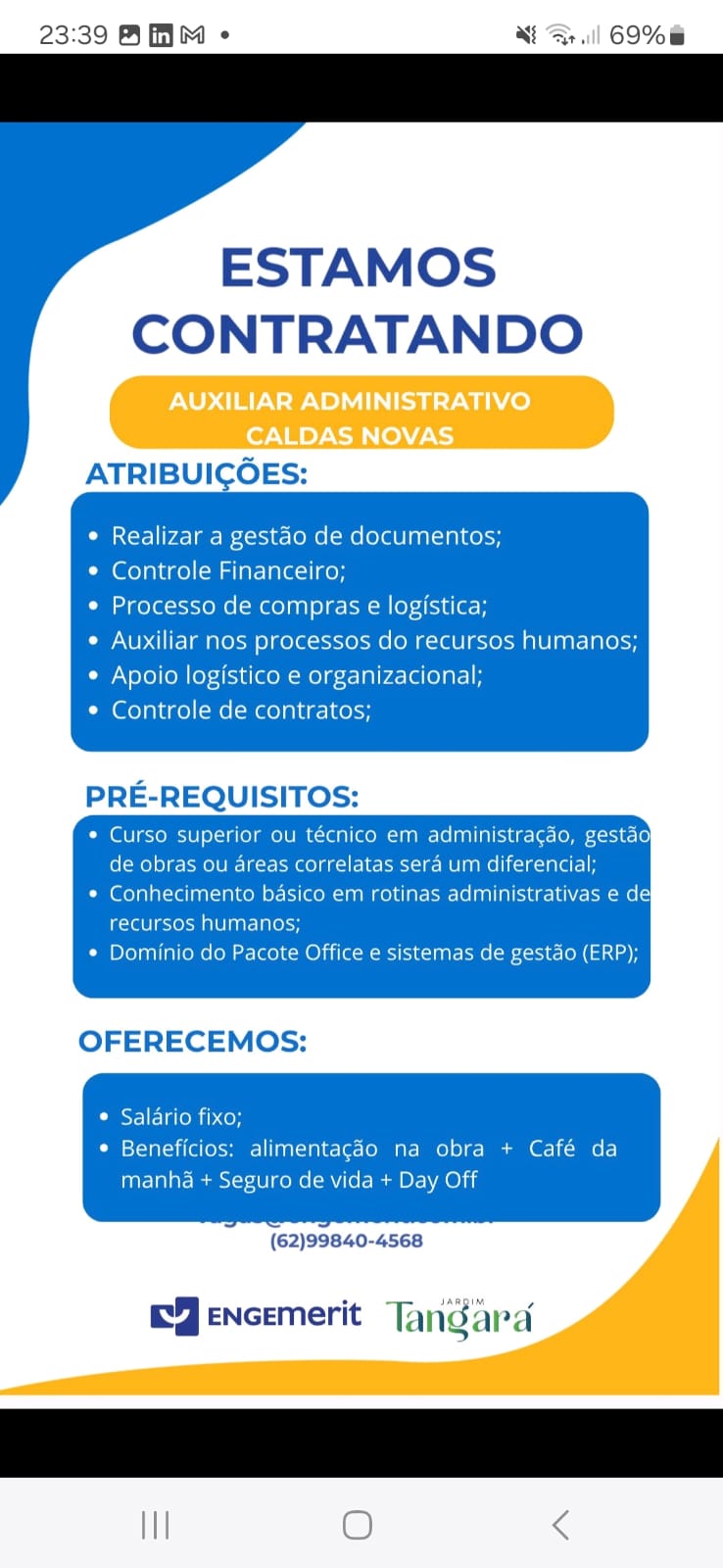 23:39 BHM « + | 69%

ESTAMOS
CONTRATANDO

 

Realizar a gestao de documentos;
Controle Financeiro;

Processo de compras e logistica;

Auxiliar nos processos do recursos human
Apoio logistico e organizacional;

Controle de contratos;

administragao, gestao
ou areas correlatas sera um diferencial;
Conhecimento basico em rotinas administrativas e dey
igcreulevoca al lnarela\osy
Dominio do Pacote Office e sistemas de gestao (ERP);

 

OFERECEMOS:

© Salario fixo;
* Beneficios: alimentagdo na obra + Café da

manha + Seguro de vida + Day Off

(62)99840-4568

      

EY eNcemerit Tangard

 

III O < 23:39 AMM « Nt Ar] 69%

 

 

   

ESTAMOS
CONTRATANDO

ATRIBUICOES:

Realizar a gestao de documentos;

Controle Financeiro;

Processo de compras e logistica;

Auxiliar nos processos do recursos humanos;
Nelo) (ol (oy-4f-iu (ool g-<-1nlr4-\eolat-1 i

Controle de contratos;

PRE-REQUISITOS:

* Curso superior ou técnico em administracdo, gestdo
de obras ou areas correlatas sera um diferencial;

* Conhecimento basico em rotinas administrativas e de
recursos humanos;

* Dominio do Pacote Office e sistemas de gestao (ERP);

 

OFERECEMOS:

* Salario fixo;

* Beneficios: alimentagdo na obra + Café da
manha + Seguro de vida + Day Off

   

(62)99840-4568

EJ encemerit Tangara

II O < 23:39 BM « Mtl] 69%

ESTAMOS
CONTRATANDO

XILIAR ADMINISTI (e}
CALDAS NOVAS

ATRIBUICOES:

 

 

    
    

Realizar a gestao de documentos;

Controle Financeiro;

Processo de compras e logistica;

Auxiliar nos processos do recursos humanos;
Apoio logistico e organizacional;

Controle de contratos;

Curso superior ou técnico em administra¢
de obras ou areas correlatas sera um diferencial;
Conhecimento basico em rotinas administrativas e del

recursos humanos;
Dominio do Pacote Office e sistemas de gestao (ERP);

 

OFERECEMOS:

* Salario fixo;
total is; alimentagdo na obra + Café da
manha + Seguro de vida + Day Off

(62)99840-4568

EYencemerit Tangara

 

I O < 23:39 AMM « Np !] 69%

ESTAMOS
CONTRATANDO

 

ATRIBUICOES:

   
 
   

Realizar a gestao de documentos;

Controle Financeiro;

Processo de compras e logistica;

Auxiliar nos processos do recursos humanos;
Apoio logistico e organizacional;

Controle de contratos;

PRE-REQUISITOS:

* Curso superior ou técnico em administracaéo, gestao
de obras ou areas correlatas sera um diferencial;

* Conhecimento basico em rotinas administrativas e de
recursos humanos;

* Dominio do Pacote Office e sistemas de gestdo (ERP);

OFERECEMOS:

© Salario fixo;
* Beneficios: alimentagdo na obra + Café da
manha + Seguro de vida + Day Off

(62)99840-4568

EJencemerit Tangara

II O < 23:39 BM « NS] 69%

ESTAMOS
CONTRATANDO

XILIAR ADMINISTRA’
CALDAS NOVAS

ATRIBUICOES:

 

 

     
 
  

Realizar a gestao de documentos;

Controle Financeiro;

Processo de compras e logistica;

Auxiliar nos processos do recursos humanos;
Apoio logistico e organizacional;

Controle de contratos;

PRE-REQUISITOS:

* Curso superior ou técnico em administracgdo, gestao
de obras ou areas correlatas sera um diferencial;

* Conhecimento basico em rotinas administrativas e de
icra roma

* Dominio do Pacote Office e sistemas de gestao (ERP);

OFERECEMOS:

¢ Salario fixo;
* Beneficios: alimentagdo na obra + Café da
manha + Seguro de vida + Day Off

(62)99840-4568

   
 

JARBIM

EY ENcEmerit Tangara

 

Il O < 23:39 BRM « NA] 69%

ESTAMOS
CONTRATANDO

 

ATRIBUICOES:

   
 
   

Realizar a gestao de documentos;

Controle Financeiro;

Processo de compras e logistica;

Auxiliar nos processos do recursos humanos;
Apoio logistico e organizacional;

Controle de contratos;

PRE-REQUISITOS:

* Curso superior ou técnico em administracgdo, gestao
de obras ou areas correlatas sera um diferencial;

* Conhecimento basico em rotinas administrativas e de
recursos humanos;

* Dominio do Pacote Office e sistemas de gestdo (ERP);

OFERECEMOS:

© Salario fixo;
* Beneficios: alimentagdo na obra + Café da
manha + Seguro de vida + Day Off

(62)99840-4568

EJencemerit Tangara

II O < ESTAMOS
CONTRATANDO

AUXILIAR ADMINISTRATIVO
CALDAS NOVAS
ATRIBUICOES:

Realizar a gestao de documentos;

Controle Financeiro;

Processo de compras e logistica;

Auxiliar nos processos do recursos humanos;
Apoio logistico e organizacional;

Controle de contratos;

PRE-REQUISITOS:

¢ Curso superior ou tecnico em administracao, gestag

de obras ou areas correlatas sera um diferencial;

* Conhecimento basico em rotinas administrativas e de
ig-telel e-em ae arenes

* Dominio do Pacote Office e sistemas de gestao (ERP);

OFERECEMOS:

¢ Salario fixo;
¢ Beneficios: alimentagdo na obra + Café da
manha + Seguro de vida + Day Off

(62)99840-4568 23:39 AMM « Noa.) 69% —

ESTAMOS
CONTRATANDO

 

ATRIBUICOES:

   
 
   

Realizar a gestao de documentos;

Controle Financeiro;

Processo de compras e logistica;

Auxiliar nos processos do recursos humanos;
¢ Apoio logistico e organizacional;
* Controle de contratos;

PRE-REQUISITOS:

* Curso superior ou técnico em administracdo, gestao
de obras ou areas correlatas sera um diferencial;

¢ Conhecimento basico em rotinas administrativas e de
recursos humanos;

* Dominio do Pacote Office e sistemas de gestao (ERP);

OFERECEMOS:

© Salario fixo;
* Beneficios: alimentagéo na obra + Café da
manha + Seguro de vida + Day Off

(62)99840-4568

EJencemerit Tancard

III O < ESTAMOS
CONTRATANDO

AUXILIAR ADMINISTRATIVO
CALDAS NOVAS
\TRIBUICOES:

Realizar a gestao de documentos;

(oral dee) mal arslaleol key

Processo de compras e logistica;

Auxiliar nos processos do recursos humanos;
Apoio logistico e organizacional;

Controle de contratos;

PRE-REQUISITOS:

* Curso superior ou tecnico em admunistragao, ges

de obras ou areas correlatas sera um diferen
* Conhecimento basico em rotinas administrative
ectee) eaten

* Dominio do Pacote Office e sis Stenson

OFERECEMOS:

Leer member
° Beneficios: alimentagaa na obra + Cafe da

manha + Seguro de vida + Day Off

(62)99840-4568 23:39 AMM - Nar. 69%

ESTAMOS
CONTRATANDO

 

ATRIBUICOES:

   
 
   

Realizar a gestéo de documentos;

Controle Financeiro;

Processo de compras e logistica;

Auxiliar nos processos do recursos humanos;
¢ Apoio logistico e organizacional;
* Controle de contratos;

PRE-REQUISITOS:

* Curso superior ou técnico em administracdéo, gestao
de obras ou areas correlatas sera um diferencial;

¢ Conhecimento basico em rotinas administrativas e de
recursos humanos;

* Dominio do Pacote Office e sistemas de gestao (ERP);

OFERECEMOS:

© Salario fixo;
© Beneficios: alimentagéo na obra + Café da
manha + Seguro de vida + Day Off

(62)99840-4568

EJencemerit Tangara