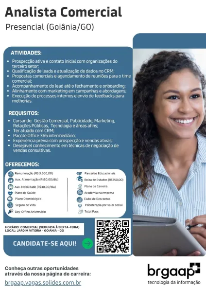 Analista Comercial

Presencial (Goiadnia/GO

ATIVIDADES:

Prospeccao ativa e contato inicial com organizacGes do.

terceiro setor;

Qualificacao de leads e atualizagdo de dados no CRM;
Propostas comerciais e agendamento de reunides para o time JF
itolalea 14 ‘
Acompanhamento do lead até o fechamento e onboarding;
Alinhamente com marketing em campanhas e abordagens;
Execugao de processos internos e envio de feedbacks para
Tule) ge

REQUISITOS:

Cursando: Gestéo Comercial, Publicidade, Marketing,
Relacbes Publicas, Tecnologia e areas afins;

Ter atuado com CRM;

Leslee MO Lie Mesos NM neieanTcle aon

Experiéncia prévia com prospeccao e vendas ativas;
Desejavel conhecimento em téecnicas de negociacao de
vendas consultivas,

OFERECEMOS:

eS Remuneragao (R$ 3.500,00) 42 Parcerlas Educacionais

® ‘Aux. Alimentagao (R$50,00/dia) & Bolsa de Estudos (R$250,00)
© Avx Mobitidade (2530,00/cia) Plano de Carreira
ee @ tesseriaraenpes

G Piano odontotssico G wre ve descantes

@ seauro de vida \W. ...
