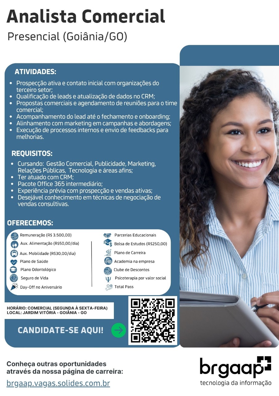 Analista Comercial

Presencial (Goiadnia/GO

ATIVIDADES:

Prospeccao ativa e contato inicial com organizacGes do.

terceiro setor;

Qualificacao de leads e atualizagdo de dados no CRM;
Propostas comerciais e agendamento de reunides para o time JF
itolalea 14 ‘
Acompanhamento do lead até o fechamento e onboarding;
Alinhamente com marketing em campanhas e abordagens;
Execugao de processos internos e envio de feedbacks para
Tule) ge

REQUISITOS:

Cursando: Gestéo Comercial, Publicidade, Marketing,
Relacbes Publicas, Tecnologia e areas afins;

Ter atuado com CRM;

Leslee MO Lie Mesos NM neieanTcle aon

Experiéncia prévia com prospeccao e vendas ativas;
Desejavel conhecimento em téecnicas de negociacao de
vendas consultivas,

OFERECEMOS:

eS Remuneragao (R$ 3.500,00) 42 Parcerlas Educacionais

® ‘Aux. Alimentagao (R$50,00/dia) & Bolsa de Estudos (R$250,00)
© Avx Mobitidade (2530,00/cia) Plano de Carreira
ee @ tesseriaraenpes

G Piano odontotssico G wre ve descantes

@ seauro de vida \W. Psicoterapia por valor social
BF Day-Off no Aniversario 2% Total Pass

HORARIO: COMERCIAL (SEGUNDA A SEXTA-FEIRA)
LOCAL: JARDIM VITORIA - GOIANIA - GO

CANDIDATE-SE AQUI!

Conhega outras oportunidades b ru
através da nossa pagina de carreira: rgada p

brgaap.vagas.solides.com.br tecnologia da informagao Analista Comercial

Presencial (Goidnia/GO)

WU Ley ln)

Prospeccao ativa e contato inicial com organizagées do

cite) fk 300)

Qualificacgao de leads e atualizacao de dados no CRM;
Propostas comerciais e agendamento de reunides para o time
comercial;

Acompanhamento do lead até o fechamento e onboarding;
Alinhamento com marketing em campanhas e abordagens;
Execugdo de processos internos e envio de feedbacks para
Tne) g Ee

REQUISITOS:

Cursando: Gestéo Comercial, Publicidade, Marketing,
Relacgdes Publicas, Tecnologia e areas afins;

Ter atuado com CRM;

eclerlM aie Petes Mec gan=1e ale

Experiéncia prévia com prospeccao e vendas ativas;
Desejavel conhecimento em técnicas de negociacao de
vendas consultivas.

OFERECEMOS:

@ Pemuneracso (RS 3:500,00) 48@ Parcerias Educacionais

® Aux. Alimentagao (R$50,00/dia) &% Bolsa de Estudos (R$250,00)
© vx mobitidade (R530,00/cia) Plano de Carreira

@& Plano de saude \cademia na empresa

G@ Piano odontotésico Clube de Descontos

@® seouro de vida ‘WW. Psicoterapia por valor social

/-Off no Aniversario 28 Total Pass

HORARIO: COMERCIAL (SEGUNDA A SEXTA-FEIRA)
LOCAL: JARDIM VITORIA - GOIANIA - GO

CANDIDATE-SE AQUI!

Conhega outras oportunidades b “i
através da nossa pagina de carreira: rgaa p
brgaap.vagas.solides.com.br tecnologia da informagao Analista Comercial

Presencial (Goidnia/GO

ATIVIDADES:

Prospecc¢ao ativa e contato inicial com organizacdes do
terceiro setor;

Qualificacao de leads e atualizacao de dados no CRM;
Propostas comerciais e agendamento de reuniGes para o time
comercial;

Acompanhamento do lead até o fechamento e onboarding;
NT ar-Taa tral laa M nal 1e<-1el n° -1ak@=1h8] 81a areal e0) (0 1-le[-1 ao
[=> craWle=onel=m el gele =e a lag eR BN (OMe Micicle| er |ece ele IE]
TaTellaTolg rein

REQUISITOS:

Cursando: Gestdo Comercial, Publicidade, Marketing,
Relacgies Publicas, Tecnologia e areas afins;

Ter atuado com CRM;

ese MO ie oelos Nn ecean =e Celso

Experiéncia prévia com prospeccao e vendas ativas;
Desejavel conhecimento em técnicas de negociagao de
W-lpTe/= rotate) ats] ANicl=

fe} psa i [oy

© Remuneraco (R$ 3.500,00) 8 Parcerias Educacionais

® Aux. Alimentagao (R$50,00/dia) & Bolsa de Estudos (R$250,00)
© vx mobitidade (2530,00/cia) Plano de Carreira

@& Plano de Saude @ Acavemia na empresa

GF Piano odontot6sico GB “wre de Descontes

@ seauro de vida Psicoterapia por valor social

lay-Off no Aniversario

HORARIO: COMERCIAL {SEGUNDA A SEXTA-FEIRA)
LOCAL: JARDIM VITORIA - GOIANIA - GO

CANDIDATE-SE AQUI!

Conhega outras oportunidades b Pa
através da nossa pagina de carreira: rgaa p

brgaap.vagas.solides.com.br tecnologia da informa Analista Comercial

Presencial (Goidnia/GO

ATIVIDADES:

Prospeccao ativa e contato inicial com organizacdes do
Aral fo 210)

Qualificagao de leads e atualizacao de dados no CRM;
Propostas comerciais e agendamento de reunides para o time
(eolciea 14

Acompanhamento do lead até o fechamento e onboarding;
Alinhamento com marketing em campanhas e abordagens;
Loqcrale o-oo =e) goles Alege MIAN (OMe Moise] er- ce 1
ftom

REQUISITOS:

* Cursando: Gestaéo Comercial, Publicidade, Marketing,
Relacges Publicas, Tecnologia e areas afins;

Pima ier-roe kegs 1

i e190) O tile elo. a lena re Co

Ci celia (alet- Weel (keen icejel-ae- lh Male

© Desejavel conhecimento em técnicas de negociacado de
vendas consultivas.

OFERECEMOS:

@ Pemuneracdo (Rs 3.500,00) 4@P Parcetias Educacionais

@ 2% Aimentacso (8850,00/¢ia) FSF oisa de Estudos (RS250,00)
© Aux. Mobilidade (R$30,00/dia) Plano de Carreira

@ Plano de Saude Academia na empresa

GF Piano odontot6sico (Gi Clube de Descontos

- Seguro de Vida WW Psicoterapia por valor social N i mi
\

y-0F ne Anivecara 28 Total Pass NAW \

HORARIO: COMERCIAL (SEGUNDA A SEXTA-FEIRA)
LOCAL: JARDIM VITORIA - GOIANIA - GO

CANDIDATE-SE AQUI!

Conhega outras oportunidades
através da nossa pagina de carreira:

brgaap.vagas.solides.com.br tecnologia da informacao Analista Comercial

Presencial (Goidnia/GO

ATIVIDADES:

Prospec¢ao ativa e contato inicial com organizacdes do

cal fo]

Qualificagao de leads e atualizacao de dados no CRM;
Propostas comerciais e agendamento de reunides para o time
(een aise

Acompanhamento do lead até o fechamento e onboarding;
NTA ar aaa ee aM UR Aci lao RUA [en] 8-18 eRE1el0¢e [ela
feeqcraW a= [okel= o) fel d a lage R ANY (OMe Mice] 8- [Lee 1c]
Teale resa

REQUISITOS:

Cursando: Gestaéo Comercial, Publicidade, Marketing,
Relacgdes Publicas, Tecnologia e areas afins;

Mile \cU rele hae) na nd

Pacote Office 365 intermediario;

Experiéncia prévia com prospeccdo e vendas ativas;
Desejavel conhecimento em técnicas de negociagdo de
vendas consultivas.

Pel teia ley

© Remuneracdo (R$ 3.500,00) ‘&@f Parcerias Educacionais

® Aux. Alimentago (R$50,00/dia) & Bolsa de Estudos (R$250,00)
© vx mobitidade (2530,00/ci) Plano de Carreira

@ Piano de Saude @ Academia na empresa

GF Piano odontotssico GB “wre de Descontos

@ seauro de vida Psicoterapia por valor social

Jay-Off no Aniversario

HORARIO: COMERCIAL {SEGUNDA A SEXTA-FEIRA)
LOCAL: JARDIM VITORIA - GOIANIA - GO

CANDIDATE-SE AQUI!

Conhega outras oportunidades b 2h
através da nossa pagina de carreira: rgaa p
brgaap.vagas.solides.com.br tecnologia da informagao Analista Comercial

Presencial (Goiania/GO)

ATIVIDADES:

Prospeccao ativa e contato inicial com organizacGes do

fe fo

Qualificagao de leads e atualizacao de dados no CRM;
Propostas comerciais e agendamento de reunides para o time
(erence

Acompanhamento do lead até o fechamento e onboarding;
Alinhamento com marketing em campanhas e abordagens;
Execucdo de processos internos e envio de feedbacks para
melhorias.

REQUISITOS:

* Cursando: Gestao Comercial, Publicidade, Marketing,
[ici t-lelo] =o 10] 0) Uet= Pa rene) (ele) == go
Ter atuado com CRM;
Pacote Office 365 intermediario;
Experiéncia prévia com prospeccao e vendas ativas;
Desejavel conhecimento em técnicas de negociagao de
vendas consultivas.

OFERECEMOS:

2 Remuneragao (R$ 3.500,00) *@@ Parcerias Educacionais

@ 2% Aimentacéo (8850,00/cia) 1% coisa de Estudos (R$250,00)
© Aux mobitidade (R530,00/cia) Plano de Carreira

@ Plano de Saude Academia na empresa

GF Piano odontotésico fff Clube de Descontos

@ Seguro de Vida Psicoterapia por valor social

lay-Off no Aniversario

HORARIO: COMERCIAL (SEGUNDA A SEXTA-FEIRA)
LOCAL: JARDIM VITORIA - GOIANIA - GO

CANDIDATE-SE AQUI!

Conhega outras oportunidades b a
através da nossa pagina de carreira: rgaa p
brgaap.vagas.solides.com.br tecnologia da informacao Analista Comercial

Presencial (Goiadnia/GO

    
 
   
       
      
 
 
 
 
 
 
 
   
 
   
   

ATIVIDADES:

Pi eages=10)-1e-leK-]e\ coh sel) C-1eoH [alielr=] 60 anol ge\-1 hale) 18 6)
erections =it0)

* Qualificacdo de leads e atualizacdo de dados no CRM;

* Propostas comerciais e agendamento de reunides para o time
comercial;

* Acompanhamento co lead até o fechamento e onboarding;

* Alinhamento com marketing em campanhas e abordagens;

* Execuc¢do de processos internos e envio de feedbacks para
Sol cies

REQUISITOS:

* Cursando: Gestao Comercial, Publicidade, Marketing, cy
Relacdes Publicas, Tecnologia e areas afins;

Ci Cian (6 (eke ane 10h

« Pacote Office 365 intermediario;

* Experiéncia prévia com prospeccao e vendas ativas;

* Desejavel conhecimento em técnicas de negociacdo de
vendas consultivas. N
\

fe) asa i [ey

@ Remuneraggo (R$ 3.500,00) @@ Parcerias Educacionais
® ‘Aux. Alimentago (R$50,00/dia) & Bolsa de Estudos (R$250,00)

© 4% mobitiaade (230,00/cia) Gf Piano de Carreira

Se Plano de Saude @ Academia na empresa

© Plano odentotegico @ “wre de descontes

@ seauro de vida YW Psicoterapia por valor social
lay-Off no Aniversario

 

HORARIO: COMERCIAL {SEGUNDA A SEXTA-FEIRA)
LOCAL: JARDIM VITORIA - GOIANIA - GO

CANDIDATE-SE AQUI!

Conhega outras oportunidades

através da nossa pagina de carreira:
brgaap.vagas.solides.com.br tecnologia da informagao Analista Comercial

Presencial (Goiania/GO)

ATIVIDADES:

Lotte EMeeaele aiel- enter clee-te|e)
terceiro setor;

Qualificagao de leads e atualizacao de dados no CRM;
Propostas comerciais e agendamento de reunides para o time
feleyant=icei 14

Acompanhamento do lead até o fechamento e onboarding;
Alinhamento com marketing em campanhas e abordagens;
1 (cla Te loel a oleae Mal abet Ra LU eRe Mici-16] eee or-1c-)
fatale is

REQUISITOS:

© Cursando: Gestéo Comercial, Publicidade, Marketing,
Relacg6es Puiblicas, Tecnologia e areas afins;
Ter atuado com CRM;
Pacote Office 365 intermediério;
Experiéncia prévia com prospeccao e vendas ativas;
Desejavel conhecimento em técnicas de negociagao de
vendas consultivas.

OFERECEMOS:
@ Pemuneracso (R$ 3.500,00) 4@f Parcetias Educacionais
® ‘Aux. Alimentacdo (R$50,00/dia) & Bolsa de Estudos (R$250,00)

@ Aux. mobitidade (R$30,00/dia) 9), Plano de Carreira
@& Plano de sauce Academia na empresa

GF Piano odontotésico (FH) Clube de Descontos

® Seourade Vida UP. okcterai orator soc

Jay-Off no Aniversario “® Total Pass

HORARIO: COMERCIAL (SEGUNDA A SEXTA-FEIRA)
LOCAL: JARDIM VITORIA - GOIANIA - GO

CANDIDATE-SE AQUI!

 

Conhega outras oportunidades b a
através da nossa pagina de carreira: rgaa p

brgaap.vagas.solides.com.br tecnologia da informagao Analista Comercial

Presencial (Goiania/GO

     
   
      
 
 
 
 
 
 
 
 
 
 
   
 
   
   

ATIVIDADES:

* Prospeccdo ativa e contato inicial com organizacées do
recite fi

* Qualificacao de leads e atualizacao de dados no CRM;

» Propostas comerciais e agendamento de reunides para o time
(eel

* Acompanhamento do lead até a fechamento e onboarding; |

* Alinhamento com marketing em campanhas e abordagens; ih

* Execucdo de processos internos e envio de feedbacks para
DAU cis

 

REQUISITOS:

* Cursando: Gestao Comercial, Publicidade, Marketing, Td
isc \ee] sa lee) leo am eare)te)¢ | ere

Ciem Cc yte-le(ne Gd

« Pacote Office 365 intermediario,

* Experiéncia prévia com prospeccdo e vendas ativas;

Cis Bl-1-)-1UcRe lala lelnaialcen pam tcan) (econo male elle)
ciao eRe Tel UNH

fel dase i ley

@ Peruneragso (A 3.500,00) 4e@P Parcerias Educacionals

© Aux, Alimentago (R$50,00/dia) & Bolsa de Estudos (R$250,00)

© 4x Mobitidade (R30,00/cia) Gf Plano de Carreira

© Piano de Saude @ Academia na empresa

& Piano odontotagico @ sure de descontos

@ searode vids YW. Psicoterepia por valor social
Day-Off no Aniversario &B Total Pass

 

HORARIG: COMERCIAL (SEGUNDA A SEXTA-FEIRA)
LOCAL: JARDIM VITORIA - GOIANIA - GO

CANDIDATE-SE AQUI!

Conhega outras oportunidades

através da nossa pagina de carreira:
brgaap.vagas.solides.com.br tecnologia da informacao Analista Comercial

Presencial (Goiania/GO)

ATIVIDADES:

Prospeccao ativa e contato inicial com organizacgdes do
terceiro setor;

Qualificagao de leads e atualizacao de dados no CRM;
Propostas comerciais e agendamento de reunides para o time
feloyant-icei 1

Acompanhamento do lead até o fechamento e onboarding;
Alinhamento com marketing em campanhas e abordagens;
Execucdo de processos internos e envio de feedbacks para
futsal is

REQUISITOS:

* Cursando: Gestao Comercial, Publicidade, Marketing,
Relacg6es Publicas, Tecnologia e areas afins;
Ter atuado com CRM;
Pacote Office 365 intermediério;
ieloig(alerP eC Ree ne cers 88- [TR ne eee
Desejavel conhecimento em técnicas de negociacgao de

W(lale Eras aie

OFERECEMOS:

@ emuneracéa (RS 3.50000) 46S Parcetias Educacionais
® Aux. Alimentacdo (R$50,00/dia) & Bolsa de Estudos (R$250,00)

“| Plano de Carreira

 

© Aux. Mobitidade (R$30,00/dia)
ee seaming

Plano Odontolégico Clube de Descantos

 

G seouro ve vt UP. okcterai orator socal

BP bay-0ff no Aniversario. Total Pass

HORARIO: COMERCIAL (SEGUNDA A SEXTA-FEIRA)
LOCAL: JARDIM VITORIA - GOIANIA - GO

CANDIDATE-SE AQUI!

 

Conhega outras oportunidades b
através da nossa pagina de carreira: rgaa p#

brgaap.vagas.solides.com.br tecnologia da informacao