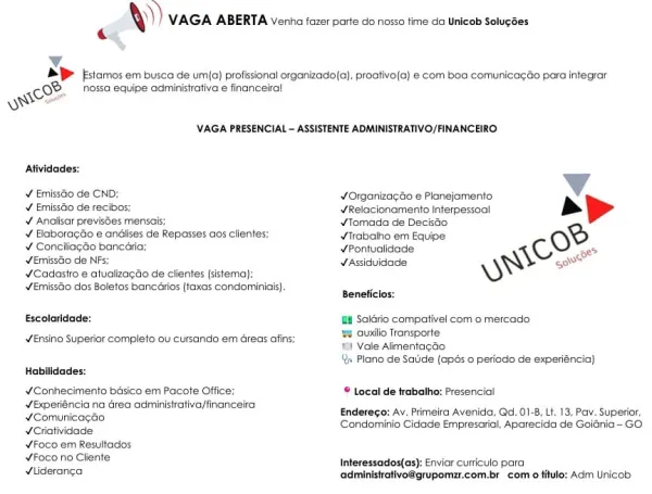 \)) VAGA ABERTA Venha fazer parte do nosso time da Unicob Solugées

 

ional organizado(a), proative(a) e com boa comunicagao para integrar

 

\VAGA PRESENCIAL — ASSISTENTE ADMINISTRATIVO/FINANCEIRO-

 

 

 

Atividades:
¥ Emissao de CND; ¥Organiza¢Go e Planejamento:
v Emissaio de recibos; ¥Relacionamento Interpessoal >» >
¥ Analisar previsSes mensais; ¥Tomada de DecisGo
¥ Haboracao e andiises de Repasses aos clientes; ¥Trabaiho em Eq oe
¥ Conciliagao bancaria; ¥Pontuolidade: C oe?
YEmissGo de N WAssidvidade Wh govt
¥Cadasiro e atualizagao de clientes (sistema); SY
¥EmissGo dos Boletos bancarios (taxas condominiais).

Beneficios:
Escolaridade: ff Saldrio compativel com o mercado

8 cuxlio Transporte
191 Vale Aimentagdo
Qs Plano de Saide (apés 0 periodo de experiéncia}

Ensino Superior completo ou cursando em éreas afins;

Habilidades:
¥Conhecimento bésico em Pacote Office; © Local cle trabalho: Presencial

@ncia na drea administrativa/financel
DO eit Enderego: Av. Primeira Avenida...