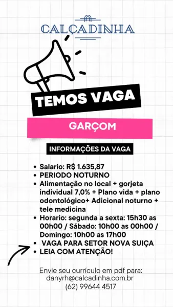 =A
CALCADINHA

 

 

GARCOM

e Salario: R$ 1.635,87

e PERIODO NOTURNO

e Alimentagao no local + gorjeta
individual 7,0% + Plano vida + plano
odontolégicot+ Adicional noturno +
tele medicina

¢ Horario: segunda a sexta: 15h30 as
OOhOO / Sdbado: 10h00 as OOhOO /
Domingo: 10h00 as 17h00

¢ VAGA PARA SETOR NOVA SUICA

fa * LEIA COM ATENCAO!

Envie seu curriculo em pdf para:
danyrh@calcadinha.com.br

(62) 99644 4517 —==-
CALCADINHA

 

VN terete

INFORMAGOES DA VAGA

 

© Salario: R$ 1.635,87

e¢ PERIODO NOTURNO

¢ Alimentagao no local + gorjeta
individual 7,0% + Plano vida + plano
odontolégicot Adicional noturno +
tele medicina

¢ Horario: segunda a sexta: 15h30 as
O0OhO0 / Sabado: 10h00 as OOhOO /
Domingo: 10h00 as 17h00

¢ VAGA PARA SETOR NOVA SUICA

Zo + LEIA COM ATENGAO!

Envie seu curriculo em pdf para:
danyrh@calcadinha.com.br

(62) 99644 4517 —=@=-
CALCADINHA

 

 

EVN -Yoroly

e Salario: R$ 1.635,87

e PERIODO NOTURNO

e Alimentagao no local + gorjeta
individual 7,0% + Plano v...
